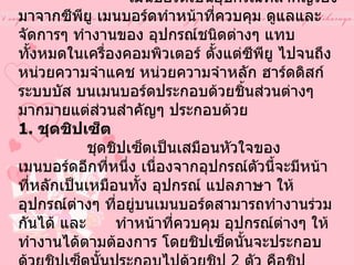 เมนบอร์ด   (Mainboard)                เมนบอร์ดเป็นอุปกรณ์ที่สำคัญรองมาจากซีพียู เมนบอร์ดทำหน้าที่ควบคุม ดูแลและจัดการๆ ทำงานของ อุปกรณ์ชนิดต่างๆ แทบทั้งหมดในเครื่องคอมพิวเตอร์ ตั้งแต่ซีพียู ไปจนถึงหน่วยความจำแคช หน่วยความจำหลัก ฮาร์ดดิสก์ ระบบบัส บนเมนบอร์ดประกอบด้วยชิ้นส่วนต่างๆ มากมายแต่ส่วนสำคัญๆ ประกอบด้วย   1.  ชุดชิปเซ็ต                ชุดชิปเซ็ตเป็นเสมือนหัวใจของเมนบอร์ดอีกที่หนึ่ง เนื่องจากอุปกรณ์ตัวนี้จะมีหน้าที่หลักเป็นเหมือนทั้ง อุปกรณ์ แปลภาษา ให้อุปกรณ์ต่างๆ ที่อยู่บนเมนบอร์ดสามารถทำงานร่วมกันได้ และ  ทำหน้าที่ควบคุม อุปกรณ์ต่างๆ ให้ทำงานได้ตามต้องการ โดยชิปเซ็ตนั้นจะประกอบด้วยชิปเซ็ตนั้นประกอบไปด้วยชิป  2  ตัว คือชิป  System Controller  และชิป  PCI to ISA Bridge  ชิป  System Controller  