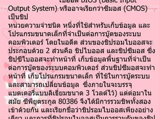 2.  หน่วยความจำรอมไบออส และแบตเตอรี่แบ็คอัพ                ไบออส  BIOS (Basic Input Output System)  หรืออาจเรียกว่าซีมอส  ( CMOS)  เป็นชิป หน่วยความจำชนิด หนึ่งที่ใช้สำหรับเก็บข้อมูล และโปรแกรมขนาดเล็กที่จำเป็นต่อการบู๊ตของระบบคอมพิวเตอร์ โดยในอดีต ส่วนของชิปรอมไบออสจะประกอบด้วย  2  ส่วนคือ ชิปไบออส และชิปซีมอส ซึ่งชิปซีไบออสจะทำหน้าที่ เก็บข้อมูลพื้นฐานที่จำเป็นต่อการบู๊ตของระบบคอมพิวเตอร์ ส่วนชิปซีมอสจะทำหน้าที่ เก็บโปรแกรมขนาดเล็ก ที่ใช้ในการบู๊ตระบบ และสามารถเปลี่ยนข้อมูล   ซึ่งภายในจะบรรจุแบตเตอรี่แบบลิเธี่ยมขนาด  3  โวลต์ไว้ )  แต่ต่อมาในสมัย ซีพียูตระกูล   80386  จึงได้มีการรวมชิพทั้งสองเข้าด้วยกัน และเรียกชื่อว่าชิปรอมไบออสเพียงอย่างเดียว และการที่ชิปรอมไบออสเป็นการรวมกันของชิปไบออส และชิปซีมอสจึงทำให้ข้อมูลบางส่วนที่อยู่ภายใน ชิปรอมไบออส ต้องการพลังงานไฟฟ้าเพื่อรักษาข้อมูลไว้ แบตเตอรี่แบ็คอัพ  