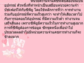 3.  หน่วยความจำแคชระดับสอง                หน่วยความจำแคชระดับสองนั้นเป็นอุปกรณ์ ตัวหนึ่งที่ทำหน้าเป็นเสมือนหน่วยความจำ บัฟเฟอร์ให้กับซีพียู โดยใช้หลักการที่ว่า การทำงานร่วมกับอุปกรณ์ที่ความเร็วสูงกว่า จะทำให้เสียเวลาไปกับการรอคอยให้อุปกรณ์ ที่มีความเร็วต่ำ ทำงานจนเสร็จสิ้นลง เพราะซีพียูมีความเร็วในการทำงานสูงมาก การที่ซีพียูต้องการข้อมูล ซักชุดหนึ่งเพื่อนำไปประมวลผลถ้าไม่มีหน่วยความจำแคชการทำงานก็จะช้าลงมาก   