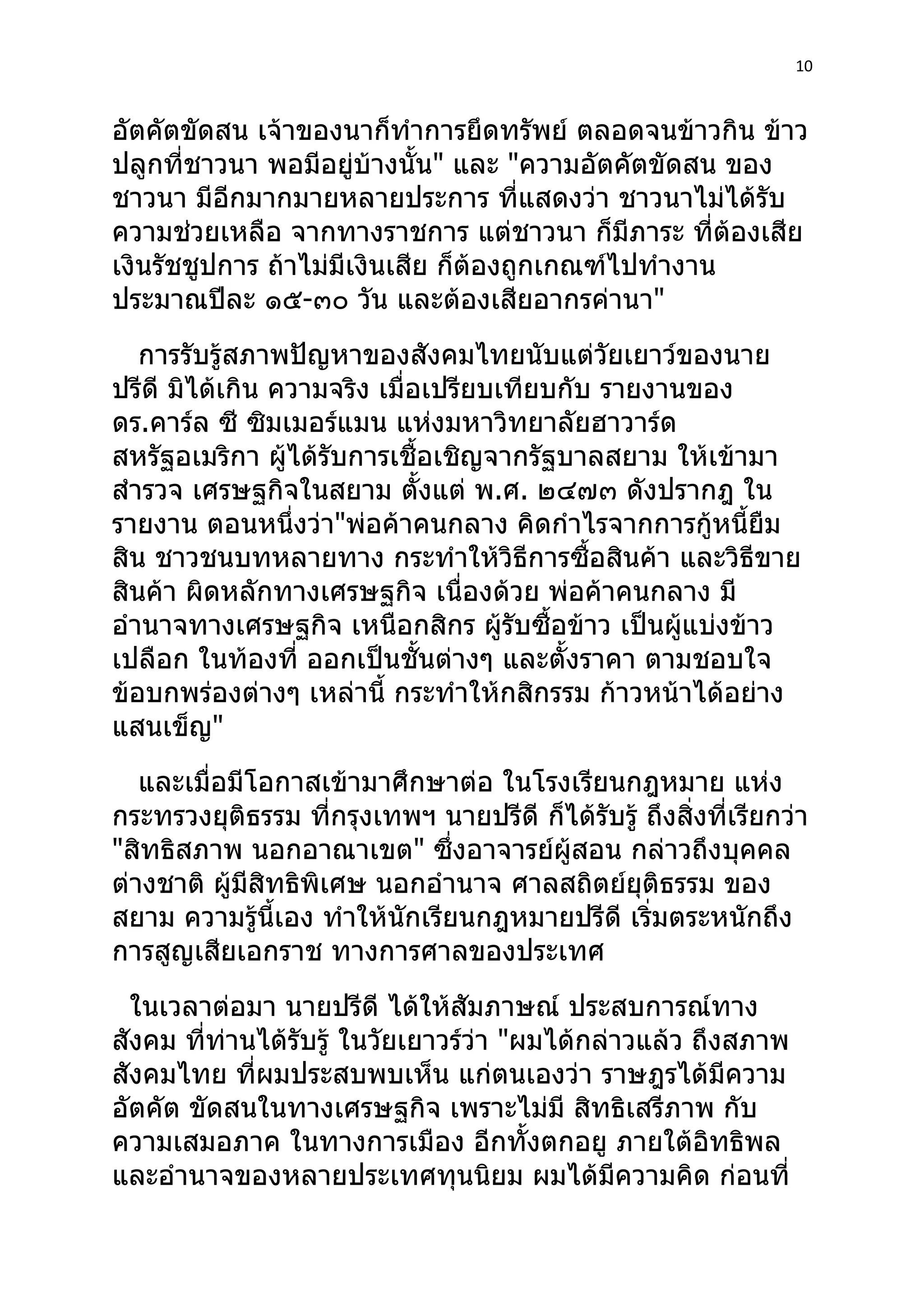 10



อัตคัตขัดสน เจ้าของนาก็ทำาการยึดทรัพย์ ตลอดจนข้าวกิน ข้าว
ปลูกที่ชาวนา พอมีอยู่บ้างนั้น" และ "ความอัตคัตขัดสน ของ
ชาวนา มีอีกมากมายหลายประการ ที่แสดงว่า ชาวนาไม่ได้รับ
ความช่วยเหลือ จากทางราชการ แต่ชาวนา ก็มีภาระ ที่ต้องเสีย
เงินรัชชูปการ ถ้าไม่มีเงินเสีย ก็ต้องถูกเกณฑ์ไปทำางาน
ประมาณปีละ ๑๕-๓๐ วัน และต้องเสียอากรค่านา"
   การรับรู้สภาพปัญหาของสังคมไทยนับแต่วัยเยาว์ของนาย
ปรีดี มิได้เกิน ความจริง เมื่อเปรียบเทียบกับ รายงานของ
ดร.คาร์ล ซี ซิมเมอร์แมน แห่งมหาวิทยาลัยฮาวาร์ด
สหรัฐอเมริกา ผู้ได้รับการเชื้อเชิญจากรัฐบาลสยาม ให้เข้ามา
สำารวจ เศรษฐกิจในสยาม ตังแต่ พ.ศ. ๒๔๗๓ ดังปรากฎ ใน
                              ้
รายงาน ตอนหนึ่งว่า"พ่อค้าคนกลาง คิดกำาไรจากการกู้หนี้ยืม
สิน ชาวชนบทหลายทาง กระทำาให้วิธีการซื้อสินค้า และวิธีขาย
สินค้า ผิดหลักทางเศรษฐกิจ เนื่องด้วย พ่อค้าคนกลาง มี
อำานาจทางเศรษฐกิจ เหนือกสิกร ผู้รับซื้อข้าว เป็นผูแบ่งข้าว
                                                   ้
เปลือก ในท้องที่ ออกเป็นชั้นต่างๆ และตังราคา ตามชอบใจ
                                          ้
ข้อบกพร่องต่างๆ เหล่านี้ กระทำาให้กสิกรรม ก้าวหน้าได้อย่าง
แสนเข็ญ"
   และเมื่อมีโอกาสเข้ามาศึกษาต่อ ในโรงเรียนกฎหมาย แห่ง
กระทรวงยุติธรรม ที่กรุงเทพฯ นายปรีดี ก็ได้รับรู้ ถึงสิ่งที่เรียกว่า
"สิทธิสภาพ นอกอาณาเขต" ซึ่งอาจารย์ผู้สอน กล่าวถึงบุคคล
ต่างชาติ ผู้มีสิทธิพิเศษ นอกอำานาจ ศาลสถิตย์ยุติธรรม ของ
สยาม ความรู้นี้เอง ทำาให้นักเรียนกฎหมายปรีดี เริ่มตระหนักถึง
การสูญเสียเอกราช ทางการศาลของประเทศ
  ในเวลาต่อมา นายปรีดี ได้ให้สัมภาษณ์ ประสบการณ์ทาง
สังคม ที่ท่านได้รับรู้ ในวัยเยาวร์ว่า "ผมได้กล่าวแล้ว ถึงสภาพ
สังคมไทย ที่ผมประสบพบเห็น แก่ตนเองว่า ราษฎรได้มีความ
อัตคัต ขัดสนในทางเศรษฐกิจ เพราะไม่มี สิทธิเสรีภาพ กับ
ความเสมอภาค ในทางการเมือง อีกทั้งตกอยู ภายใต้อิทธิพล
และอำานาจของหลายประเทศทุนนิยม ผมได้มความคิด ก่อนที่
                                               ี
 