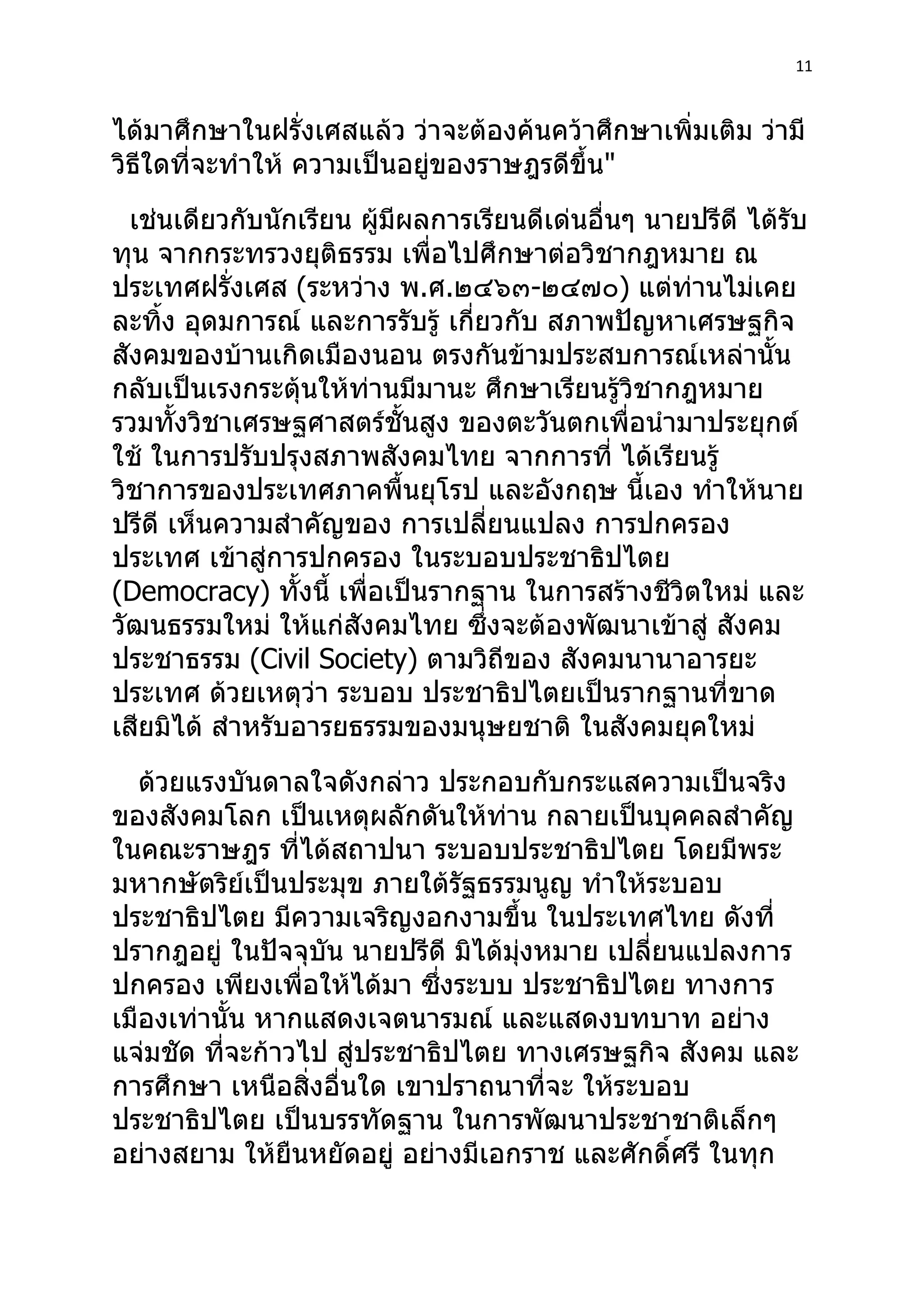 11



ได้มาศึกษาในฝรั่งเศสแล้ว ว่าจะต้องค้นคว้าศึกษาเพิ่มเติม ว่ามี
วิธีใดที่จะทำาให้ ความเป็นอยู่ของราษฎรดีขึ้น"
  เช่นเดียวกับนักเรียน ผู้มผลการเรียนดีเด่นอื่นๆ นายปรีดี ได้รับ
                           ี
ทุน จากกระทรวงยุติธรรม เพื่อไปศึกษาต่อวิชากฎหมาย ณ
ประเทศฝรั่งเศส (ระหว่าง พ.ศ.๒๔๖๓-๒๔๗๐) แต่ท่านไม่เคย
ละทิง อุดมการณ์ และการรับรู้ เกี่ยวกับ สภาพปัญหาเศรษฐกิจ
     ้
สังคมของบ้านเกิดเมืองนอน ตรงกันข้ามประสบการณ์เหล่านั้น
กลับเป็นเรงกระตุ้นให้ท่านมีมานะ ศึกษาเรียนรู้วิชากฎหมาย
รวมทั้งวิชาเศรษฐศาสตร์ชั้นสูง ของตะวันตกเพื่อนำามาประยุกต์
ใช้ ในการปรับปรุงสภาพสังคมไทย จากการที่ ได้เรียนรู้
วิชาการของประเทศภาคพื้นยุโรป และอังกฤษ นี้เอง ทำาให้นาย
ปรีดี เห็นความสำาคัญของ การเปลี่ยนแปลง การปกครอง
ประเทศ เข้าสู่การปกครอง ในระบอบประชาธิปไตย
(Democracy) ทั้งนี้ เพื่อเป็นรากฐาน ในการสร้างชีวิตใหม่ และ
วัฒนธรรมใหม่ ให้แก่สังคมไทย ซึ่งจะต้องพัฒนาเข้าสู่ สังคม
ประชาธรรม (Civil Society) ตามวิถีของ สังคมนานาอารยะ
ประเทศ ด้วยเหตุว่า ระบอบ ประชาธิปไตยเป็นรากฐานที่ขาด
เสียมิได้ สำาหรับอารยธรรมของมนุษยชาติ ในสังคมยุคใหม่
   ด้วยแรงบันดาลใจดังกล่าว ประกอบกับกระแสความเป็นจริง
ของสังคมโลก เป็นเหตุผลักดันให้ท่าน กลายเป็นบุคคลสำาคัญ
ในคณะราษฎร ที่ได้สถาปนา ระบอบประชาธิปไตย โดยมีพระ
มหากษัตริย์เป็นประมุข ภายใต้รัฐธรรมนูญ ทำาให้ระบอบ
ประชาธิปไตย มีความเจริญงอกงามขึ้น ในประเทศไทย ดังที่
ปรากฎอยู่ ในปัจจุบัน นายปรีดี มิได้มงหมาย เปลี่ยนแปลงการ
                                    ุ่
ปกครอง เพียงเพื่อให้ได้มา ซึ่งระบบ ประชาธิปไตย ทางการ
เมืองเท่านั้น หากแสดงเจตนารมณ์ และแสดงบทบาท อย่าง
แจ่มชัด ทีจะก้าวไป สู่ประชาธิปไตย ทางเศรษฐกิจ สังคม และ
          ่
การศึกษา เหนือสิ่งอื่นใด เขาปราถนาที่จะ ให้ระบอบ
ประชาธิปไตย เป็นบรรทัดฐาน ในการพัฒนาประชาชาติเล็กๆ
อย่างสยาม ให้ยืนหยัดอยู่ อย่างมีเอกราช และศักดิ์ศรี ในทุก
 