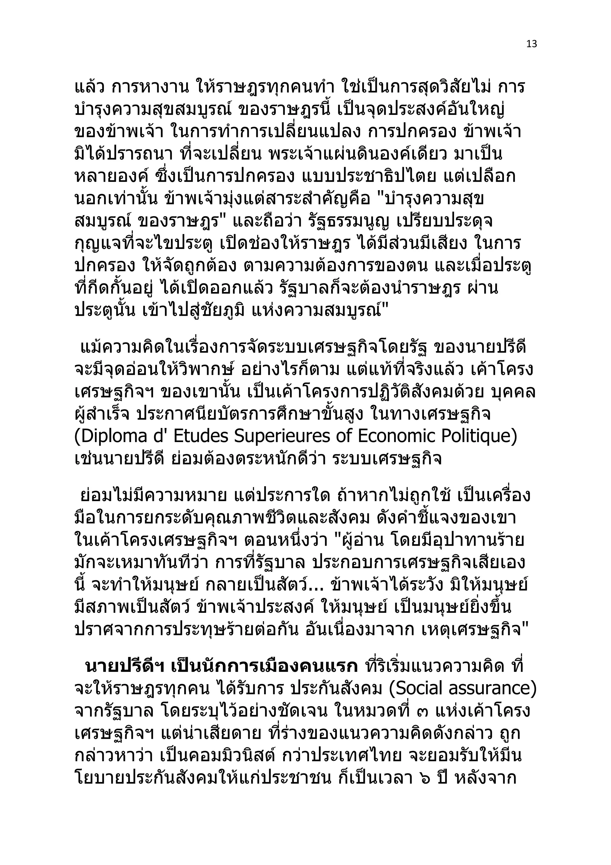 13



แล้ว การหางาน ให้ราษฎรทุกคนทำา ใช่เป็นการสุดวิสัยไม่ การ
บำารุงความสุขสมบูรณ์ ของราษฎรนี้ เป็นจุดประสงค์อันใหญ่
ของข้าพเจ้า ในการทำาการเปลี่ยนแปลง การปกครอง ข้าพเจ้า
มิได้ปรารถนา ที่จะเปลี่ยน พระเจ้าแผ่นดินองค์เดียว มาเป็น
หลายองค์ ซึงเป็นการปกครอง แบบประชาธิปไตย แต่เปลือก
                ่
นอกเท่านั้น ข้าพเจ้ามุ่งแต่สาระสำาคัญคือ "บำารุงความสุข
สมบูรณ์ ของราษฎร" และถือว่า รัฐธรรมนูญ เปรียบประดุจ
กุญแจที่จะไขประตู เปิดช่องให้ราษฎร ได้มีส่วนมีเสียง ในการ
ปกครอง ให้จัดถูกต้อง ตามความต้องการของตน และเมื่อประตู
ที่กีดกั้นอยู่ ได้เปิดออกแล้ว รัฐบาลก็จะต้องนำาราษฎร ผ่าน
ประตูนั้น เข้าไปสู่ชัยภูมิ แห่งความสมบูรณ์"
 แม้ความคิดในเรื่องการจัดระบบเศรษฐกิจโดยรัฐ ของนายปรีดี
จะมีจุดอ่อนให้วิพากษ์ อย่างไรก็ตาม แต่แท้ที่จริงแล้ว เค้าโครง
เศรษฐกิจฯ ของเขานั้น เป็นเค้าโครงการปฏิวัติสังคมด้วย บุคคล
ผู้สำาเร็จ ประกาศนียบัตรการศึกษาขั้นสูง ในทางเศรษฐกิจ
(Diploma d' Etudes Superieures of Economic Politique)
เช่นนายปรีดี ย่อมต้องตระหนักดีว่า ระบบเศรษฐกิจ
 ย่อมไม่มความหมาย แต่ประการใด ถ้าหากไม่ถูกใช้ เป็นเครื่อง
          ี
มือในการยกระดับคุณภาพชีวิตและสังคม ดังคำาชีแจงของเขา
                                                 ้
ในเค้าโครงเศรษฐกิจฯ ตอนหนึ่งว่า "ผู้อ่าน โดยมีอุปาทานร้าย
มักจะเหมาทันทีว่า การที่รัฐบาล ประกอบการเศรษฐกิจเสียเอง
นี้ จะทำาให้มนุษย์ กลายเป็นสัตว์... ข้าพเจ้าได้ระวัง มิให้มนุษย์
มีสภาพเป็นสัตว์ ข้าพเจ้าประสงค์ ให้มนุษย์ เป็นมนุษย์ยิ่งขึ้น
ปราศจากการประทุษร้ายต่อกัน อันเนื่องมาจาก เหตุเศรษฐกิจ"
 นายปรีดีฯ เป็นนักการเมืองคนแรก ทีริเริ่มแนวความคิด ที่
                                      ่
จะให้ราษฎรทุกคน ได้รับการ ประกันสังคม (Social assurance)
จากรัฐบาล โดยระบุไว้อย่างชัดเจน ในหมวดที่ ๓ แห่งเค้าโครง
เศรษฐกิจฯ แต่น่าเสียดาย ที่ร่างของแนวความคิดดังกล่าว ถูก
กล่าวหาว่า เป็นคอมมิวนิสต์ กว่าประเทศไทย จะยอมรับให้มีน
โยบายประกันสังคมให้แก่ประชาชน ก็เป็นเวลา ๖ ปี หลังจาก
 