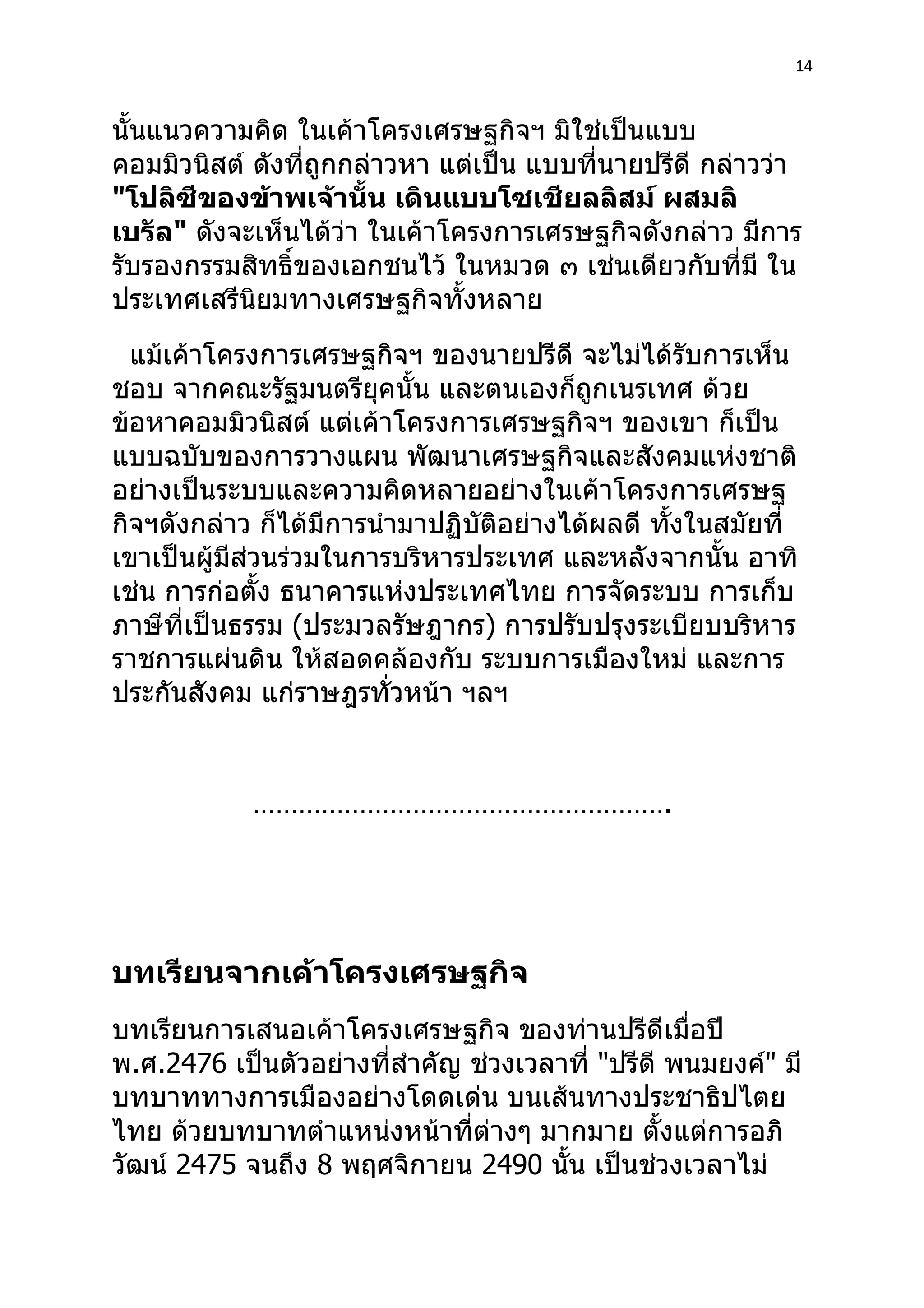 14



นั้นแนวความคิด ในเค้าโครงเศรษฐกิจฯ มิใช่เป็นแบบ
คอมมิวนิสต์ ดังที่ถูกกล่าวหา แต่เป็น แบบที่นายปรีดี กล่าวว่า
"โปลิซีของข้าพเจ้านั้น เดินแบบโซเชียลลิสม์ ผสมลิ
เบรัล" ดังจะเห็นได้ว่า ในเค้าโครงการเศรษฐกิจดังกล่าว มีการ
รับรองกรรมสิทธิ์ของเอกชนไว้ ในหมวด ๓ เช่นเดียวกับที่มี ใน
ประเทศเสรีนิยมทางเศรษฐกิจทั้งหลาย
  แม้เค้าโครงการเศรษฐกิจฯ ของนายปรีดี จะไม่ได้รับการเห็น
ชอบ จากคณะรัฐมนตรียุคนั้น และตนเองก็ถูกเนรเทศ ด้วย
ข้อหาคอมมิวนิสต์ แต่เค้าโครงการเศรษฐกิจฯ ของเขา ก็เป็น
แบบฉบับของการวางแผน พัฒนาเศรษฐกิจและสังคมแห่งชาติ
อย่างเป็นระบบและความคิดหลายอย่างในเค้าโครงการเศรษฐ
กิจฯดังกล่าว ก็ได้มีการนำามาปฏิบัติอย่างได้ผลดี ทังในสมัยที่
                                                  ้
เขาเป็นผู้มีส่วนร่วมในการบริหารประเทศ และหลังจากนั้น อาทิ
เช่น การก่อตั้ง ธนาคารแห่งประเทศไทย การจัดระบบ การเก็บ
ภาษีที่เป็นธรรม (ประมวลรัษฎากร) การปรับปรุงระเบียบบริหาร
ราชการแผ่นดิน ให้สอดคล้องกับ ระบบการเมืองใหม่ และการ
ประกันสังคม แก่ราษฎรทั่วหน้า ฯลฯ


            ……………………………………………….




บทเรียนจากเค้าโครงเศรษฐกิจ
บทเรียนการเสนอเค้าโครงเศรษฐกิจ ของท่านปรีดีเมื่อปี
พ.ศ.2476 เป็นตัวอย่างที่สำาคัญ ช่วงเวลาที่ "ปรีดี พนมยงค์" มี
บทบาททางการเมืองอย่างโดดเด่น บนเส้นทางประชาธิปไตย
ไทย ด้วยบทบาทตำาแหน่งหน้าที่ต่างๆ มากมาย ตังแต่การอภิ
                                                 ้
วัฒน์ 2475 จนถึง 8 พฤศจิกายน 2490 นั้น เป็นช่วงเวลาไม่
 