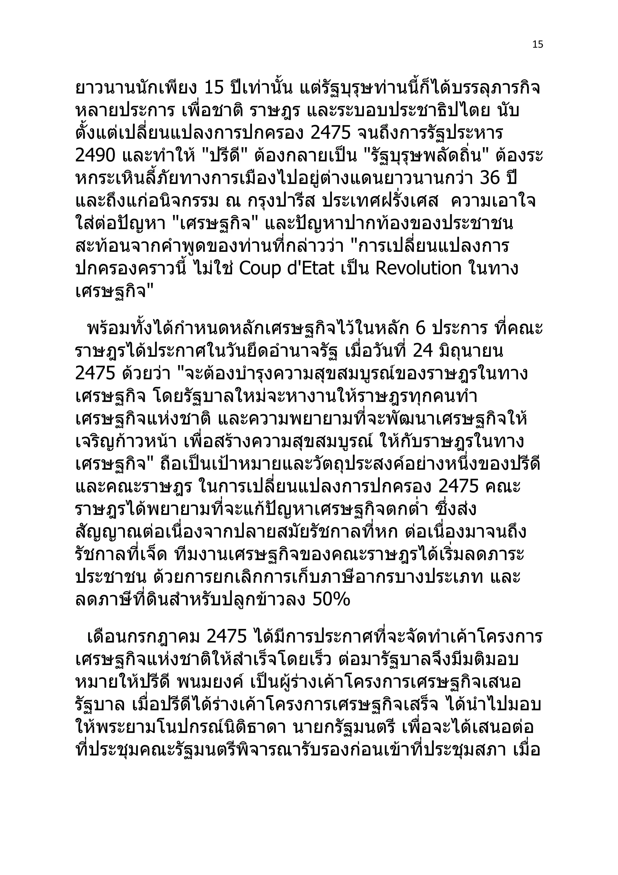 15



ยาวนานนักเพียง 15 ปีเท่านั้น แต่รัฐบุรุษท่านนี้ก็ได้บรรลุภารกิจ
หลายประการ เพื่อชาติ ราษฎร และระบอบประชาธิปไตย นับ
ตั้งแต่เปลี่ยนแปลงการปกครอง 2475 จนถึงการรัฐประหาร
2490 และทำาให้ "ปรีด" ต้องกลายเป็น "รัฐบุรุษพลัดถิ่น" ต้องระ
                     ี
หกระเหินลี้ภัยทางการเมืองไปอยู่ต่างแดนยาวนานกว่า 36 ปี
และถึงแก่อนิจกรรม ณ กรุงปารีส ประเทศฝรั่งเศส ความเอาใจ
ใส่ต่อปัญหา "เศรษฐกิจ" และปัญหาปากท้องของประชาชน
สะท้อนจากคำาพูดของท่านที่กล่าวว่า "การเปลี่ยนแปลงการ
ปกครองคราวนี้ ไม่ใช่ Coup d'Etat เป็น Revolution ในทาง
เศรษฐกิจ"
  พร้อมทั้งได้กำาหนดหลักเศรษฐกิจไว้ในหลัก 6 ประการ ที่คณะ
ราษฎรได้ประกาศในวันยึดอำานาจรัฐ เมื่อวันที่ 24 มิถุนายน
2475 ด้วยว่า "จะต้องบำารุงความสุขสมบูรณ์ของราษฎรในทาง
เศรษฐกิจ โดยรัฐบาลใหม่จะหางานให้ราษฎรทุกคนทำา
เศรษฐกิจแห่งชาติ และความพยายามที่จะพัฒนาเศรษฐกิจให้
เจริญก้าวหน้า เพื่อสร้างความสุขสมบูรณ์ ให้กับราษฎรในทาง
เศรษฐกิจ" ถือเป็นเป้าหมายและวัตถุประสงค์อย่างหนึ่งของปรีดี
และคณะราษฎร ในการเปลี่ยนแปลงการปกครอง 2475 คณะ
ราษฎรได้พยายามที่จะแก้ปัญหาเศรษฐกิจตกตำ่า ซึ่งส่ง
สัญญาณต่อเนื่องจากปลายสมัยรัชกาลที่หก ต่อเนื่องมาจนถึง
รัชกาลที่เจ็ด ทีมงานเศรษฐกิจของคณะราษฎรได้เริ่มลดภาระ
ประชาชน ด้วยการยกเลิกการเก็บภาษีอากรบางประเภท และ
ลดภาษีที่ดินสำาหรับปลูกข้าวลง 50%
  เดือนกรกฎาคม 2475 ได้มีการประกาศที่จะจัดทำาเค้าโครงการ
เศรษฐกิจแห่งชาติให้สำาเร็จโดยเร็ว ต่อมารัฐบาลจึงมีมติมอบ
หมายให้ปรีดี พนมยงค์ เป็นผู้ร่างเค้าโครงการเศรษฐกิจเสนอ
รัฐบาล เมื่อปรีดีได้ร่างเค้าโครงการเศรษฐกิจเสร็จ ได้นำาไปมอบ
ให้พระยามโนปกรณ์นิติธาดา นายกรัฐมนตรี เพื่อจะได้เสนอต่อ
ที่ประชุมคณะรัฐมนตรีพิจารณารับรองก่อนเข้าที่ประชุมสภา เมื่อ
 