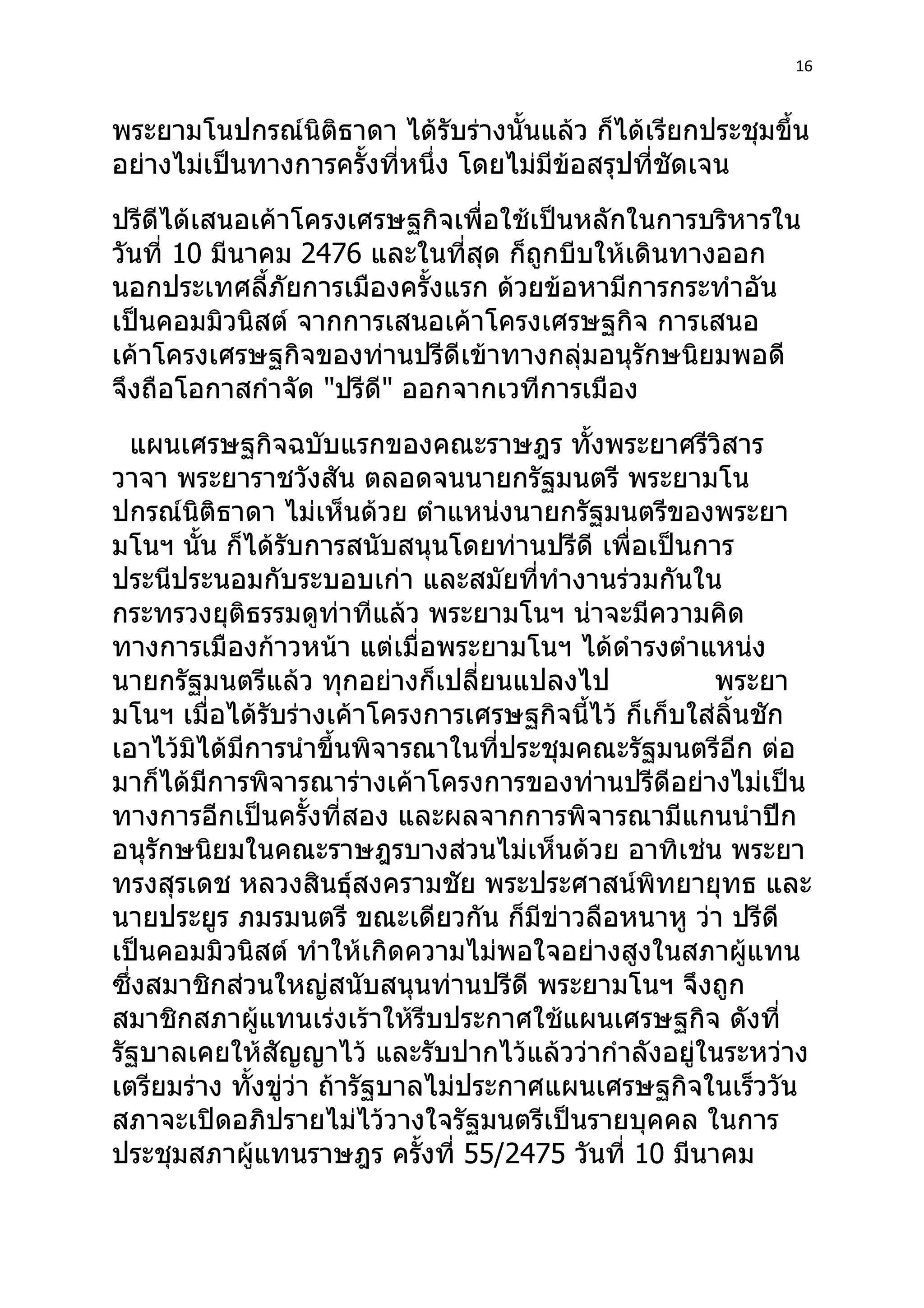 16



พระยามโนปกรณ์นิติธาดา ได้รับร่างนั้นแล้ว ก็ได้เรียกประชุมขึ้น
อย่างไม่เป็นทางการครั้งที่หนึ่ง โดยไม่มีข้อสรุปที่ชัดเจน
ปรีดีได้เสนอเค้าโครงเศรษฐกิจเพื่อใช้เป็นหลักในการบริหารใน
วันที่ 10 มีนาคม 2476 และในที่สุด ก็ถูกบีบให้เดินทางออก
นอกประเทศลี้ภัยการเมืองครั้งแรก ด้วยข้อหามีการกระทำาอัน
เป็นคอมมิวนิสต์ จากการเสนอเค้าโครงเศรษฐกิจ การเสนอ
เค้าโครงเศรษฐกิจของท่านปรีดีเข้าทางกลุ่มอนุรักษนิยมพอดี
จึงถือโอกาสกำาจัด "ปรีดี" ออกจากเวทีการเมือง
  แผนเศรษฐกิจฉบับแรกของคณะราษฎร ทั้งพระยาศรีวิสาร
วาจา พระยาราชวังสัน ตลอดจนนายกรัฐมนตรี พระยามโน
ปกรณ์นิติธาดา ไม่เห็นด้วย ตำาแหน่งนายกรัฐมนตรีของพระยา
มโนฯ นั้น ก็ได้รับการสนับสนุนโดยท่านปรีดี เพื่อเป็นการ
ประนีประนอมกับระบอบเก่า และสมัยที่ทำางานร่วมกันใน
กระทรวงยุติธรรมดูท่าทีแล้ว พระยามโนฯ น่าจะมีความคิด
ทางการเมืองก้าวหน้า แต่เมื่อพระยามโนฯ ได้ดำารงตำาแหน่ง
นายกรัฐมนตรีแล้ว ทุกอย่างก็เปลี่ยนแปลงไป              พระยา
มโนฯ เมื่อได้รับร่างเค้าโครงการเศรษฐกิจนี้ไว้ ก็เก็บใส่ลิ้นชัก
เอาไว้มิได้มีการนำาขึ้นพิจารณาในที่ประชุมคณะรัฐมนตรีอีก ต่อ
มาก็ได้มีการพิจารณาร่างเค้าโครงการของท่านปรีดีอย่างไม่เป็น
ทางการอีกเป็นครั้งที่สอง และผลจากการพิจารณามีแกนนำาปีก
อนุรักษนิยมในคณะราษฎรบางส่วนไม่เห็นด้วย อาทิเช่น พระยา
ทรงสุรเดช หลวงสินธุ์สงครามชัย พระประศาสน์พิทยายุทธ และ
นายประยูร ภมรมนตรี ขณะเดียวกัน ก็มีข่าวลือหนาหู ว่า ปรีดี
เป็นคอมมิวนิสต์ ทำาให้เกิดความไม่พอใจอย่างสูงในสภาผู้แทน
ซึ่งสมาชิกส่วนใหญ่สนับสนุนท่านปรีดี พระยามโนฯ จึงถูก
สมาชิกสภาผู้แทนเร่งเร้าให้รีบประกาศใช้แผนเศรษฐกิจ ดังที่
รัฐบาลเคยให้สัญญาไว้ และรับปากไว้แล้วว่ากำาลังอยู่ในระหว่าง
เตรียมร่าง ทั้งขู่ว่า ถ้ารัฐบาลไม่ประกาศแผนเศรษฐกิจในเร็ววัน
สภาจะเปิดอภิปรายไม่ไว้วางใจรัฐมนตรีเป็นรายบุคคล ในการ
ประชุมสภาผู้แทนราษฎร ครังที่ 55/2475 วันที่ 10 มีนาคม
                               ้
 