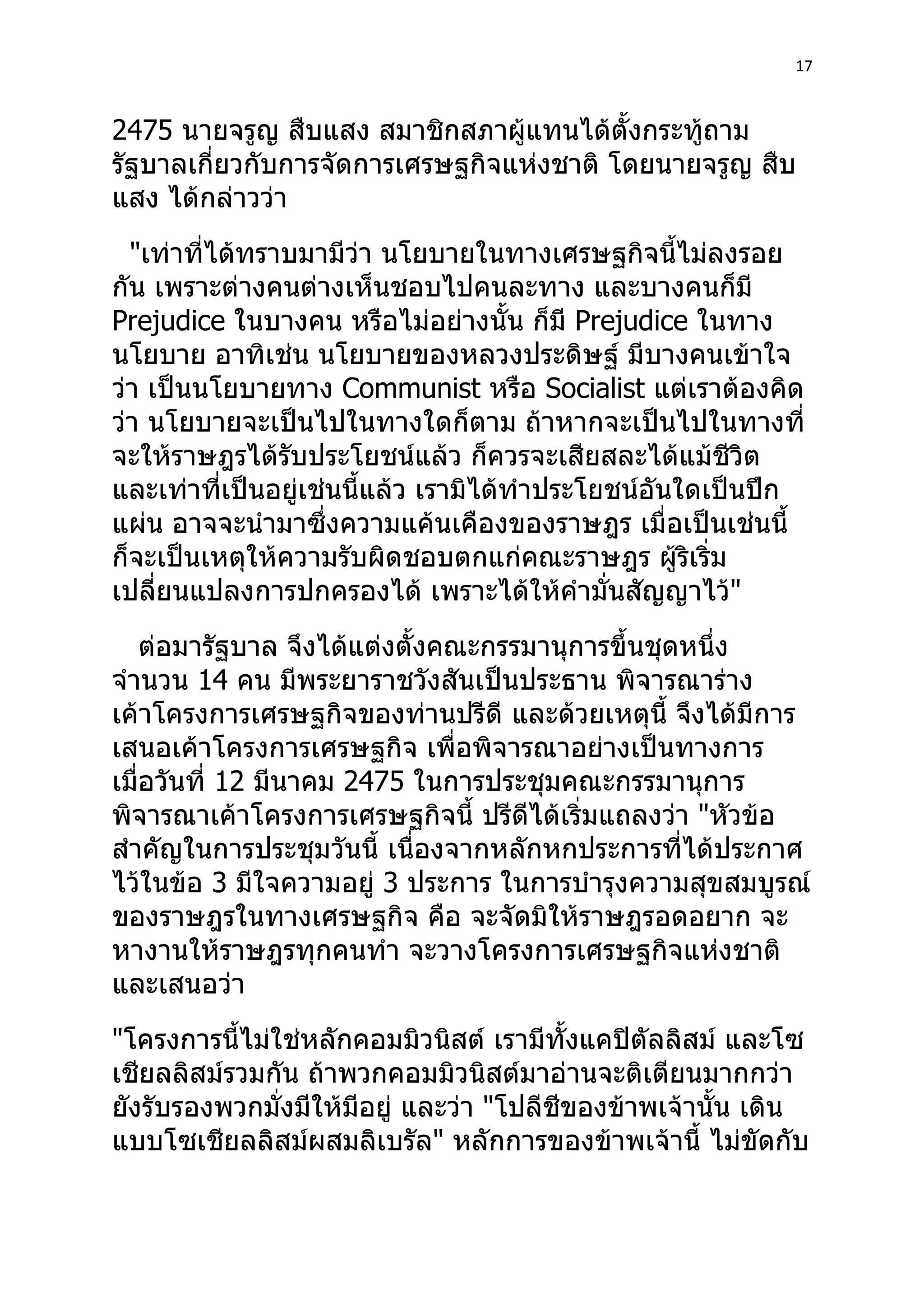 17



2475 นายจรูญ สืบแสง สมาชิกสภาผู้แทนได้ตั้งกระทู้ถาม
รัฐบาลเกี่ยวกับการจัดการเศรษฐกิจแห่งชาติ โดยนายจรูญ สืบ
แสง ได้กล่าวว่า
  "เท่าที่ได้ทราบมามีว่า นโยบายในทางเศรษฐกิจนี้ไม่ลงรอย
กัน เพราะต่างคนต่างเห็นชอบไปคนละทาง และบางคนก็มี
Prejudice ในบางคน หรือไม่อย่างนั้น ก็มี Prejudice ในทาง
นโยบาย อาทิเช่น นโยบายของหลวงประดิษฐ์ มีบางคนเข้าใจ
ว่า เป็นนโยบายทาง Communist หรือ Socialist แต่เราต้องคิด
ว่า นโยบายจะเป็นไปในทางใดก็ตาม ถ้าหากจะเป็นไปในทางที่
จะให้ราษฎรได้รับประโยชน์แล้ว ก็ควรจะเสียสละได้แม้ชีวิต
และเท่าที่เป็นอยู่เช่นนี้แล้ว เรามิได้ทำาประโยชน์อันใดเป็นปึก
แผ่น อาจจะนำามาซึ่งความแค้นเคืองของราษฎร เมื่อเป็นเช่นนี้
ก็จะเป็นเหตุให้ความรับผิดชอบตกแก่คณะราษฎร ผู้ริเริ่ม
เปลี่ยนแปลงการปกครองได้ เพราะได้ให้คำามั่นสัญญาไว้"
    ต่อมารัฐบาล จึงได้แต่งตั้งคณะกรรมานุการขึ้นชุดหนึ่ง
จำานวน 14 คน มีพระยาราชวังสันเป็นประธาน พิจารณาร่าง
เค้าโครงการเศรษฐกิจของท่านปรีดี และด้วยเหตุนี้ จึงได้มีการ
เสนอเค้าโครงการเศรษฐกิจ เพื่อพิจารณาอย่างเป็นทางการ
เมื่อวันที่ 12 มีนาคม 2475 ในการประชุมคณะกรรมานุการ
พิจารณาเค้าโครงการเศรษฐกิจนี้ ปรีดีได้เริ่มแถลงว่า "หัวข้อ
สำาคัญในการประชุมวันนี้ เนื่องจากหลักหกประการที่ได้ประกาศ
ไว้ในข้อ 3 มีใจความอยู่ 3 ประการ ในการบำารุงความสุขสมบูรณ์
ของราษฎรในทางเศรษฐกิจ คือ จะจัดมิให้ราษฎรอดอยาก จะ
หางานให้ราษฎรทุกคนทำา จะวางโครงการเศรษฐกิจแห่งชาติ
และเสนอว่า
"โครงการนี้ไม่ใช่หลักคอมมิวนิสต์ เรามีทั้งแคปิตัลลิสม์ และโซ
เชียลลิสม์รวมกัน ถ้าพวกคอมมิวนิสต์มาอ่านจะติเตียนมากกว่า
ยังรับรองพวกมั่งมีให้มีอยู่ และว่า "โปลีชีของข้าพเจ้านั้น เดิน
แบบโซเชียลลิสม์ผสมลิเบรัล" หลักการของข้าพเจ้านี้ ไม่ขัดกับ
 