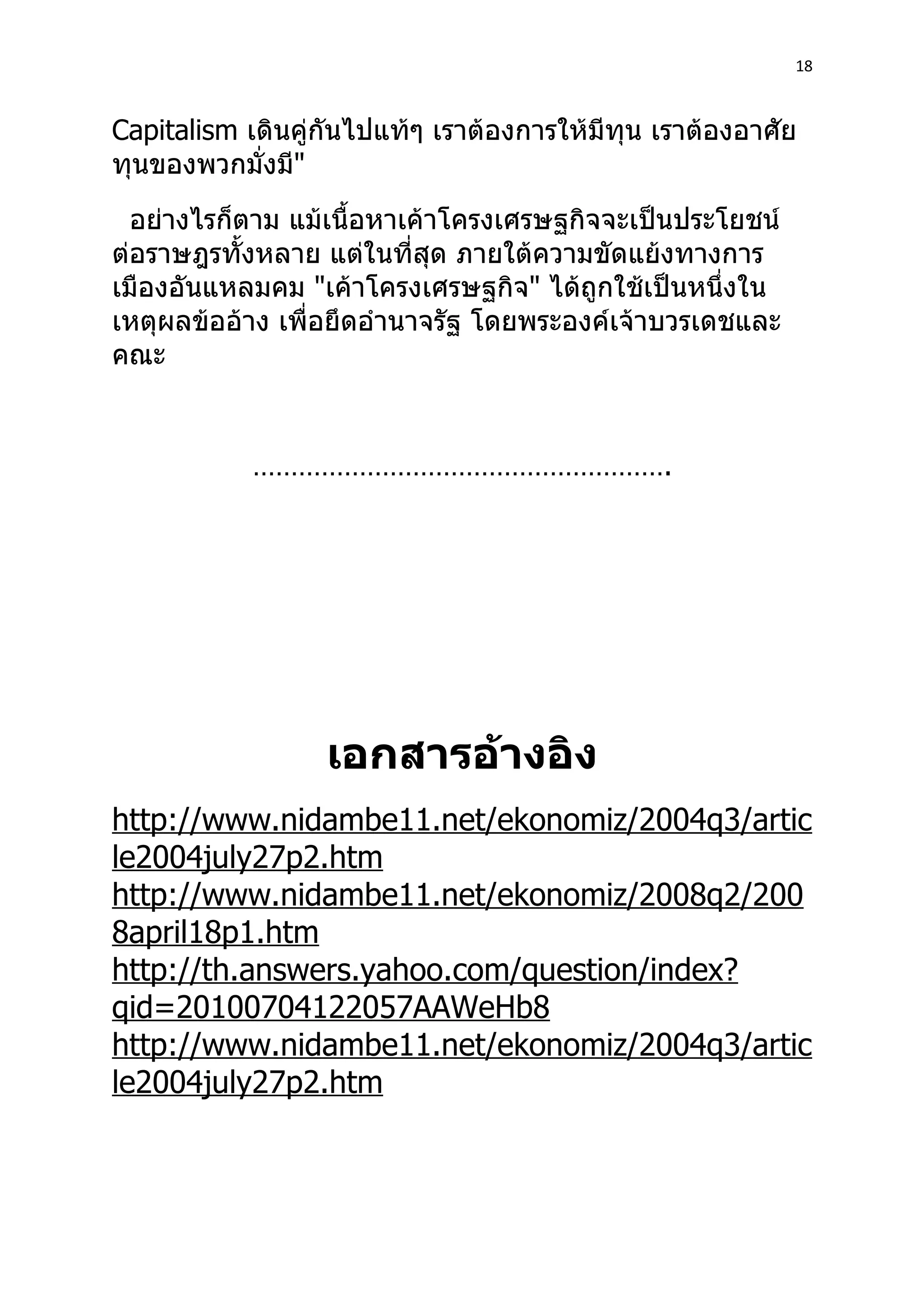 18



Capitalism เดินคู่กันไปแท้ๆ เราต้องการให้มีทุน เราต้องอาศัย
ทุนของพวกมั่งมี"
  อย่างไรก็ตาม แม้เนื้อหาเค้าโครงเศรษฐกิจจะเป็นประโยชน์
ต่อราษฎรทั้งหลาย แต่ในที่สุด ภายใต้ความขัดแย้งทางการ
เมืองอันแหลมคม "เค้าโครงเศรษฐกิจ" ได้ถูกใช้เป็นหนึ่งใน
เหตุผลข้ออ้าง เพื่อยึดอำานาจรัฐ โดยพระองค์เจ้าบวรเดชและ
คณะ


            ……………………………………………….




                  เอกสารอ้างอิง
http://www.nidambe11.net/ekonomiz/2004q3/artic
le2004july27p2.htm
http://www.nidambe11.net/ekonomiz/2008q2/200
8april18p1.htm
http://th.answers.yahoo.com/question/index?
qid=20100704122057AAWeHb8
http://www.nidambe11.net/ekonomiz/2004q3/artic
le2004july27p2.htm
 