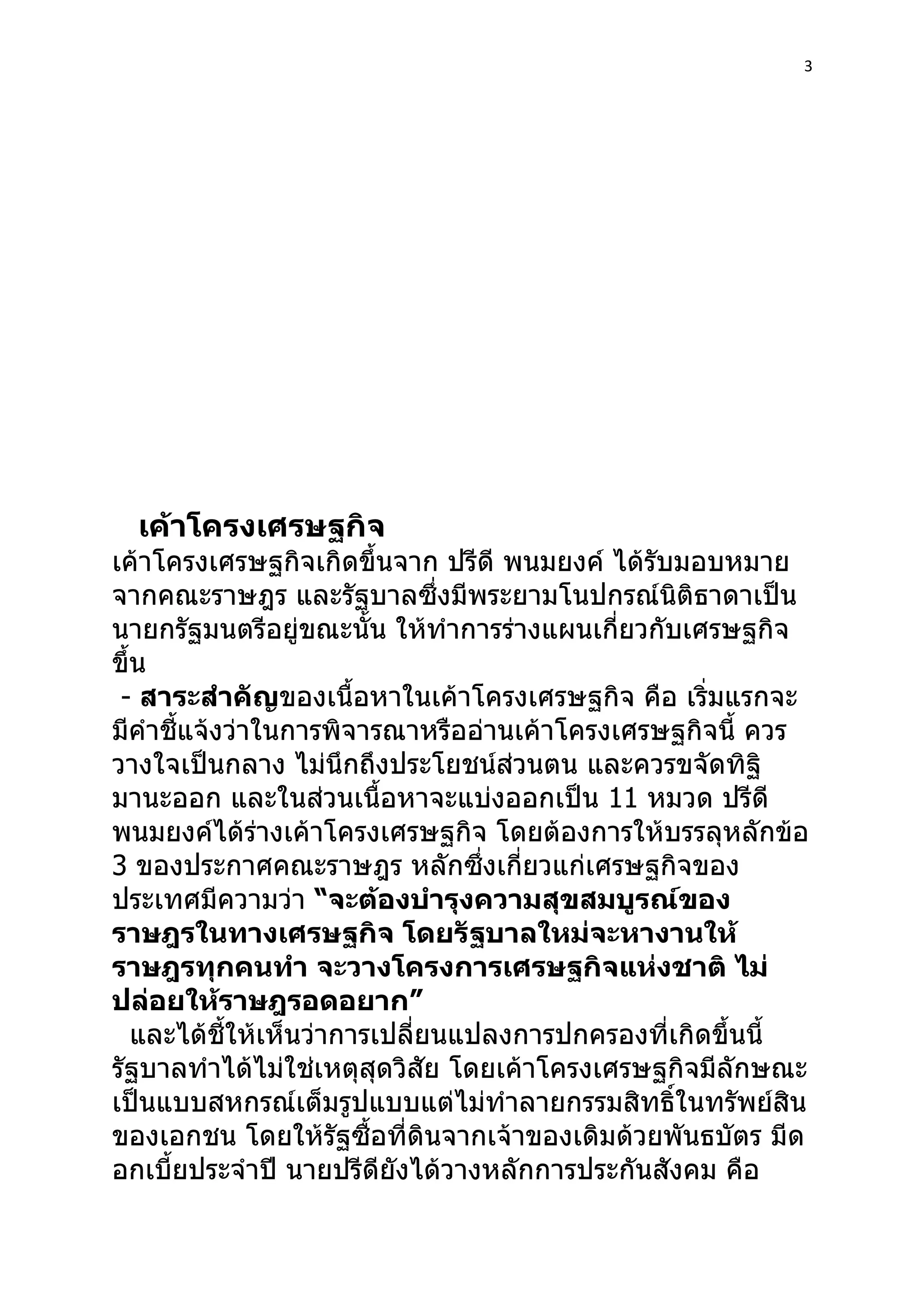 3




  เค้าโครงเศรษฐกิจ
เค้าโครงเศรษฐกิจเกิดขึ้นจาก ปรีดี พนมยงค์ ได้รับมอบหมาย
จากคณะราษฎร และรัฐบาลซึ่งมีพระยามโนปกรณ์นิติธาดาเป็น
นายกรัฐมนตรีอยู่ขณะนั้น ให้ทำาการร่างแผนเกี่ยวกับเศรษฐกิจ
ขึ้น
 - สาระสำาคัญของเนื้อหาในเค้าโครงเศรษฐกิจ คือ เริ่มแรกจะ
มีคำาชีแจ้งว่าในการพิจารณาหรืออ่านเค้าโครงเศรษฐกิจนี้ ควร
       ้
วางใจเป็นกลาง ไม่นึกถึงประโยชน์ส่วนตน และควรขจัดทิฐิ
มานะออก และในส่วนเนื้อหาจะแบ่งออกเป็น 11 หมวด ปรีดี
พนมยงค์ได้ร่างเค้าโครงเศรษฐกิจ โดยต้องการให้บรรลุหลักข้อ
3 ของประกาศคณะราษฎร หลักซึงเกี่ยวแก่เศรษฐกิจของ
                                  ่
ประเทศมีความว่า “จะต้องบำารุงความสุขสมบูรณ์ของ
ราษฎรในทางเศรษฐกิจ โดยรัฐบาลใหม่จะหางานให้
ราษฎรทุกคนทำา จะวางโครงการเศรษฐกิจแห่งชาติ ไม่
ปล่อยให้ราษฎรอดอยาก”
   และได้ชี้ให้เห็นว่าการเปลี่ยนแปลงการปกครองที่เกิดขึ้นนี้
รัฐบาลทำาได้ไม่ใช่เหตุสุดวิสัย โดยเค้าโครงเศรษฐกิจมีลักษณะ
เป็นแบบสหกรณ์เต็มรูปแบบแต่ไม่ทำาลายกรรมสิทธิ์ในทรัพย์สิน
ของเอกชน โดยให้รัฐซื้อที่ดินจากเจ้าของเดิมด้วยพันธบัตร มีด
อกเบี้ยประจำาปี นายปรีดียังได้วางหลักการประกันสังคม คือ
 