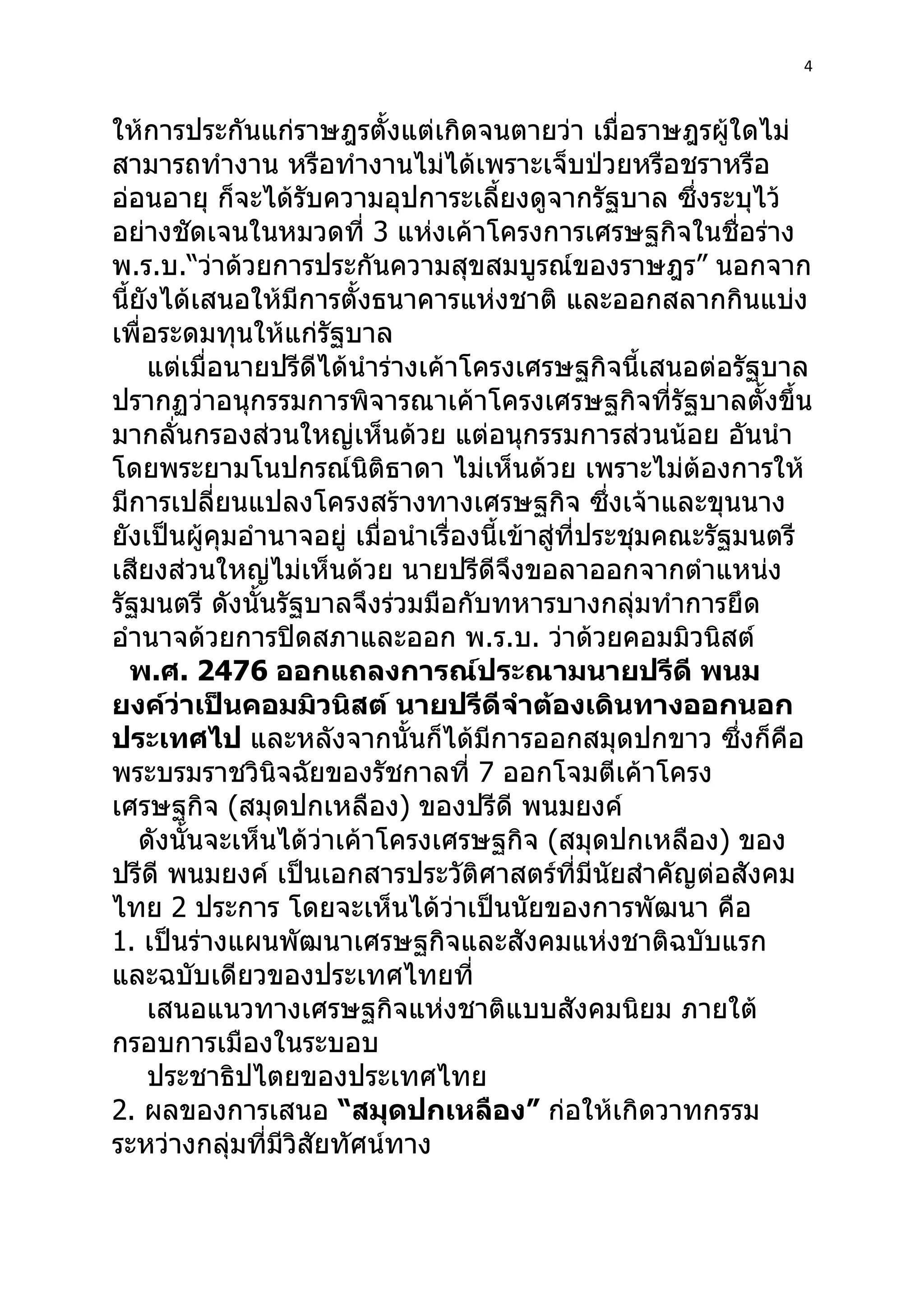 4



ให้การประกันแก่ราษฎรตั้งแต่เกิดจนตายว่า เมื่อราษฎรผู้ใดไม่
สามารถทำางาน หรือทำางานไม่ได้เพราะเจ็บป่วยหรือชราหรือ
อ่อนอายุ ก็จะได้รับความอุปการะเลี้ยงดูจากรัฐบาล ซึงระบุไว้ ่
อย่างชัดเจนในหมวดที่ 3 แห่งเค้าโครงการเศรษฐกิจในชื่อร่าง
พ.ร.บ.“ว่าด้วยการประกันความสุขสมบูรณ์ของราษฎร” นอกจาก
นี้ยังได้เสนอให้มีการตั้งธนาคารแห่งชาติ และออกสลากกินแบ่ง
เพื่อระดมทุนให้แก่รัฐบาล
     แต่เมื่อนายปรีดีได้นำาร่างเค้าโครงเศรษฐกิจนี้เสนอต่อรัฐบาล
ปรากฏว่าอนุกรรมการพิจารณาเค้าโครงเศรษฐกิจที่รัฐบาลตั้งขึ้น
มากลั่นกรองส่วนใหญ่เห็นด้วย แต่อนุกรรมการส่วนน้อย อันนำา
โดยพระยามโนปกรณ์นิติธาดา ไม่เห็นด้วย เพราะไม่ต้องการให้
มีการเปลี่ยนแปลงโครงสร้างทางเศรษฐกิจ ซึ่งเจ้าและขุนนาง
ยังเป็นผู้คุมอำานาจอยู่ เมื่อนำาเรื่องนี้เข้าสู่ที่ประชุมคณะรัฐมนตรี
เสียงส่วนใหญ่ไม่เห็นด้วย นายปรีดีจึงขอลาออกจากตำาแหน่ง
รัฐมนตรี ดังนั้นรัฐบาลจึงร่วมมือกับทหารบางกลุ่มทำาการยึด
อำานาจด้วยการปิดสภาและออก พ.ร.บ. ว่าด้วยคอมมิวนิสต์
   พ.ศ. 2476 ออกแถลงการณ์ประณามนายปรีดี พนม
ยงค์ว่าเป็นคอมมิวนิสต์ นายปรีดีจำาต้องเดินทางออกนอก
ประเทศไป และหลังจากนั้นก็ได้มีการออกสมุดปกขาว ซึงก็คือ         ่
พระบรมราชวินิจฉัยของรัชกาลที่ 7 ออกโจมตีเค้าโครง
เศรษฐกิจ (สมุดปกเหลือง) ของปรีดี พนมยงค์
    ดังนั้นจะเห็นได้ว่าเค้าโครงเศรษฐกิจ (สมุดปกเหลือง) ของ
ปรีดี พนมยงค์ เป็นเอกสารประวัติศาสตร์ที่มีนัยสำาคัญต่อสังคม
ไทย 2 ประการ โดยจะเห็นได้ว่าเป็นนัยของการพัฒนา คือ
1. เป็นร่างแผนพัฒนาเศรษฐกิจและสังคมแห่งชาติฉบับแรก
และฉบับเดียวของประเทศไทยที่
     เสนอแนวทางเศรษฐกิจแห่งชาติแบบสังคมนิยม ภายใต้
กรอบการเมืองในระบอบ
     ประชาธิปไตยของประเทศไทย
2. ผลของการเสนอ “สมุดปกเหลือง” ก่อให้เกิดวาทกรรม
ระหว่างกลุ่มทีมีวิสัยทัศน์ทาง
                ่
 