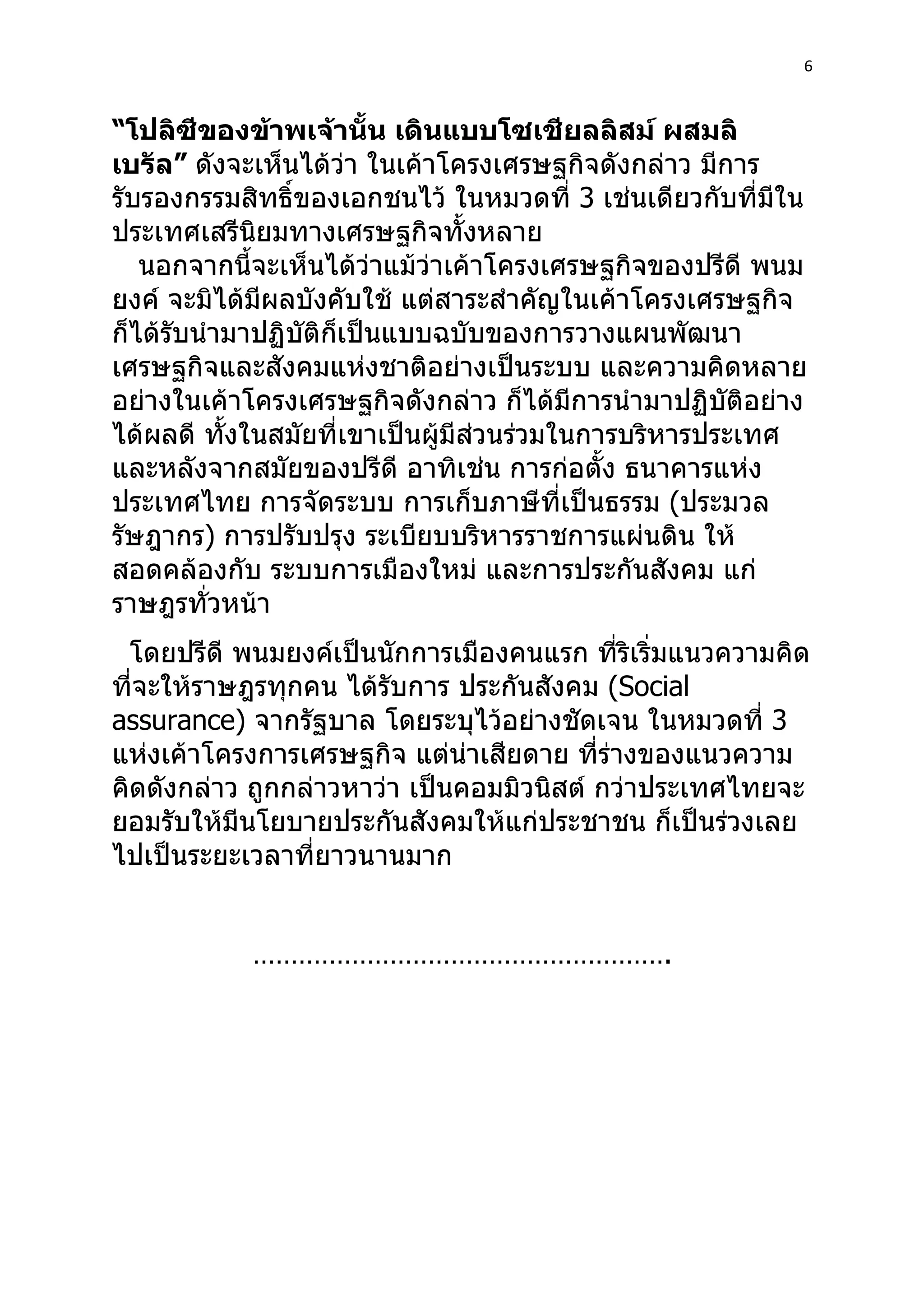 6



“โปลิซีของข้าพเจ้านั้น เดินแบบโซเชียลลิสม์ ผสมลิ
เบรัล” ดังจะเห็นได้ว่า ในเค้าโครงเศรษฐกิจดังกล่าว มีการ
รับรองกรรมสิทธิ์ของเอกชนไว้ ในหมวดที่ 3 เช่นเดียวกับที่มีใน
ประเทศเสรีนิยมทางเศรษฐกิจทั้งหลาย
   นอกจากนี้จะเห็นได้ว่าแม้ว่าเค้าโครงเศรษฐกิจของปรีดี พนม
ยงค์ จะมิได้มีผลบังคับใช้ แต่สาระสำาคัญในเค้าโครงเศรษฐกิจ
ก็ได้รับนำามาปฏิบัติก็เป็นแบบฉบับของการวางแผนพัฒนา
เศรษฐกิจและสังคมแห่งชาติอย่างเป็นระบบ และความคิดหลาย
อย่างในเค้าโครงเศรษฐกิจดังกล่าว ก็ได้มีการนำามาปฏิบัติอย่าง
ได้ผลดี ทังในสมัยที่เขาเป็นผู้มีส่วนร่วมในการบริหารประเทศ
           ้
และหลังจากสมัยของปรีดี อาทิเช่น การก่อตั้ง ธนาคารแห่ง
ประเทศไทย การจัดระบบ การเก็บภาษีที่เป็นธรรม (ประมวล
รัษฎากร) การปรับปรุง ระเบียบบริหารราชการแผ่นดิน ให้
สอดคล้องกับ ระบบการเมืองใหม่ และการประกันสังคม แก่
ราษฎรทั่วหน้า
  โดยปรีดี พนมยงค์เป็นนักการเมืองคนแรก ที่ริเริ่มแนวความคิด
ที่จะให้ราษฎรทุกคน ได้รับการ ประกันสังคม (Social
assurance) จากรัฐบาล โดยระบุไว้อย่างชัดเจน ในหมวดที่ 3
แห่งเค้าโครงการเศรษฐกิจ แต่น่าเสียดาย ที่ร่างของแนวความ
คิดดังกล่าว ถูกกล่าวหาว่า เป็นคอมมิวนิสต์ กว่าประเทศไทยจะ
ยอมรับให้มีนโยบายประกันสังคมให้แก่ประชาชน ก็เป็นร่วงเลย
ไปเป็นระยะเวลาที่ยาวนานมาก


           ……………………………………………….
 