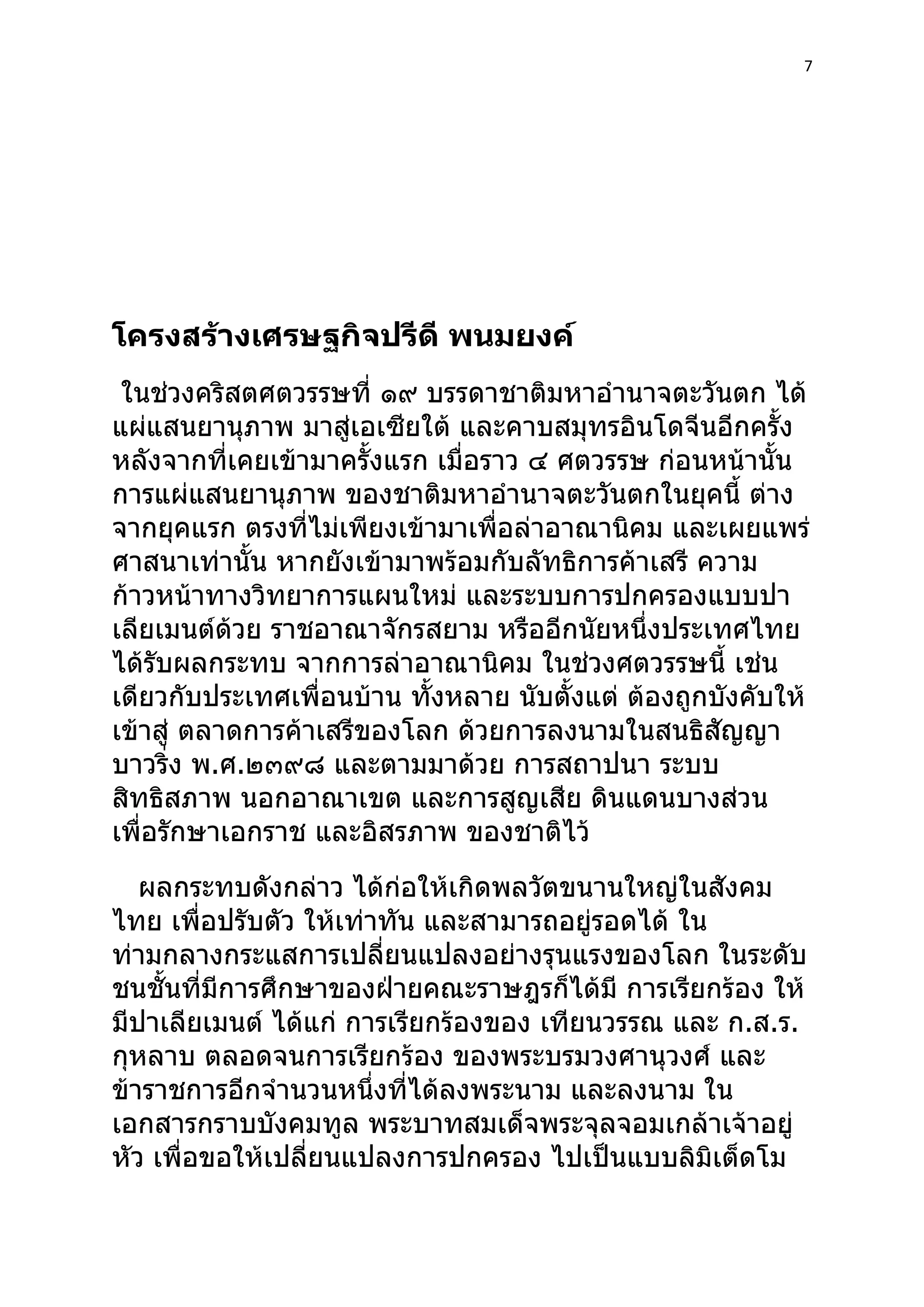 7




โครงสร้างเศรษฐกิจปรีดี พนมยงค์
 ในช่วงคริสตศตวรรษที่ ๑๙ บรรดาชาติมหาอำานาจตะวันตก ได้
แผ่แสนยานุภาพ มาสู่เอเซียใต้ และคาบสมุทรอินโดจีนอีกครั้ง
หลังจากที่เคยเข้ามาครั้งแรก เมื่อราว ๔ ศตวรรษ ก่อนหน้านั้น
การแผ่แสนยานุภาพ ของชาติมหาอำานาจตะวันตกในยุคนี้ ต่าง
จากยุคแรก ตรงที่ไม่เพียงเข้ามาเพื่อล่าอาณานิคม และเผยแพร่
ศาสนาเท่านั้น หากยังเข้ามาพร้อมกับลัทธิการค้าเสรี ความ
ก้าวหน้าทางวิทยาการแผนใหม่ และระบบการปกครองแบบปา
เลียเมนต์ด้วย ราชอาณาจักรสยาม หรืออีกนัยหนึ่งประเทศไทย
ได้รับผลกระทบ จากการล่าอาณานิคม ในช่วงศตวรรษนี้ เช่น
เดียวกับประเทศเพื่อนบ้าน ทั้งหลาย นับตั้งแต่ ต้องถูกบังคับให้
เข้าสู่ ตลาดการค้าเสรีของโลก ด้วยการลงนามในสนธิสัญญา
บาวริ่ง พ.ศ.๒๓๙๘ และตามมาด้วย การสถาปนา ระบบ
สิทธิสภาพ นอกอาณาเขต และการสูญเสีย ดินแดนบางส่วน
เพื่อรักษาเอกราช และอิสรภาพ ของชาติไว้
   ผลกระทบดังกล่าว ได้ก่อให้เกิดพลวัตขนานใหญ่ในสังคม
ไทย เพื่อปรับตัว ให้เท่าทัน และสามารถอยู่รอดได้ ใน
ท่ามกลางกระแสการเปลี่ยนแปลงอย่างรุนแรงของโลก ในระดับ
ชนชั้นที่มีการศึกษาของฝ่ายคณะราษฎรก็ได้มี การเรียกร้อง ให้
มีปาเลียเมนต์ ได้แก่ การเรียกร้องของ เทียนวรรณ และ ก.ส.ร.
กุหลาบ ตลอดจนการเรียกร้อง ของพระบรมวงศานุวงศ์ และ
ข้าราชการอีกจำานวนหนึ่งที่ได้ลงพระนาม และลงนาม ใน
เอกสารกราบบังคมทูล พระบาทสมเด็จพระจุลจอมเกล้าเจ้าอยู่
หัว เพื่อขอให้เปลี่ยนแปลงการปกครอง ไปเป็นแบบลิมิเต็ดโม
 