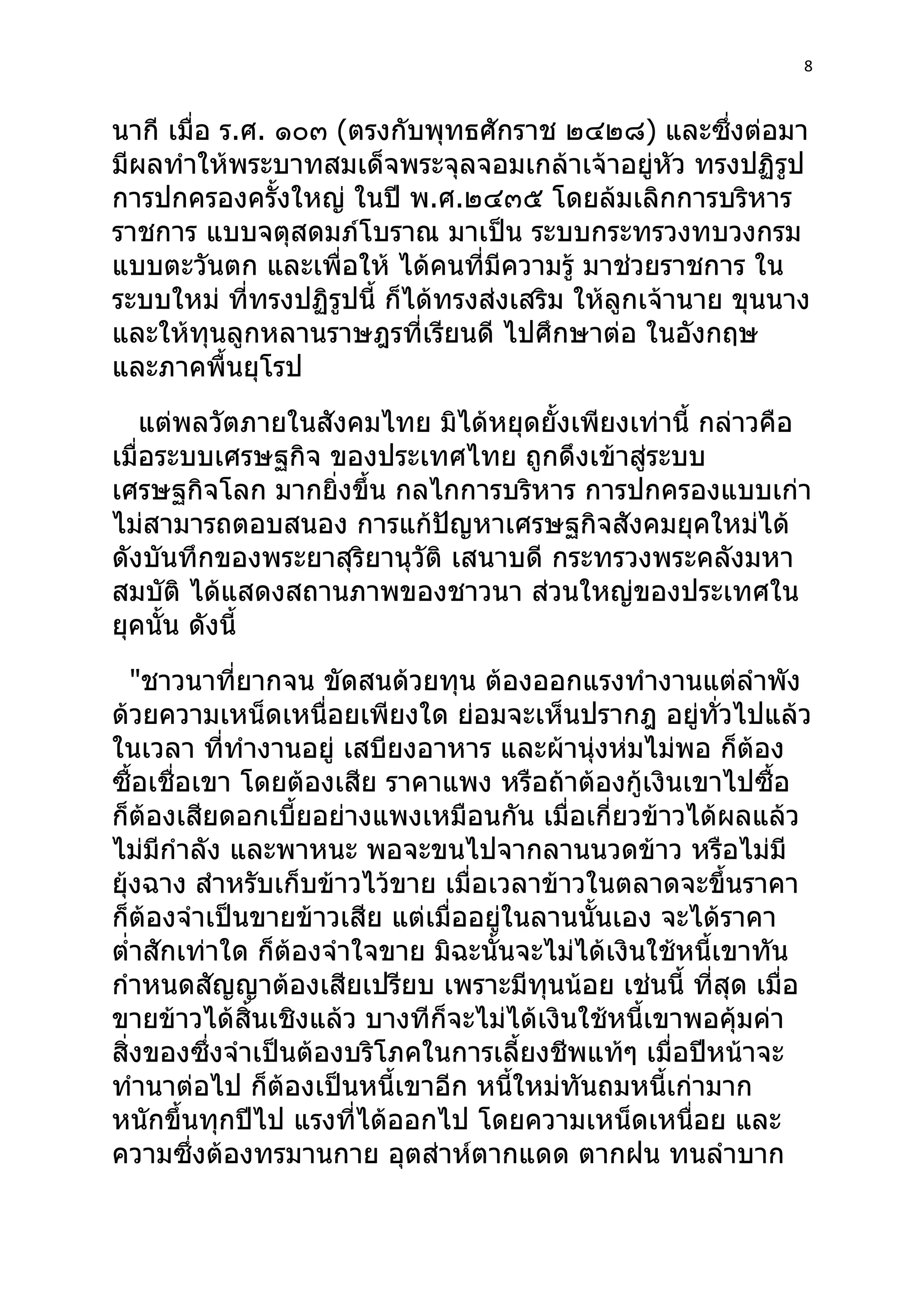 8



นากี เมื่อ ร.ศ. ๑๐๓ (ตรงกับพุทธศักราช ๒๔๒๘) และซึงต่อมา ่
มีผลทำาให้พระบาทสมเด็จพระจุลจอมเกล้าเจ้าอยู่หัว ทรงปฏิรูป
การปกครองครั้งใหญ่ ในปี พ.ศ.๒๔๓๕ โดยล้มเลิกการบริหาร
ราชการ แบบจตุสดมภ์โบราณ มาเป็น ระบบกระทรวงทบวงกรม
แบบตะวันตก และเพื่อให้ ได้คนที่มีความรู้ มาช่วยราชการ ใน
ระบบใหม่ ที่ทรงปฏิรูปนี้ ก็ได้ทรงส่งเสริม ให้ลูกเจ้านาย ขุนนาง
และให้ทุนลูกหลานราษฎรที่เรียนดี ไปศึกษาต่อ ในอังกฤษ
และภาคพื้นยุโรป
    แต่พลวัตภายในสังคมไทย มิได้หยุดยั้งเพียงเท่านี้ กล่าวคือ
เมื่อระบบเศรษฐกิจ ของประเทศไทย ถูกดึงเข้าสู่ระบบ
เศรษฐกิจโลก มากยิ่งขึ้น กลไกการบริหาร การปกครองแบบเก่า
ไม่สามารถตอบสนอง การแก้ปัญหาเศรษฐกิจสังคมยุคใหม่ได้
ดังบันทึกของพระยาสุริยานุวัติ เสนาบดี กระทรวงพระคลังมหา
สมบัติ ได้แสดงสถานภาพของชาวนา ส่วนใหญ่ของประเทศใน
ยุคนั้น ดังนี้
   "ชาวนาที่ยากจน ขัดสนด้วยทุน ต้องออกแรงทำางานแต่ลำาพัง
ด้วยความเหน็ดเหนื่อยเพียงใด ย่อมจะเห็นปรากฎ อยู่ทั่วไปแล้ว
ในเวลา ที่ทำางานอยู่ เสบียงอาหาร และผ้านุ่งห่มไม่พอ ก็ต้อง
ซื้อเชื่อเขา โดยต้องเสีย ราคาแพง หรือถ้าต้องกู้เงินเขาไปซื้อ
ก็ต้องเสียดอกเบี้ยอย่างแพงเหมือนกัน เมื่อเกี่ยวข้าวได้ผลแล้ว
ไม่มีกำาลัง และพาหนะ พอจะขนไปจากลานนวดข้าว หรือไม่มี
ยุ้งฉาง สำาหรับเก็บข้าวไว้ขาย เมื่อเวลาข้าวในตลาดจะขึ้นราคา
ก็ต้องจำาเป็นขายข้าวเสีย แต่เมื่ออยู่ในลานนั้นเอง จะได้ราคา
ตำ่าสักเท่าใด ก็ต้องจำาใจขาย มิฉะนั้นจะไม่ได้เงินใช้หนี้เขาทัน
กำาหนดสัญญาต้องเสียเปรียบ เพราะมีทุนน้อย เช่นนี้ ที่สุด เมื่อ
ขายข้าวได้สิ้นเชิงแล้ว บางทีก็จะไม่ได้เงินใช้หนี้เขาพอคุ้มค่า
สิ่งของซึ่งจำาเป็นต้องบริโภคในการเลี้ยงชีพแท้ๆ เมื่อปีหน้าจะ
ทำานาต่อไป ก็ต้องเป็นหนี้เขาอีก หนีใหม่ทันถมหนีเก่ามาก
                                      ้            ้
หนักขึ้นทุกปีไป แรงที่ได้ออกไป โดยความเหน็ดเหนื่อย และ
ความซึ่งต้องทรมานกาย อุตส่าห์ตากแดด ตากฝน ทนลำาบาก
 
