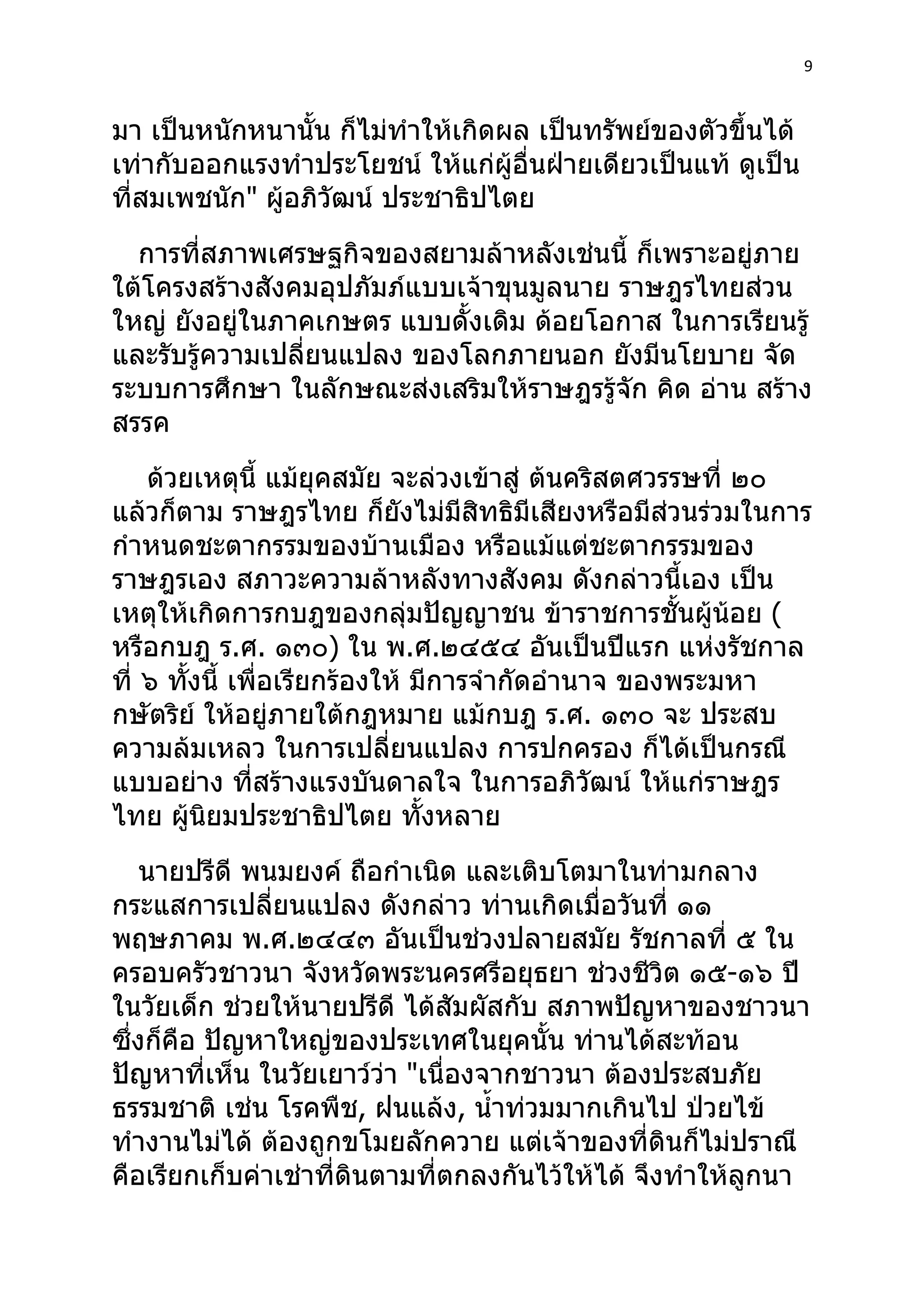 9



มา เป็นหนักหนานั้น ก็ไม่ทำาให้เกิดผล เป็นทรัพย์ของตัวขึ้นได้
เท่ากับออกแรงทำาประโยชน์ ให้แก่ผู้อื่นฝ่ายเดียวเป็นแท้ ดูเป็น
ที่สมเพชนัก" ผู้อภิวัฒน์ ประชาธิปไตย
  การที่สภาพเศรษฐกิจของสยามล้าหลังเช่นนี้ ก็เพราะอยู่ภาย
ใต้โครงสร้างสังคมอุปภัมภ์แบบเจ้าขุนมูลนาย ราษฎรไทยส่วน
ใหญ่ ยังอยู่ในภาคเกษตร แบบดั้งเดิม ด้อยโอกาส ในการเรียนรู้
และรับรู้ความเปลี่ยนแปลง ของโลกภายนอก ยังมีนโยบาย จัด
ระบบการศึกษา ในลักษณะส่งเสริมให้ราษฎรรู้จัก คิด อ่าน สร้าง
สรรค
    ด้วยเหตุนี้ แม้ยุคสมัย จะล่วงเข้าสู่ ต้นคริสตศวรรษที่ ๒๐
แล้วก็ตาม ราษฎรไทย ก็ยังไม่มีสิทธิมีเสียงหรือมีส่วนร่วมในการ
กำาหนดชะตากรรมของบ้านเมือง หรือแม้แต่ชะตากรรมของ
ราษฎรเอง สภาวะความล้าหลังทางสังคม ดังกล่าวนี้เอง เป็น
เหตุให้เกิดการกบฎของกลุ่มปัญญาชน ข้าราชการชั้นผู้น้อย (
หรือกบฎ ร.ศ. ๑๓๐) ใน พ.ศ.๒๔๕๔ อันเป็นปีแรก แห่งรัชกาล
ที่ ๖ ทังนี้ เพื่อเรียกร้องให้ มีการจำากัดอำานาจ ของพระมหา
        ้
กษัตริย์ ให้อยู่ภายใต้กฎหมาย แม้กบฎ ร.ศ. ๑๓๐ จะ ประสบ
ความล้มเหลว ในการเปลี่ยนแปลง การปกครอง ก็ได้เป็นกรณี
แบบอย่าง ที่สร้างแรงบันดาลใจ ในการอภิวัฒน์ ให้แก่ราษฎร
ไทย ผูนิยมประชาธิปไตย ทังหลาย
          ้                     ้
    นายปรีดี พนมยงค์ ถือกำาเนิด และเติบโตมาในท่ามกลาง
กระแสการเปลี่ยนแปลง ดังกล่าว ท่านเกิดเมื่อวันที่ ๑๑
พฤษภาคม พ.ศ.๒๔๔๓ อันเป็นช่วงปลายสมัย รัชกาลที่ ๕ ใน
ครอบครัวชาวนา จังหวัดพระนครศรีอยุธยา ช่วงชีวิต ๑๕-๑๖ ปี
ในวัยเด็ก ช่วยให้นายปรีดี ได้สัมผัสกับ สภาพปัญหาของชาวนา
ซึ่งก็คือ ปัญหาใหญ่ของประเทศในยุคนั้น ท่านได้สะท้อน
ปัญหาที่เห็น ในวัยเยาว์ว่า "เนื่องจากชาวนา ต้องประสบภัย
ธรรมชาติ เช่น โรคพืช, ฝนแล้ง, นำ้าท่วมมากเกินไป ป่วยไข้
ทำางานไม่ได้ ต้องถูกขโมยลักควาย แต่เจ้าของที่ดินก็ไม่ปราณี
คือเรียกเก็บค่าเช่าที่ดินตามที่ตกลงกันไว้ให้ได้ จึงทำาให้ลูกนา
 