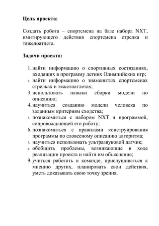 Цель проекта:

Создать робота – спортсмена на базе набора NXT,
имитирующего действия спортсмена стрелка и
тяжелоатлета.

Задачи проекта:

 1. найти информацию о спортивных состязаниях,
    входящих в программу летних Олимпийских игр;
 2. найти информацию о знаменитых спортсменах
    стрелках и тяжелоатлетах;
 3. использовать навыки сборки модели по
    описанию;
 4. научиться созданию модели человека по
    заданным критериям сходства;
 5. познакомиться с набором NXT и программой,
    сопровождающей его работу;
 6. познакомиться с правилами конструирования
    программы по словесному описанию алгоритма;
 7. научиться использовать ультразвуковой датчик;
 8. обобщить    проблемы, возникающие в ходе
    реализации проекта и найти им объяснение;
 9. учиться работать в команде, прислушиваться к
    мнению других, планировать свои действия,
    уметь доказывать свою точку зрения.
 