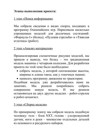 Этапы выполнения проекта:

1 этап «Поиск информации»

Мы собрали сведения о видах спорта, входящих в
программу Олимпийских игр. Нарисовали несколько
упрощенных моделей для различных состязаний:
«Формула-1» (болид), «Пулевая стрельба» и «Тяжелая
атлетика» (робот).

2 этап «Анализ материалов»

Проанализировав схематичные рисунки моделей, мы
пришли к выводу, что болид – это традиционная
модель машины с четырьмя колесами. Для разработки
проекта по этой теме было необходимо:
  • собрать модель, у которой соотношение высоты,
    ширины и длины такое, как у гоночных машин;
  • написать программу движения по траектории.
Подобная модель уже разрабатывалась нами на
занятиях. Мы решили попробовать собрать
совершенно новую модель. И мы решили
остановиться на двух других моделях – робот-стрелок
и робот-штангист.

3 этап «Сборка модели»

По примерному эскизу мы собрали модель подобную
человеку: тело – блок NXT, голова – ультразвуковой
датчик, ноги и руки – множество отдельных деталей
из основного и ресурсного наборов.
 