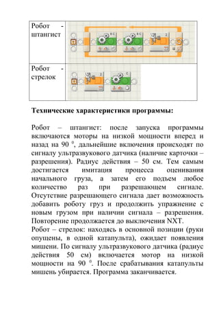 Робот    -
штангист



Робот   -
стрелок



Технические характеристики программы:

Робот – штангист: после запуска программы
включаются моторы на низкой мощности вперед и
назад на 90 0, дальнейшие включения происходят по
сигналу ультразвукового датчика (наличие карточки –
разрешения). Радиус действия – 50 см. Тем самым
достигается     имитация    процесса    оценивания
начального груза, а затем его подъем любое
количество     раз   при   разрешающем     сигнале.
Отсутствие разрешающего сигнала дает возможность
добавить роботу груз и продолжить упражнение с
новым грузом при наличии сигнала – разрешения.
Повторение продолжается до выключения NXT.
Робот – стрелок: находясь в основной позиции (руки
опущены, в одной катапульта), ожидает появления
мишени. По сигналу ультразвукового датчика (радиус
действия 50 см) включается мотор на низкой
мощности на 90 0. После срабатывания катапульты
мишень убирается. Программа заканчивается.
 