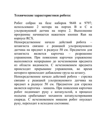 Технические характеристики робота:

Робот собран на базе наборов 9648 и 9797;
использовано 2 мотора на портах В и C и
ультразвуковой датчик на порте 2. Выполнение
программы начинается нажатием кнопки Run на
корпусе RCX.
Непосредственное начало действий робота –
штангиста связано с реакцией ультразвукового
датчика на предмет в радиусе 50 см. Предметом для
штангиста является карточка – разрешение
упражнения. При появлении карточки упражнение
выполняется непрерывно до исчезновения предмета
из области видимости. С исчезновением предмета
происходит прерывание упражнения, во время
которого происходит добавление груза на штангу.
Непосредственное начало действий робота – стрелка
связано с реакцией ультразвукового датчика на
предмет в радиусе 50 см. Предметом для стрелка
является карточка – мишень. При появлении карточки
робот поднимает руку с катапультой, в процессе
подъема срабатывает механизм катапультирования
снаряда. С исчезновением мишени робот опускает
руку, переходит в исходное состояние.
 