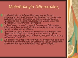 Μεθοδολογία διδασκαλίας Η μεθοδολογία της διδασκαλίας είναι το σύνολο των ενεργημάτων των μαθητών και του διδάσκοντος, που έχουν σχεδιασθεί από τον τελευταίο, με στόχο να οδηγηθούν οι πρώτοι από εκεί που βρίσκονται (αρχική γνώση), εκεί που προσδιορίζει το Αναλυτικό Πρόγραμμα. Η αξιολόγηση επηρεάζει την μεθοδολογία της διδασκαλίας καθώς αν δείξει ότι η μαθητές δεν πετυχαίνουν τους στόχους, πρέπει  η τελευταία να αλλάξει. Προϋπόθεση όμως γι’   αυτό είναι να γίνεται αξιολόγηση που πραγματικά ελέγχει την επίτευξη των στόχων και όχι να κλέβουμε τους εαυτούς μας και κυρίως τους μαθητές μας (π.χ.  “ μάθετε αυτά τα  SOS”) Ο,τι διδάσκεται, μπορεί να εξετασθεί. Αν διδάσκουμε μόνο αυτό που είναι πιθανό να ζητηθεί στις εξετάσεις έχουμε διδασκαλία και εκπαίδευση εξετασιοκεντρική (π.χ. φροντιστήρια) 