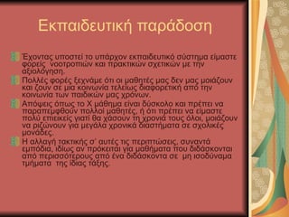 Εκπαιδευτική παράδοση Έχοντας υποστεί το υπάρχον εκπαιδευτικό σύστημα είμαστε φορείς  νοοτροπιών και πρακτικών σχετικών με την αξιολόγηση. Πολλές φορές ξεχνάμε ότι οι μαθητές μας δεν μας μοιάζουν και ζουν σε μια κοινωνία τελείως διαφορετική από την κοινωνία των παιδικών μας χρόνων. Απόψεις όπως το Χ μάθημα είναι δύσκολο και πρέπει να παραπεμφθούν πολλοί μαθητές, ή ότι πρέπει να είμαστε πολύ επιεικείς γιατί θα χάσουν τη χρονιά τους όλοι, μοιάζουν να ριζώνουν για μεγάλα χρονικά διαστήματα σε σχολικές μονάδες. Η αλλαγή τακτικής σ’ αυτές τις περιπτώσεις, συναντά εμπόδια, ιδίως αν πρόκειται για μαθήματα που διδάσκονται από περισσότερους από ένα διδάσκοντα σε  μη ισοδύναμα τμήματα  της ίδιας τάξης. 