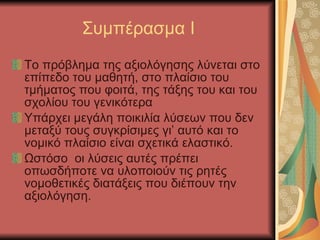 Συμπέρασμα Ι Το πρόβλημα της αξιολόγησης λύνεται στο επίπεδο του μαθητή, στο πλαίσιο του τμήματος που φοιτά, της τάξης του και του σχολίου του γενικότερα Υπάρχει μεγάλη ποικιλία λύσεων που δεν μεταξύ τους συγκρίσιμες γι’ αυτό και το νομικό πλαίσιο είναι σχετικά ελαστικό. Ωστόσο  οι λύσεις αυτές πρέπει οπωσδήποτε να υλοποιούν τις ρητές νομοθετικές διατάξεις που διέπουν την αξιολόγηση. 