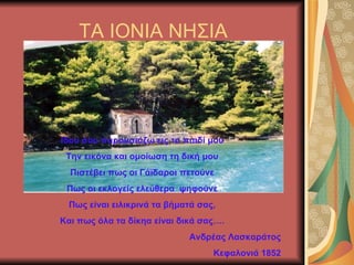 ΤΑ ΙΟΝΙΑ ΝΗΣΙΑ Ιδού σου παρουσιάζω εις το παιδί μου Την εικόνα και ομοίωση τη δική μου Πιστέβει πως οι Γάϊδαροι πετούνε Πως οι εκλογείς ελεύθερα  ψηφούνε Πως είναι ειλικρινά τα βήματά σας, Και πως όλα τα δίκηα είναι δικά σας…. Ανδρέας Λασκαράτος Κεφαλονιά 1852 