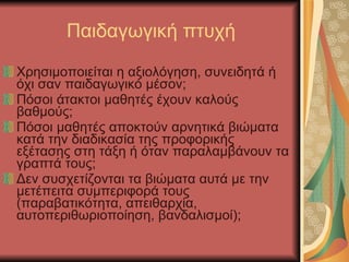 Παιδαγωγική πτυχή Χρησιμοποιείται η αξιολόγηση, συνειδητά ή όχι σαν παιδαγωγικό μέσον; Πόσοι άτακτοι μαθητές έχουν καλούς βαθμούς; Πόσοι μαθητές αποκτούν αρνητικά βιώματα κατά την διαδικασία της προφορικής εξέτασης στη τάξη ή όταν παραλαμβάνουν τα γραπτά τους; Δεν συσχετίζονται τα βιώματα αυτά με την μετέπειτα συμπεριφορά τους (παραβατικότητα, απειθαρχία, αυτοπεριθωριοποίηση, βανδαλισμοί); 