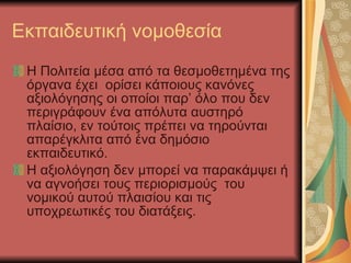Εκπαιδευτική νομοθεσία Η Πολιτεία μέσα από τα θεσμοθετημένα της όργανα έχει  ορίσει κάποιους κανόνες αξιολόγησης οι οποίοι παρ’ όλο που δεν περιγράφουν ένα απόλυτα αυστηρό πλαίσιο, εν τούτοις πρέπει να τηρούνται απαρέγκλιτα από ένα δημόσιο εκπαιδευτικό. Η αξιολόγηση δεν μπορεί να παρακάμψει ή να αγνοήσει τους περιορισμούς  του νομικού αυτού πλαισίου και τις υποχρεωτικές του διατάξεις. 
