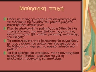 Μαθησιακή  πτυχή Πόσες και ποιες ερωτήσεις είναι απαραίτητες για να ελέγξουμε της γνώσεις του μαθητή μας στο συγκεκριμένο αντικείμενο; Πως θα αξιολογηθεί ο μαθητής αν η διδακτέα ύλη περιέχει έννοιες που υπερβαίνουν τις γνωστικές δυνατότητες του (βλ. στάδια γνωστικής ανάπτυξης του  Piaget) ; Τα αποτελέσματα της αξιολόγησης θα συγκριθούν με τους στόχους του αναλυτικού προγράμματος η θα λάβουμε υπ’ όψη μας το αρχικό επίπεδο του μαθητή; Τα ίδια κριτήρια θα υπάρχουν  για τη συντρέχουσα αξιολόγηση (βαθμοί τριμήνου) και για τη αξιολόγηση προαγωγής και απόλυσης; 