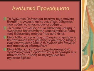 Αναλυτικά Προγράμματα Το Αναλυτικό Πρόγραμμα περιέχει τους στόχους, δηλαδή τις γνώσεις και τις γνωστικές δεξιότητες που πρέπει να αποκτήσουν οι μαθητές. Το σωστό ή το λάθος σε μια απάντηση μαθητή, η πληρότητα της απάντησης καθορίζονται με βάση τους διδακτικούς στόχους που αυτό θέτει. Είναι λάθος να κρίνεται η απάντηση με κριτήριο τι θα απαντούσε ένας μαθητής μεγαλύτερης τάξης ή ένας επιστήμονας καθώς το σχολείο δεν στοχεύει στη παραγωγή επιστημόνων Είναι λάθος και κατάλοιπο σχολαστικισμού να προσδιορίζονται η ορθότητα και η πληρότητα των απαντήσεων με βάση το περιεχόμενο του σχολικού βιβλίου. 