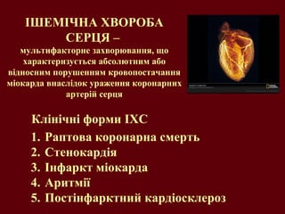ІШЕМІЧНА ХВОРОБА СЕРЦЯ –  мультифакторне захворювання, що характеризується  абсолютним або відносним порушенням кровопостачання міокарда внаслідок ураження коронарних артерій серця Раптова коронарна смерть Стенокардія Інфаркт міокарда Аритмії Постінфарктний кардіосклероз Клінічні форми ІХС 