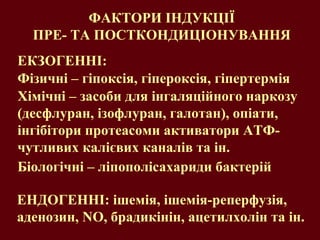 Хімічні – засоби для інгаляційного наркозу (десфлуран, ізофлуран, галотан), опіати, інгібітори протеасоми   активатори АТФ-чутливих калієвих каналів та ін. ФАКТОРИ ІНДУКЦІЇ  ПРЕ- ТА ПОСТКОНДИЦІОНУВАННЯ  Фізичні – гіпоксія, гіпероксія, гіпертермія Біологічні – ліпополісахариди бактерій ЕНДОГЕННІ: ішемія, ішемія-реперфузія, аденозин,  NO,  брадикінін, ацетилхолін та ін. ЕКЗОГЕННІ:  
