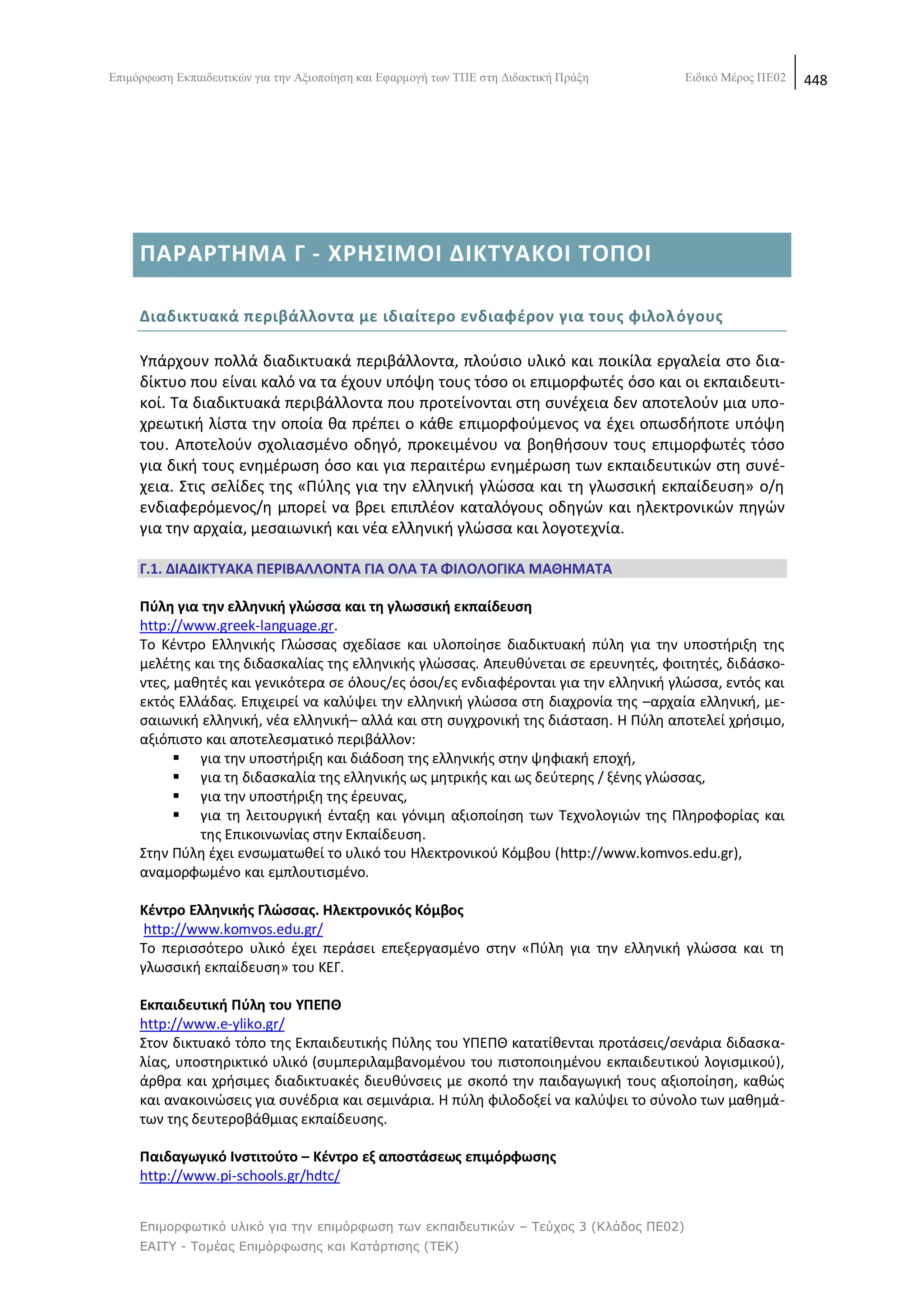 Δπηκφξθσζε Δθπαηδεπηηθψλ γηα ηελ Αμηνπνίεζε θαη Δθαξκνγή ησλ ΣΠΔ ζηε Γηδαθηηθή Πξάμε    Δηδηθφ Μέξνο ΠΔ02   448

          Ο δικτυακόσ τόποσ αποβλζπει ςτθν ενθμζρωςθ τθσ εκπαιδευτικισ κοινότθτασ για το
          Ελεφκερο Λογιςμικό/Λογιςμικό Ανοικτοφ Κϊδικα (ΕΛ/ΛΑΚ) και ςτθν παρουςίαςθ εφαρ-
          μογϊν ανοικτοφ κϊδικα που κα μποροφςαν να αξιοποιθκοφν από το χϊρο τθσ εκπαί-
          δευςθσ.



     ΠΑΡΑΡΣΘΜΑ Γ - ΧΡΘ΢ΙΜΟΙ ΔΙΚΣΤΑΚΟΙ ΣΟΠΟΙ

     Διαδικτυακά περιβάλλοντα με ιδιαίτερο ενδιαφζρον για τουσ φιλολ όγουσ

     Υπάρχουν πολλά διαδικτυακά περιβάλλοντα, πλοφςιο υλικό και ποικίλα εργαλεία ςτο δια-
     δίκτυο που είναι καλό να τα ζχουν υπόψθ τουσ τόςο οι επιμορφωτζσ όςο και οι εκπαιδευτι-
     κοί. Τα διαδικτυακά περιβάλλοντα που προτείνονται ςτθ ςυνζχεια δεν αποτελοφν μια υπο-
     χρεωτικι λίςτα τθν οποία κα πρζπει ο κάκε επιμορφοφμενοσ να ζχει οπωςδιποτε υπόψθ
     του. Αποτελοφν ςχολιαςμζνο οδθγό, προκειμζνου να βοθκιςουν τουσ επιμορφωτζσ τόςο
     για δικι τουσ ενθμζρωςθ όςο και για περαιτζρω ενθμζρωςθ των εκπαιδευτικϊν ςτθ ςυνζ-
     χεια. Στισ ςελίδεσ τθσ «Ρφλθσ για τθν ελλθνικι γλϊςςα και τθ γλωςςικι εκπαίδευςθ» ο/θ
     ενδιαφερόμενοσ/θ μπορεί να βρει επιπλζον καταλόγουσ οδθγϊν και θλεκτρονικϊν πθγϊν
     για τθν αρχαία, μεςαιωνικι και νζα ελλθνικι γλϊςςα και λογοτεχνία.

     Γ.1. ΔΙΑΔΙΚΣΤΑΚΑ ΠΕΡΙΒΑΛΛΟΝΣΑ ΓΙΑ ΟΛΑ ΣΑ ΦΙΛΟΛΟΓΙΚΑ ΜΑΘΘΜΑΣΑ

     Πφλθ για τθν ελλθνικι γλϊςςα και τθ γλωςςικι εκπαίδευςθ
     http://www.greek-language.gr.
     Το Κζντρο Ελλθνικισ Γλϊςςασ ςχεδίαςε και υλοποίθςε διαδικτυακι πφλθ για τθν υποςτιριξθ τθσ
     μελζτθσ και τθσ διδαςκαλίασ τθσ ελλθνικισ γλϊςςασ. Απευκφνεται ςε ερευνθτζσ, φοιτθτζσ, διδάςκο-
     ντεσ, μακθτζσ και γενικότερα ςε όλουσ/εσ όςοι/εσ ενδιαφζρονται για τθν ελλθνικι γλϊςςα, εντόσ και
     εκτόσ Ελλάδασ. Επιχειρεί να καλφψει τθν ελλθνικι γλϊςςα ςτθ διαχρονία τθσ –αρχαία ελλθνικι, με-
     ςαιωνικι ελλθνικι, νζα ελλθνικι– αλλά και ςτθ ςυγχρονικι τθσ διάςταςθ. Θ Ρφλθ αποτελεί χριςιμο,
     αξιόπιςτο και αποτελεςματικό περιβάλλον:
            για τθν υποςτιριξθ και διάδοςθ τθσ ελλθνικισ ςτθν ψθφιακι εποχι,
            για τθ διδαςκαλία τθσ ελλθνικισ ωσ μθτρικισ και ωσ δεφτερθσ / ξζνθσ γλϊςςασ,
            για τθν υποςτιριξθ τθσ ζρευνασ,
            για τθ λειτουργικι ζνταξθ και γόνιμθ αξιοποίθςθ των Τεχνολογιϊν τθσ Ρλθροφορίασ και
              τθσ Επικοινωνίασ ςτθν Εκπαίδευςθ.
     Στθν Ρφλθ ζχει ενςωματωκεί το υλικό του Θλεκτρονικοφ Κόμβου (http://www.komvos.edu.gr),
     αναμορφωμζνο και εμπλουτιςμζνο.

     Κζντρο Ελλθνικισ Γλϊςςασ. Θλεκτρονικόσ Κόμβοσ
      http://www.komvos.edu.gr/
     Το περιςςότερο υλικό ζχει περάςει επεξεργαςμζνο ςτθν «Ρφλθ για τθν ελλθνικι γλϊςςα και τθ
     γλωςςικι εκπαίδευςθ» του ΚΕΓ.

     Εκπαιδευτικι Πφλθ του ΤΠΕΠΘ
     http://www.e-yliko.gr/
     Στον δικτυακό τόπο τθσ Εκπαιδευτικισ Ρφλθσ του ΥΡΕΡΚ κατατίκενται προτάςεισ/ςενάρια διδαςκα-
     λίασ, υποςτθρικτικό υλικό (ςυμπεριλαμβανομζνου του πιςτοποιθμζνου εκπαιδευτικοφ λογιςμικοφ),
     άρκρα και χριςιμεσ διαδικτυακζσ διευκφνςεισ με ςκοπό τθν παιδαγωγικι τουσ αξιοποίθςθ, κακϊσ
     και ανακοινϊςεισ για ςυνζδρια και ςεμινάρια. Θ πφλθ φιλοδοξεί να καλφψει το ςφνολο των μακθμά-
     των τθσ δευτεροβάκμιασ εκπαίδευςθσ.

     Παιδαγωγικό Ινςτιτοφτο – Κζντρο εξ αποςτάςεωσ επιμόρφωςθσ
     http://www.pi-schools.gr/hdtc/


     Επιμορθωηικό σλικό για ηην επιμόρθωζη ηων εκπαιδεσηικών – Τεύτος 3 (Κλάδος ΠΕ02)
     ΕΑΙΤΥ - Τομέας Επιμόρθωζης και Καηάρηιζης (ΤΕΚ)
 