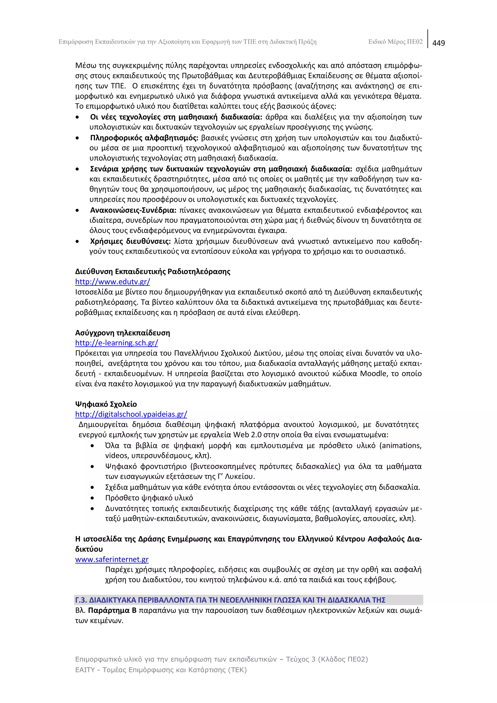 Δπηκφξθσζε Δθπαηδεπηηθψλ γηα ηελ Αμηνπνίεζε θαη Δθαξκνγή ησλ ΣΠΔ ζηε Γηδαθηηθή Πξάμε    Δηδηθφ Μέξνο ΠΔ02   449

     Μζςω τθσ ςυγκεκριμζνθσ πφλθσ παρζχονται υπθρεςίεσ ενδοςχολικισ και από απόςταςθ επιμόρφω-
     ςθσ ςτουσ εκπαιδευτικοφσ τθσ Ρρωτοβάκμιασ και Δευτεροβάκμιασ Εκπαίδευςθσ ςε κζματα αξιοποί-
     θςθσ των ΤΡΕ. Ο επιςκζπτθσ ζχει τθ δυνατότθτα πρόςβαςθσ (αναηιτθςθσ και ανάκτθςθσ) ςε επι-
     μορφωτικό και ενθμερωτικό υλικό για διάφορα γνωςτικά αντικείμενα αλλά και γενικότερα κζματα.
     Το επιμορφωτικό υλικό που διατίκεται καλφπτει τουσ εξισ βαςικοφσ άξονεσ:
      Οι νζεσ τεχνολογίεσ ςτθ μακθςιακι διαδικαςία: άρκρα και διαλζξεισ για τθν αξιοποίθςθ των
         υπολογιςτικϊν και δικτυακϊν τεχνολογιϊν ωσ εργαλείων προςζγγιςθσ τθσ γνϊςθσ.
      Πλθροφορικόσ αλφαβθτιςμόσ: βαςικζσ γνϊςεισ ςτθ χριςθ των υπολογιςτϊν και του Διαδικτφ-
         ου μζςα ςε μια προοπτικι τεχνολογικοφ αλφαβθτιςμοφ και αξιοποίθςθσ των δυνατοτιτων τθσ
         υπολογιςτικισ τεχνολογίασ ςτθ μακθςιακι διαδικαςία.
      ΢ενάρια χριςθσ των δικτυακϊν τεχνολογιϊν ςτθ μακθςιακι διαδικαςία: ςχζδια μακθμάτων
         και εκπαιδευτικζσ δραςτθριότθτεσ, μζςα από τισ οποίεσ οι μακθτζσ με τθν κακοδιγθςθ των κα-
         κθγθτϊν τουσ κα χρθςιμοποιιςουν, ωσ μζροσ τθσ μακθςιακισ διαδικαςίασ, τισ δυνατότθτεσ και
         υπθρεςίεσ που προςφζρουν οι υπολογιςτικζσ και δικτυακζσ τεχνολογίεσ.
      Ανακοινϊςεισ-΢υνζδρια: πίνακεσ ανακοινϊςεων για κζματα εκπαιδευτικοφ ενδιαφζροντοσ και
         ιδιαίτερα, ςυνεδρίων που πραγματοποιοφνται ςτθ χϊρα μασ ι διεκνϊσ δίνουν τθ δυνατότθτα ςε
         όλουσ τουσ ενδιαφερόμενουσ να ενθμερϊνονται ζγκαιρα.
      Χριςιμεσ διευκφνςεισ: λίςτα χριςιμων διευκφνςεων ανά γνωςτικό αντικείμενο που κακοδθ-
         γοφν τουσ εκπαιδευτικοφσ να εντοπίςουν εφκολα και γριγορα το χριςιμο και το ουςιαςτικό.

     Διεφκυνςθ Εκπαιδευτικισ Ραδιοτθλεόραςθσ
     http://www.edutv.gr/
     Λςτοςελίδα με βίντεο που δθμιουργικθκαν για εκπαιδευτικό ςκοπό από τθ Διεφκυνςθ εκπαιδευτικισ
     ραδιοτθλεόραςθσ. Τα βίντεο καλφπτουν όλα τα διδακτικά αντικείμενα τθσ πρωτοβάκμιασ και δευτε-
     ροβάκμιασ εκπαίδευςθσ και θ πρόςβαςθ ςε αυτά είναι ελεφκερθ.

     Αςφγχρονθ τθλεκπαίδευςθ
     http://e-learning.sch.gr/
     Ρρόκειται για υπθρεςία του Ρανελλινιου Σχολικοφ Δικτφου, μζςω τθσ οποίασ είναι δυνατόν να υλο-
     ποιθκεί, ανεξάρτθτα του χρόνου και του τόπου, μια διαδικαςία ανταλλαγισ μάκθςθσ μεταξφ εκπαι-
     δευτι - εκπαιδευομζνων. Θ υπθρεςία βαςίηεται ςτο λογιςμικό ανοικτοφ κϊδικα Moodle, το οποίο
     είναι ζνα πακζτο λογιςμικοφ για τθν παραγωγι διαδικτυακϊν μακθμάτων.

     Ψθφιακό ΢χολείο
     http://digitalschool.ypaideias.gr/
      Δθμιουργείται δθμόςια διακζςιμθ ψθφιακι πλατφόρμα ανοικτοφ λογιςμικοφ, με δυνατότθτεσ
      ενεργοφ εμπλοκισ των χρθςτϊν με εργαλεία Web 2.0 ςτθν οποία κα είναι ενςωματωμζνα:
          Πλα τα βιβλία ςε ψθφιακι μορφι και εμπλουτιςμζνα με πρόςκετο υλικό (animations,
              videos, υπερςυνδζςμουσ, κλπ).
          Ψθφιακό φροντιςτιριο (βιντεοςκοπθμζνεσ πρότυπεσ διδαςκαλίεσ) για όλα τα μακιματα
              των ειςαγωγικϊν εξετάςεων τθσ Γ’ Λυκείου.
          Σχζδια μακθμάτων για κάκε ενότθτα όπου εντάςςονται οι νζεσ τεχνολογίεσ ςτθ διδαςκαλία.
          Ρρόςκετο ψθφιακό υλικό
          Δυνατότθτεσ τοπικισ εκπαιδευτικισ διαχείριςθσ τθσ κάκε τάξθσ (ανταλλαγι εργαςιϊν με-
              ταξφ μακθτϊν-εκπαιδευτικϊν, ανακοινϊςεισ, διαγωνίςματα, βακμολογίεσ, απουςίεσ, κλπ).

     Θ ιςτοςελίδα τθσ Δράςθσ Ενθµζρωςθσ και Επαγρφπνθςθσ του Ελλθνικοφ Κζντρου Αςφαλοφσ Δια-
     δικτφου
     www.saferinternet.gr
             Ραρζχει χριςιµεσ πλθροφορίεσ, ειδιςεισ και ςυµβουλζσ ςε ςχζςθ µε τθν ορκι και αςφαλι
             χριςθ του Διαδικτφου, του κινθτοφ τθλεφϊνου κ.ά. από τα παιδιά και τουσ εφιβουσ.

     Γ.3. ΔΙΑΔΙΚΣΤΑΚΑ ΠΕΡΙΒΑΛΛΟΝΣΑ ΓΙΑ ΣΘ ΝΕΟΕΛΛΘΝΙΚΘ ΓΛΩ΢΢Α ΚΑΙ ΣΘ ΔΙΔΑ΢ΚΑΛΙΑ ΣΘ΢
     Βλ. Παράρτθμα Β παραπάνω για τθν παρουςίαςθ των διακζςιμων θλεκτρονικϊν λεξικϊν και ςωμά-
     των κειμζνων.



     Επιμορθωηικό σλικό για ηην επιμόρθωζη ηων εκπαιδεσηικών – Τεύτος 3 (Κλάδος ΠΕ02)
     ΕΑΙΤΥ - Τομέας Επιμόρθωζης και Καηάρηιζης (ΤΕΚ)
 