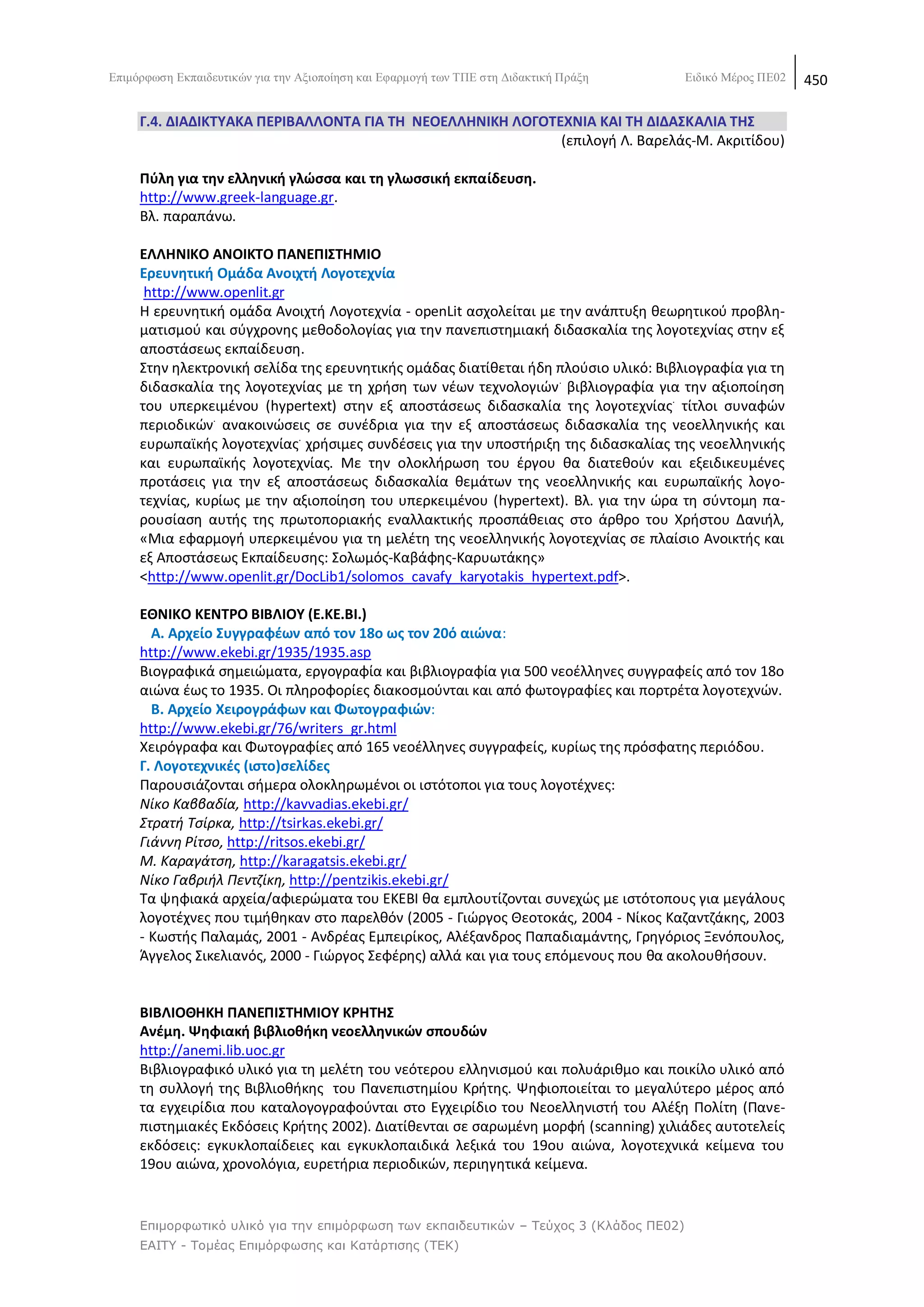 Δπηκφξθσζε Δθπαηδεπηηθψλ γηα ηελ Αμηνπνίεζε θαη Δθαξκνγή ησλ ΣΠΔ ζηε Γηδαθηηθή Πξάμε    Δηδηθφ Μέξνο ΠΔ02   450

     Γ.4. ΔΙΑΔΙΚΣΤΑΚΑ ΠΕΡΙΒΑΛΛΟΝΣΑ ΓΙΑ ΣΘ ΝΕΟΕΛΛΘΝΙΚΘ ΛΟΓΟΣΕΧΝΙΑ ΚΑΙ ΣΘ ΔΙΔΑ΢ΚΑΛΙΑ ΣΘ΢
                                                            (επιλογι Λ. Βαρελάσ-Μ. Ακριτίδου)

     Πφλθ για τθν ελλθνικι γλϊςςα και τθ γλωςςικι εκπαίδευςθ.
     http://www.greek-language.gr.
     Βλ. παραπάνω.

     ΕΛΛΘΝΙΚΟ ΑΝΟΙΚΣΟ ΠΑΝΕΠΙ΢ΣΘΜΙΟ
     Ερευνθτικι Ομάδα Ανοιχτι Λογοτεχνία
      http://www.openlit.gr
     Θ ερευνθτικι ομάδα Ανοιχτι Λογοτεχνία - openLit αςχολείται με τθν ανάπτυξθ κεωρθτικοφ προβλθ-
     ματιςμοφ και ςφγχρονθσ μεκοδολογίασ για τθν πανεπιςτθμιακι διδαςκαλία τθσ λογοτεχνίασ ςτθν εξ
     αποςτάςεωσ εκπαίδευςθ.
     Στθν θλεκτρονικι ςελίδα τθσ ερευνθτικισ ομάδασ διατίκεται ιδθ πλοφςιο υλικό: Βιβλιογραφία για τθ
     διδαςκαλία τθσ λογοτεχνίασ με τθ χριςθ των νζων τεχνολογιϊν . βιβλιογραφία για τθν αξιοποίθςθ
     του υπερκειμζνου (hypertext) ςτθν εξ αποςτάςεωσ διδαςκαλία τθσ λογοτεχνίασ. τίτλοι ςυναφϊν
                .
     περιοδικϊν ανακοινϊςεισ ςε ςυνζδρια για τθν εξ αποςτάςεωσ διδαςκαλία τθσ νεοελλθνικισ και
                             .
     ευρωπαϊκισ λογοτεχνίασ χριςιμεσ ςυνδζςεισ για τθν υποςτιριξθ τθσ διδαςκαλίασ τθσ νεοελλθνικισ
     και ευρωπαϊκισ λογοτεχνίασ. Με τθν ολοκλιρωςθ του ζργου κα διατεκοφν και εξειδικευμζνεσ
     προτάςεισ για τθν εξ αποςτάςεωσ διδαςκαλία κεμάτων τθσ νεοελλθνικισ και ευρωπαϊκισ λογο-
     τεχνίασ, κυρίωσ με τθν αξιοποίθςθ του υπερκειμζνου (hypertext). Βλ. για τθν ϊρα τθ ςφντομθ πα-
     ρουςίαςθ αυτισ τθσ πρωτοποριακισ εναλλακτικισ προςπάκειασ ςτο άρκρο του Χριςτου Δανιιλ,
     «Μια εφαρμογι υπερκειμζνου για τθ μελζτθ τθσ νεοελλθνικισ λογοτεχνίασ ςε πλαίςιο Ανοικτισ και
     εξ Αποςτάςεωσ Εκπαίδευςθσ: Σολωμόσ-Καβάφθσ-Καρυωτάκθσ»
     <http://www.openlit.gr/DocLib1/solomos_cavafy_karyotakis_hypertext.pdf>.

     ΕΘΝΙΚΟ ΚΕΝΣΡΟ ΒΙΒΛΙΟΤ (Ε.ΚΕ.ΒΙ.)
       Α. Αρχείο ΢υγγραφζων από τον 18ο ωσ τον 20ό αιϊνα:
     http://www.ekebi.gr/1935/1935.asp
     Βιογραφικά ςθμειϊματα, εργογραφία και βιβλιογραφία για 500 νεοζλλθνεσ ςυγγραφείσ από τον 18ο
     αιϊνα ζωσ το 1935. Οι πλθροφορίεσ διακοςμοφνται και από φωτογραφίεσ και πορτρζτα λογοτεχνϊν.
       Β. Αρχείο Χειρογράφων και Φωτογραφιϊν:
     http://www.ekebi.gr/76/writers_gr.html
     Χειρόγραφα και Φωτογραφίεσ από 165 νεοζλλθνεσ ςυγγραφείσ, κυρίωσ τθσ πρόςφατθσ περιόδου.
     Γ. Λογοτεχνικζσ (ιςτο)ςελίδεσ
     Ραρουςιάηονται ςιμερα ολοκλθρωμζνοι οι ιςτότοποι για τουσ λογοτζχνεσ:
     Νίκο Καββαδία, http://kavvadias.ekebi.gr/
     Στρατι Τςίρκα, http://tsirkas.ekebi.gr/
     Γιάννθ ΢ίτςο, http://ritsos.ekebi.gr/
     Μ. Καραγάτςθ, http://karagatsis.ekebi.gr/
     Νίκο Γαβριιλ Ρεντηίκθ, http://pentzikis.ekebi.gr/
     Τα ψθφιακά αρχεία/αφιερϊματα του ΕΚΕΒΛ κα εμπλουτίηονται ςυνεχϊσ με ιςτότοπουσ για μεγάλουσ
     λογοτζχνεσ που τιμικθκαν ςτο παρελκόν (2005 - Γιϊργοσ Κεοτοκάσ, 2004 - Νίκοσ Καηαντηάκθσ, 2003
     - Κωςτισ Ραλαμάσ, 2001 - Ανδρζασ Εμπειρίκοσ, Αλζξανδροσ Ραπαδιαμάντθσ, Γρθγόριοσ Ξενόπουλοσ,
     Άγγελοσ Σικελιανόσ, 2000 - Γιϊργοσ Σεφζρθσ) αλλά και για τουσ επόμενουσ που κα ακολουκιςουν.


     ΒΙΒΛΙΟΘΘΚΘ ΠΑΝΕΠΙ΢ΣΘΜΙΟΤ ΚΡΘΣΘ΢
     Ανζμθ. Ψθφιακι βιβλιοκικθ νεοελλθνικϊν ςπουδϊν
     http://anemi.lib.uoc.gr
     Βιβλιογραφικό υλικό για τθ μελζτθ του νεότερου ελλθνιςμοφ και πολυάρικμο και ποικίλο υλικό από
     τθ ςυλλογι τθσ Βιβλιοκικθσ του Ρανεπιςτθμίου Κριτθσ. Ψθφιοποιείται το μεγαλφτερο μζροσ από
     τα εγχειρίδια που καταλογογραφοφνται ςτο Εγχειρίδιο του Νεοελλθνιςτι του Αλζξθ Ρολίτθ (Ρανε-
     πιςτθμιακζσ Εκδόςεισ Κριτθσ 2002). Διατίκενται ςε ςαρωμζνθ μορφι (scanning) χιλιάδεσ αυτοτελείσ
     εκδόςεισ: εγκυκλοπαίδειεσ και εγκυκλοπαιδικά λεξικά του 19ου αιϊνα, λογοτεχνικά κείμενα του
     19ου αιϊνα, χρονολόγια, ευρετιρια περιοδικϊν, περιθγθτικά κείμενα.


     Επιμορθωηικό σλικό για ηην επιμόρθωζη ηων εκπαιδεσηικών – Τεύτος 3 (Κλάδος ΠΕ02)
     ΕΑΙΤΥ - Τομέας Επιμόρθωζης και Καηάρηιζης (ΤΕΚ)
 