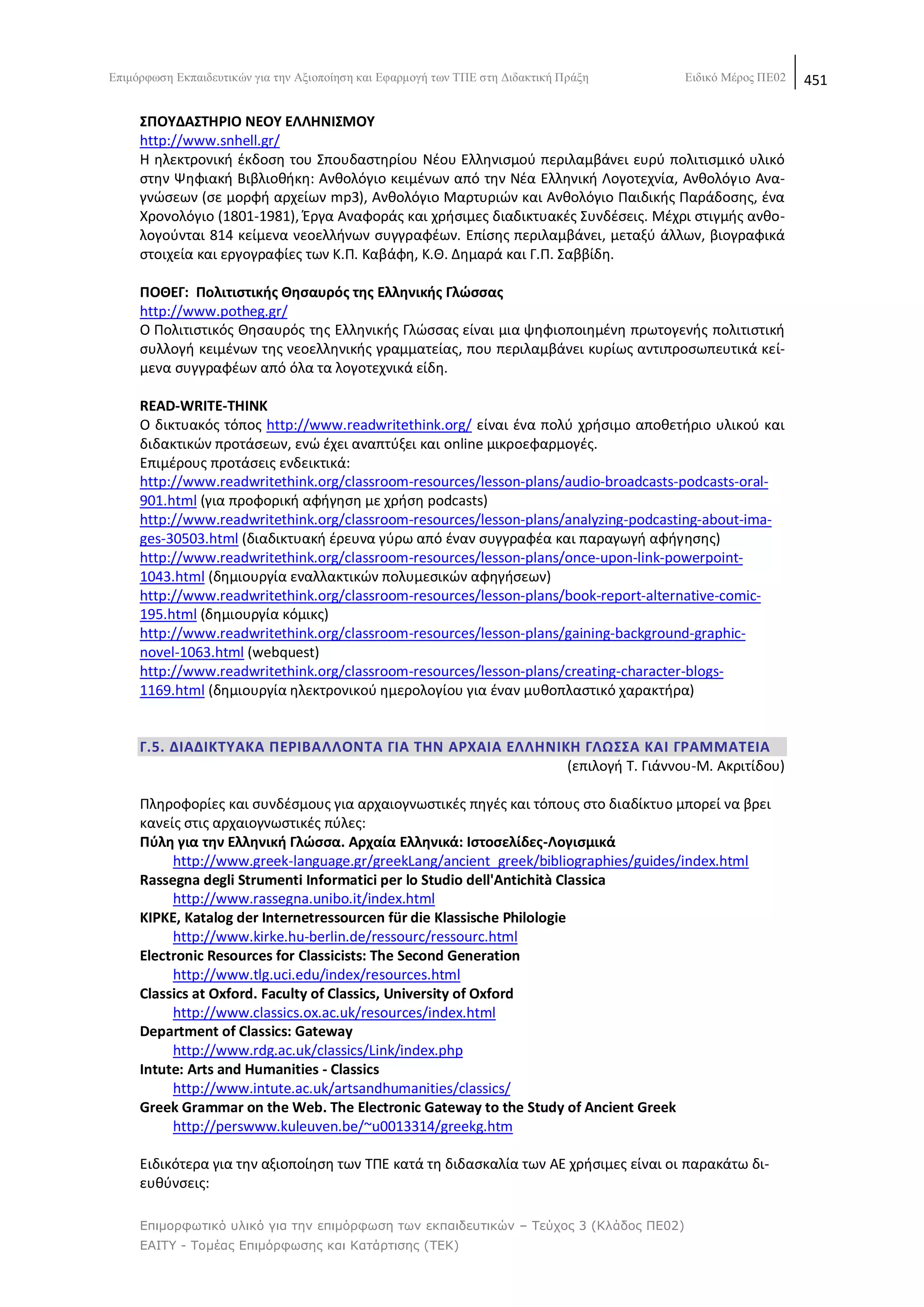 Δπηκφξθσζε Δθπαηδεπηηθψλ γηα ηελ Αμηνπνίεζε θαη Δθαξκνγή ησλ ΣΠΔ ζηε Γηδαθηηθή Πξάμε    Δηδηθφ Μέξνο ΠΔ02   451

     ΢ΠΟΤΔΑ΢ΣΘΡΙΟ ΝΕΟΤ ΕΛΛΘΝΙ΢ΜΟΤ
     http://www.snhell.gr/
     H θλεκτρονικι ζκδοςθ του Σπουδαςτθρίου Nζου Eλλθνιςμοφ περιλαμβάνει ευρφ πολιτιςμικό υλικό
     ςτθν Ψθφιακι Βιβλιοκικθ: Ανκολόγιο κειμζνων από τθν Νζα Ελλθνικι Λογοτεχνία, Ανκολόγιο Ανα-
     γνϊςεων (ςε μορφι αρχείων mp3), Ανκολόγιο Μαρτυριϊν και Ανκολόγιο Ραιδικισ Ραράδοςθσ, ζνα
     Χρονολόγιο (1801-1981), Ζργα Αναφοράσ και χριςιμεσ διαδικτυακζσ Συνδζςεισ. Μζχρι ςτιγμισ ανκο-
     λογοφνται 814 κείμενα νεοελλινων ςυγγραφζων. Επίςθσ περιλαμβάνει, μεταξφ άλλων, βιογραφικά
     ςτοιχεία και εργογραφίεσ των Κ.Ρ. Καβάφθ, Κ.Κ. Δθμαρά και Γ.Ρ. Σαββίδθ.

     ΠΟΘΕΓ: Πολιτιςτικισ Θθςαυρόσ τθσ Ελλθνικισ Γλϊςςασ
     http://www.potheg.gr/
     Ο Ρολιτιςτικόσ Κθςαυρόσ τθσ Ελλθνικισ Γλϊςςασ είναι μια ψθφιοποιθμζνθ πρωτογενισ πολιτιςτικι
     ςυλλογι κειμζνων τθσ νεοελλθνικισ γραμματείασ, που περιλαμβάνει κυρίωσ αντιπροςωπευτικά κεί-
     μενα ςυγγραφζων από όλα τα λογοτεχνικά είδθ.

     READ-WRITE-THINK
     Ο δικτυακόσ τόποσ http://www.readwritethink.org/ είναι ζνα πολφ χριςιμο αποκετιριο υλικοφ και
     διδακτικϊν προτάςεων, ενϊ ζχει αναπτφξει και online μικροεφαρμογζσ.
     Επιμζρουσ προτάςεισ ενδεικτικά:
     http://www.readwritethink.org/classroom-resources/lesson-plans/audio-broadcasts-podcasts-oral-
     901.html (για προφορικι αφιγθςθ με χριςθ podcasts)
     http://www.readwritethink.org/classroom-resources/lesson-plans/analyzing-podcasting-about-ima-
     ges-30503.html (διαδικτυακι ζρευνα γφρω από ζναν ςυγγραφζα και παραγωγι αφιγθςθσ)
     http://www.readwritethink.org/classroom-resources/lesson-plans/once-upon-link-powerpoint-
     1043.html (δθμιουργία εναλλακτικϊν πολυμεςικϊν αφθγιςεων)
     http://www.readwritethink.org/classroom-resources/lesson-plans/book-report-alternative-comic-
     195.html (δθμιουργία κόμικσ)
     http://www.readwritethink.org/classroom-resources/lesson-plans/gaining-background-graphic-
     novel-1063.html (webquest)
     http://www.readwritethink.org/classroom-resources/lesson-plans/creating-character-blogs-
     1169.html (δθμιουργία θλεκτρονικοφ θμερολογίου για ζναν μυκοπλαςτικό χαρακτιρα)


     Γ.5. ΔΙΑΔΙΚΣΤΑΚΑ ΠΕΡΙΒΑΛΛΟΝΣΑ ΓΙΑ ΣΘΝ ΑΡΧΑΙΑ ΕΛΛΘΝΙΚΘ ΓΛΩ΢΢Α ΚΑΙ ΓΡΑΜΜΑΣΕΙΑ
                                                         (επιλογι Τ. Γιάννου-Μ. Ακριτίδου)

     Ρλθροφορίεσ και ςυνδζςμουσ για αρχαιογνωςτικζσ πθγζσ και τόπουσ ςτο διαδίκτυο μπορεί να βρει
     κανείσ ςτισ αρχαιογνωςτικζσ πφλεσ:
     Πφλθ για τθν Ελλθνικι Γλϊςςα. Αρχαία Ελλθνικά: Ιςτοςελίδεσ-Λογιςμικά
          http://www.greek-language.gr/greekLang/ancient_greek/bibliographies/guides/index.html
     Rassegna degli Strumenti Informatici per lo Studio dell'Antichità Classica
          http://www.rassegna.unibo.it/index.html
     ΚΙΡΚΕ, Katalog der Internetressourcen für die Klassische Philologie
          http://www.kirke.hu-berlin.de/ressourc/ressourc.html
     Electronic Resources for Classicists: The Second Generation
          http://www.tlg.uci.edu/index/resources.html
     Classics at Oxford. Faculty of Classics, University of Oxford
          http://www.classics.ox.ac.uk/resources/index.html
     Department of Classics: Gateway
          http://www.rdg.ac.uk/classics/Link/index.php
     Intute: Arts and Humanities - Classics
          http://www.intute.ac.uk/artsandhumanities/classics/
     Greek Grammar on the Web. The Electronic Gateway to the Study of Ancient Greek
          http://perswww.kuleuven.be/~u0013314/greekg.htm

     Ειδικότερα για τθν αξιοποίθςθ των ΤΡΕ κατά τθ διδαςκαλία των ΑΕ χριςιμεσ είναι οι παρακάτω δι-
     ευκφνςεισ:

     Επιμορθωηικό σλικό για ηην επιμόρθωζη ηων εκπαιδεσηικών – Τεύτος 3 (Κλάδος ΠΕ02)
     ΕΑΙΤΥ - Τομέας Επιμόρθωζης και Καηάρηιζης (ΤΕΚ)
 