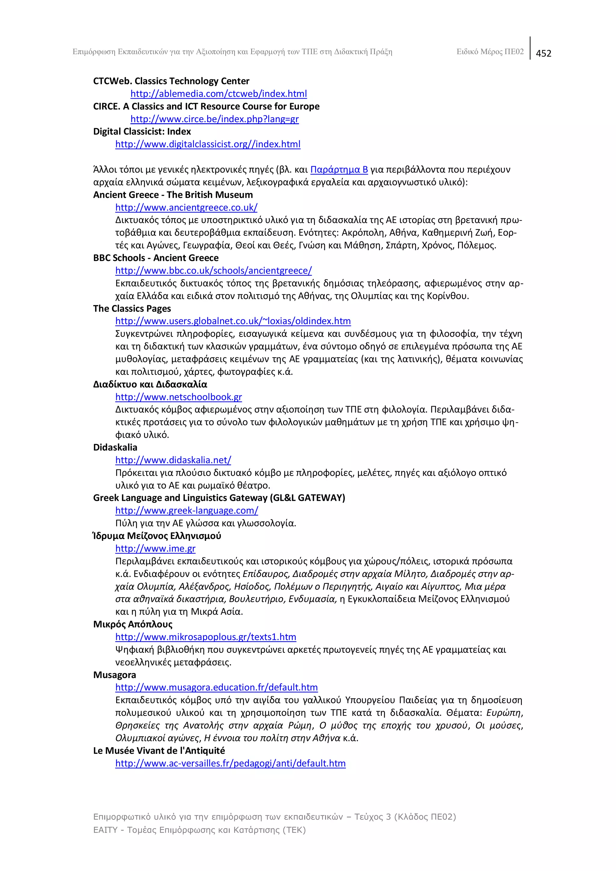 Δπηκφξθσζε Δθπαηδεπηηθψλ γηα ηελ Αμηνπνίεζε θαη Δθαξκνγή ησλ ΣΠΔ ζηε Γηδαθηηθή Πξάμε    Δηδηθφ Μέξνο ΠΔ02   452

     CTCWeb. Classics Technology Center
               http://ablemedia.com/ctcweb/index.html
     CIRCE. A Classics and ICT Resource Course for Europe
               http://www.circe.be/index.php?lang=gr
     Digital Classicist: Index
          http://www.digitalclassicist.org//index.html

     Άλλοι τόποι με γενικζσ θλεκτρονικζσ πθγζσ (βλ. και Ραράρτθμα Β για περιβάλλοντα που περιζχουν
     αρχαία ελλθνικά ςϊματα κειμζνων, λεξικογραφικά εργαλεία και αρχαιογνωςτικό υλικό):
     Ancient Greece - The British Museum
          http://www.ancientgreece.co.uk/
          Δικτυακόσ τόποσ με υποςτθρικτικό υλικό για τθ διδαςκαλία τθσ ΑΕ ιςτορίασ ςτθ βρετανικι πρω-
          τοβάκμια και δευτεροβάκμια εκπαίδευςθ. Ενότθτεσ: Ακρόπολθ, Ακινα, Κακθμερινι Ηωι, Εορ-
          τζσ και Αγϊνεσ, Γεωγραφία, Κεοί και Κεζσ, Γνϊςθ και Μάκθςθ, Σπάρτθ, Χρόνοσ, Ρόλεμοσ.
     BBC Schools - Ancient Greece
          http://www.bbc.co.uk/schools/ancientgreece/
          Εκπαιδευτικόσ δικτυακόσ τόποσ τθσ βρετανικισ δθμόςιασ τθλεόραςθσ, αφιερωμζνοσ ςτθν αρ-
          χαία Ελλάδα και ειδικά ςτον πολιτιςμό τθσ Ακινασ, τθσ Ολυμπίασ και τθσ Κορίνκου.
     The Classics Pages
          http://www.users.globalnet.co.uk/~loxias/oldindex.htm
          Συγκεντρϊνει πλθροφορίεσ, ειςαγωγικά κείμενα και ςυνδζςμουσ για τθ φιλοςοφία, τθν τζχνθ
          και τθ διδακτικι των κλαςικϊν γραμμάτων, ζνα ςφντομο οδθγό ςε επιλεγμζνα πρόςωπα τθσ ΑΕ
          μυκολογίασ, μεταφράςεισ κειμζνων τθσ ΑΕ γραμματείασ (και τθσ λατινικισ), κζματα κοινωνίασ
          και πολιτιςμοφ, χάρτεσ, φωτογραφίεσ κ.ά.
     Διαδίκτυο και Διδαςκαλία
          http://www.netschoolbook.gr
          Δικτυακόσ κόμβοσ αφιερωμζνοσ ςτθν αξιοποίθςθ των ΤΡΕ ςτθ φιλολογία. Ρεριλαμβάνει διδα-
          κτικζσ προτάςεισ για το ςφνολο των φιλολογικϊν μακθμάτων με τθ χριςθ ΤΡΕ και χριςιμο ψθ-
          φιακό υλικό.
     Didaskalia
          http://www.didaskalia.net/
          Ρρόκειται για πλοφςιο δικτυακό κόμβο με πλθροφορίεσ, μελζτεσ, πθγζσ και αξιόλογο οπτικό
          υλικό για το ΑΕ και ρωμαϊκό κζατρο.
     Greek Language and Linguistics Gateway (GL&L GATEWAY)
          http://www.greek-language.com/
          Ρφλθ για τθν ΑΕ γλϊςςα και γλωςςολογία.
     Κδρυμα Μείηονοσ Ελλθνιςμοφ
          http://www.ime.gr
          Ρεριλαμβάνει εκπαιδευτικοφσ και ιςτορικοφσ κόμβουσ για χϊρουσ/πόλεισ, ιςτορικά πρόςωπα
          κ.ά. Ενδιαφζρουν οι ενότθτεσ Επίδαυροσ, Διαδρομζσ ςτθν αρχαία Μίλθτο, Διαδρομζσ ςτθν αρ-
          χαία Ολυμπία, Αλζξανδροσ, Ηςίοδοσ, Ρολζμων ο Ρεριθγθτισ, Αιγαίο και Αίγυπτοσ, Μια μζρα
          ςτα ακθναϊκά δικαςτιρια, Βουλευτιριο, Ενδυμαςία, θ Εγκυκλοπαίδεια Μείηονοσ Ελλθνιςμοφ
          και θ πφλθ για τθ Μικρά Αςία.
     Μικρόσ Απόπλουσ
          http://www.mikrosapoplous.gr/texts1.htm
          Ψθφιακι βιβλιοκικθ που ςυγκεντρϊνει αρκετζσ πρωτογενείσ πθγζσ τθσ ΑΕ γραμματείασ και
          νεοελλθνικζσ μεταφράςεισ.
     Musagora
          http://www.musagora.education.fr/default.htm
          Εκπαιδευτικόσ κόμβοσ υπό τθν αιγίδα του γαλλικοφ Υπουργείου Ραιδείασ για τθ δθμοςίευςθ
          πολυμεςικοφ υλικοφ και τθ χρθςιμοποίθςθ των ΤΡΕ κατά τθ διδαςκαλία. Κζματα: Ευρϊπθ,
          Θρθςκείεσ τθσ Ανατολισ ςτθν αρχαία ΢ϊμθ, Ο μφκοσ τθσ εποχισ του χρυςοφ, Οι μοφςεσ,
          Ολυμπιακοί αγϊνεσ, Η ζννοια του πολίτθ ςτθν Ακινα κ.ά.
     Le Musée Vivant de l'Antiquité
          http://www.ac-versailles.fr/pedagogi/anti/default.htm




     Επιμορθωηικό σλικό για ηην επιμόρθωζη ηων εκπαιδεσηικών – Τεύτος 3 (Κλάδος ΠΕ02)
     ΕΑΙΤΥ - Τομέας Επιμόρθωζης και Καηάρηιζης (ΤΕΚ)
 