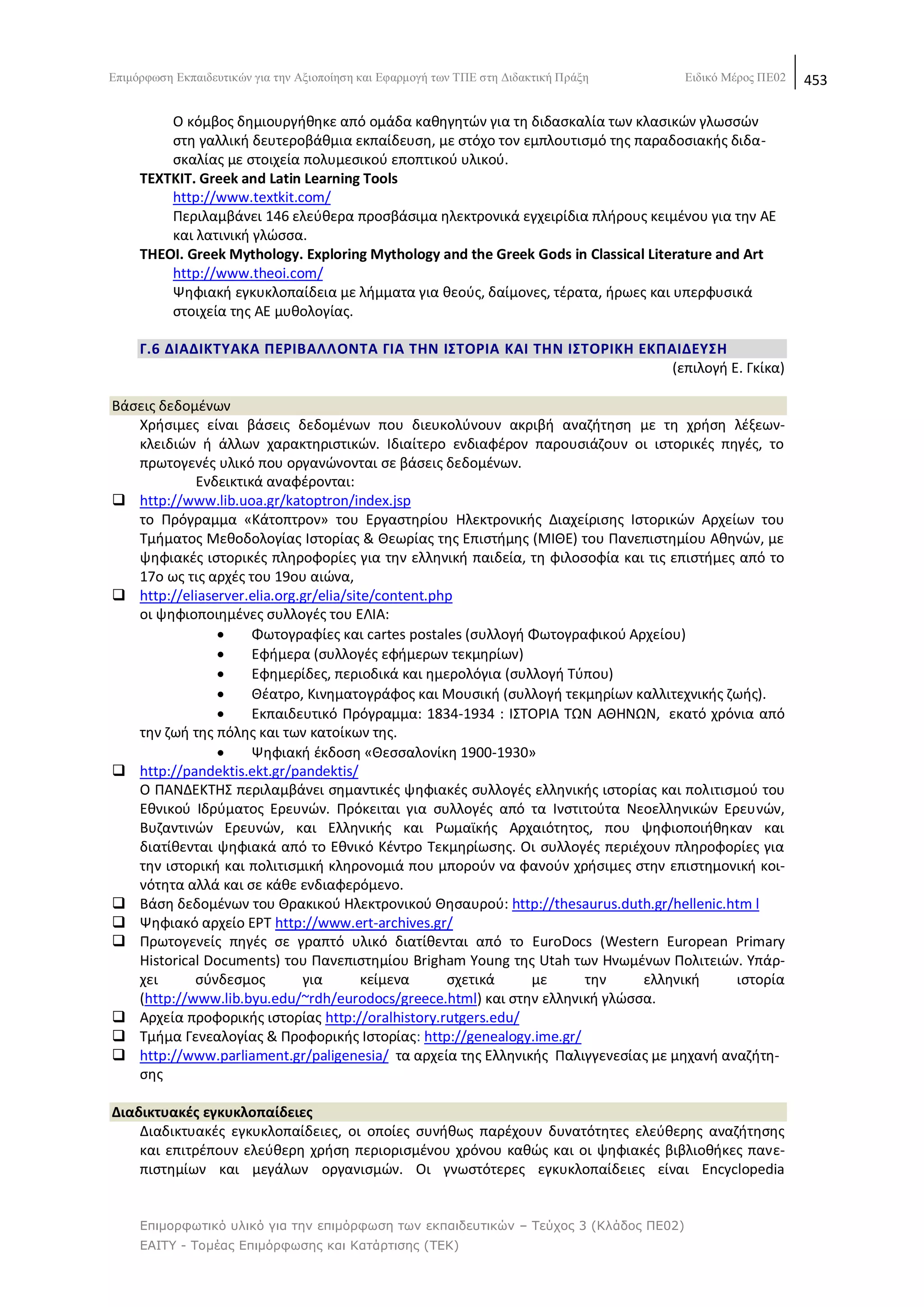 Δπηκφξθσζε Δθπαηδεπηηθψλ γηα ηελ Αμηνπνίεζε θαη Δθαξκνγή ησλ ΣΠΔ ζηε Γηδαθηηθή Πξάμε    Δηδηθφ Μέξνο ΠΔ02   453

         Ο κόμβοσ δθμιουργικθκε από ομάδα κακθγθτϊν για τθ διδαςκαλία των κλαςικϊν γλωςςϊν
         ςτθ γαλλικι δευτεροβάκμια εκπαίδευςθ, με ςτόχο τον εμπλουτιςμό τθσ παραδοςιακισ διδα-
         ςκαλίασ με ςτοιχεία πολυμεςικοφ εποπτικοφ υλικοφ.
     TEXTKIT. Greek and Latin Learning Tools
         http://www.textkit.com/
         Ρεριλαμβάνει 146 ελεφκερα προςβάςιμα θλεκτρονικά εγχειρίδια πλιρουσ κειμζνου για τθν ΑΕ
         και λατινικι γλϊςςα.
     THEOI. Greek Μythology. Exploring Mythology and the Greek Gods in Classical Literature and Art
         http://www.theoi.com/
         Ψθφιακι εγκυκλοπαίδεια με λιμματα για κεοφσ, δαίμονεσ, τζρατα, ιρωεσ και υπερφυςικά
         ςτοιχεία τθσ ΑΕ μυκολογίασ.

     Γ.6 ΔΙΑΔΙΚΣΤΑΚΑ ΠΕΡΙΒΑΛΛΟΝΣΑ ΓΙΑ ΣΘΝ Ι΢ΣΟΡΙΑ ΚΑΙ ΣΘΝ Ι΢ΣΟΡΙΚΘ ΕΚΠΑΙΔΕΤ΢Θ
                                                                       (επιλογι Ε. Γκίκα)

Βάςεισ δεδομζνων
   Χριςιμεσ είναι βάςεισ δεδομζνων που διευκολφνουν ακριβι αναηιτθςθ με τθ χριςθ λζξεων-
   κλειδιϊν ι άλλων χαρακτθριςτικϊν. Λδιαίτερο ενδιαφζρον παρουςιάηουν οι ιςτορικζσ πθγζσ, το
   πρωτογενζσ υλικό που οργανϊνονται ςε βάςεισ δεδομζνων.
            Ενδεικτικά αναφζρονται:
 http://www.lib.uoa.gr/katoptron/index.jsp
   το Ρρόγραμμα «Κάτοπτρον» του Εργαςτθρίου Θλεκτρονικισ Διαχείριςθσ Λςτορικϊν Αρχείων του
   Τμιματοσ Μεκοδολογίασ Λςτορίασ & Κεωρίασ τθσ Επιςτιμθσ (ΜΛΚΕ) του Ρανεπιςτθμίου Ακθνϊν, με
   ψθφιακζσ ιςτορικζσ πλθροφορίεσ για τθν ελλθνικι παιδεία, τθ φιλοςοφία και τισ επιςτιμεσ από το
   17ο ωσ τισ αρχζσ του 19ου αιϊνα,
 http://eliaserver.elia.org.gr/elia/site/content.php
   οι ψθφιοποιθμζνεσ ςυλλογζσ του ΕΛΛΑ:
                    Φωτογραφίεσ και cartes postales (ςυλλογι Φωτογραφικοφ Αρχείου)
                    Εφιμερα (ςυλλογζσ εφιμερων τεκμθρίων)
                    Εφθμερίδεσ, περιοδικά και θμερολόγια (ςυλλογι Τφπου)
                    Κζατρο, Κινθματογράφοσ και Μουςικι (ςυλλογι τεκμθρίων καλλιτεχνικισ ηωισ).
                    Εκπαιδευτικό Ρρόγραμμα: 1834-1934 : ΛΣΤΟ΢ΛΑ ΤΩΝ ΑΚΘΝΩΝ, εκατό χρόνια από
   τθν ηωι τθσ πόλθσ και των κατοίκων τθσ.
                    Ψθφιακι ζκδοςθ «Κεςςαλονίκθ 1900-1930»
 http://pandektis.ekt.gr/pandektis/
   Ο ΡΑΝΔΕΚΤΘΣ περιλαμβάνει ςθμαντικζσ ψθφιακζσ ςυλλογζσ ελλθνικισ ιςτορίασ και πολιτιςμοφ του
   Εκνικοφ Λδρφματοσ Ερευνϊν. Ρρόκειται για ςυλλογζσ από τα Λνςτιτοφτα Νεοελλθνικϊν Ερευνϊν,
   Βυηαντινϊν Ερευνϊν, και Ελλθνικισ και ΢ωμαϊκισ Αρχαιότθτοσ, που ψθφιοποιικθκαν και
   διατίκενται ψθφιακά από το Εκνικό Κζντρο Τεκμθρίωςθσ. Οι ςυλλογζσ περιζχουν πλθροφορίεσ για
   τθν ιςτορικι και πολιτιςμικι κλθρονομιά που μποροφν να φανοφν χριςιμεσ ςτθν επιςτθμονικι κοι-
   νότθτα αλλά και ςε κάκε ενδιαφερόμενο.
 Βάςθ δεδομζνων του Κρακικοφ Θλεκτρονικοφ Κθςαυροφ: http://thesaurus.duth.gr/hellenic.htm l
 Ψθφιακό αρχείο Ε΢Τ http://www.ert-archives.gr/
 Ρρωτογενείσ πθγζσ ςε γραπτό υλικό διατίκενται από το EuroDocs (Western European Primary
   Historical Documents) του Ρανεπιςτθμίου Brigham Young τθσ Utah των Θνωμζνων Ρολιτειϊν. Υπάρ-
   χει      ςφνδεςμοσ        για        κείμενα     ςχετικά   με     τθν     ελλθνικι     ιςτορία
   (http://www.lib.byu.edu/~rdh/eurodocs/greece.html) και ςτθν ελλθνικι γλϊςςα.
 Αρχεία προφορικισ ιςτορίασ http://oralhistory.rutgers.edu/
 Τμιμα Γενεαλογίασ & Ρροφορικισ Λςτορίασ: http://genealogy.ime.gr/
 http://www.parliament.gr/paligenesia/ τα αρχεία τθσ Ελλθνικισ Ραλιγγενεςίασ με μθχανι αναηιτθ-
   ςθσ

Διαδικτυακζσ εγκυκλοπαίδειεσ
    Διαδικτυακζσ εγκυκλοπαίδειεσ, οι οποίεσ ςυνικωσ παρζχουν δυνατότθτεσ ελεφκερθσ αναηιτθςθσ
    και επιτρζπουν ελεφκερθ χριςθ περιοριςμζνου χρόνου κακϊσ και οι ψθφιακζσ βιβλιοκικεσ πανε-
    πιςτθμίων και μεγάλων οργανιςμϊν. Οι γνωςτότερεσ εγκυκλοπαίδειεσ είναι Encyclopedia


     Επιμορθωηικό σλικό για ηην επιμόρθωζη ηων εκπαιδεσηικών – Τεύτος 3 (Κλάδος ΠΕ02)
     ΕΑΙΤΥ - Τομέας Επιμόρθωζης και Καηάρηιζης (ΤΕΚ)
 