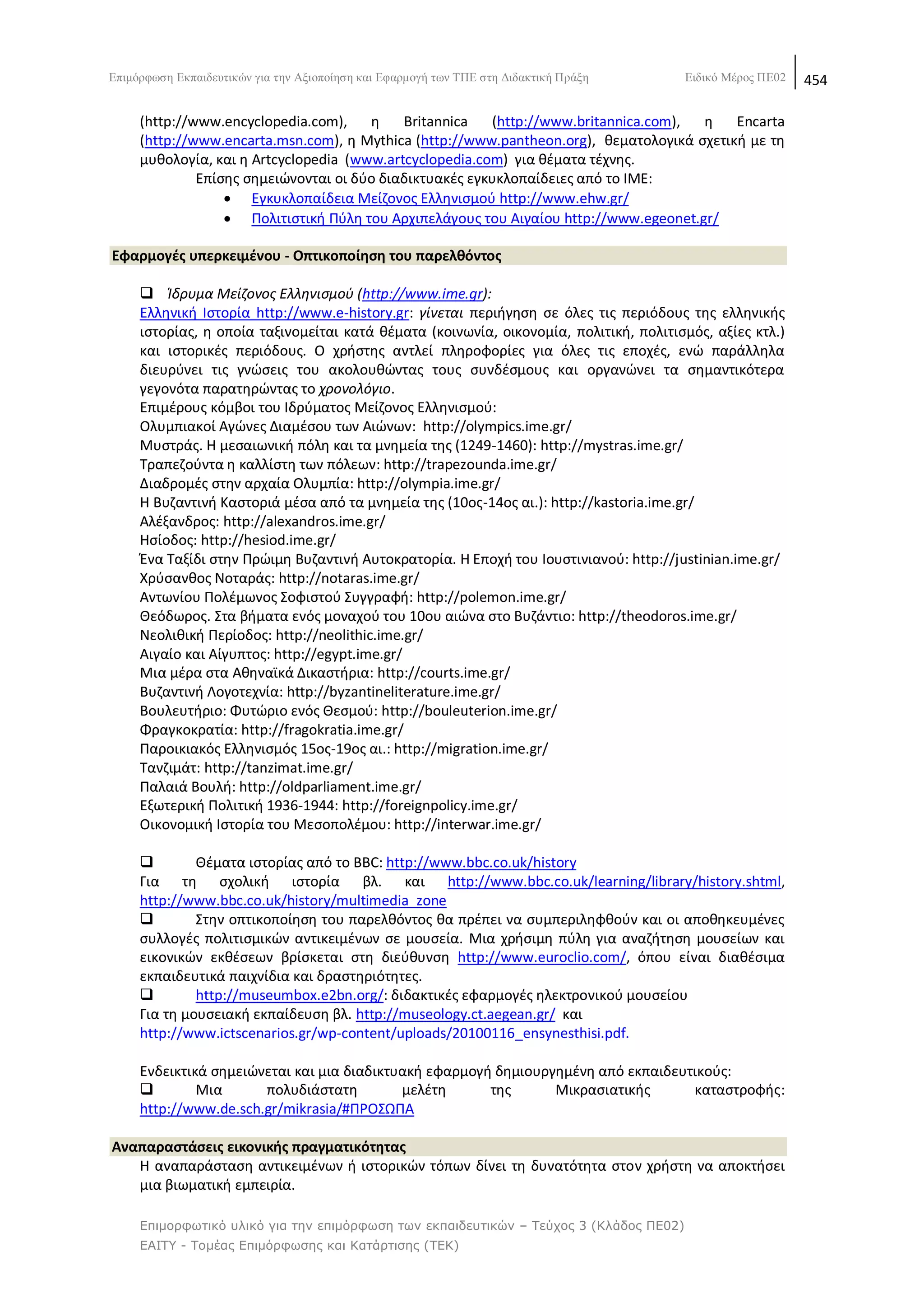 Δπηκφξθσζε Δθπαηδεπηηθψλ γηα ηελ Αμηνπνίεζε θαη Δθαξκνγή ησλ ΣΠΔ ζηε Γηδαθηηθή Πξάμε    Δηδηθφ Μέξνο ΠΔ02   454

     (http://www.encyclopedia.com),    θ    Britannica   (http://www.britannica.com), θ    Encarta
     (http://www.encarta.msn.com), θ Mythica (http://www.pantheon.org), κεματολογικά ςχετικι με τθ
     μυκολογία, και θ Artcyclopedia (www.artcyclopedia.com) για κζματα τζχνθσ.
              Επίςθσ ςθμειϊνονται οι δφο διαδικτυακζσ εγκυκλοπαίδειεσ από το ΛΜΕ:
                   Εγκυκλοπαίδεια Μείηονοσ Ελλθνιςμοφ http://www.ehw.gr/
                   Ρολιτιςτικι Ρφλθ του Αρχιπελάγουσ του Αιγαίου http://www.egeonet.gr/

Εφαρμογζσ υπερκειμζνου - Οπτικοποίθςθ του παρελκόντοσ

      Κδρυμα Μείηονοσ Ελλθνιςμοφ (http://www.ime.gr):
     Ελλθνικι Λςτορία http://www.e-history.gr: γίνεται περιιγθςθ ςε όλεσ τισ περιόδουσ τθσ ελλθνικισ
     ιςτορίασ, θ οποία ταξινομείται κατά κζματα (κοινωνία, οικονομία, πολιτικι, πολιτιςμόσ, αξίεσ κτλ.)
     και ιςτορικζσ περιόδουσ. Ο χριςτθσ αντλεί πλθροφορίεσ για όλεσ τισ εποχζσ, ενϊ παράλλθλα
     διευρφνει τισ γνϊςεισ του ακολουκϊντασ τουσ ςυνδζςμουσ και οργανϊνει τα ςθμαντικότερα
     γεγονότα παρατθρϊντασ το χρονολόγιο.
     Επιμζρουσ κόμβοι του Λδρφματοσ Μείηονοσ Ελλθνιςμοφ:
     Ολυμπιακοί Αγϊνεσ Διαμζςου των Αιϊνων: http://olympics.ime.gr/
     Μυςτράσ. Θ μεςαιωνικι πόλθ και τα μνθμεία τθσ (1249-1460): http://mystras.ime.gr/
     Τραπεηοφντα θ καλλίςτθ των πόλεων: http://trapezounda.ime.gr/
     Διαδρομζσ ςτθν αρχαία Ολυμπία: http://olympia.ime.gr/
     Θ Βυηαντινι Καςτοριά μζςα από τα μνθμεία τθσ (10οσ-14οσ αι.): http://kastoria.ime.gr/
     Αλζξανδροσ: http://alexandros.ime.gr/
     Θςίοδοσ: http://hesiod.ime.gr/
     Ζνα Ταξίδι ςτθν Ρρϊιμθ Βυηαντινι Αυτοκρατορία. Θ Εποχι του Λουςτινιανοφ: http://justinian.ime.gr/
     Χρφςανκοσ Νοταράσ: http://notaras.ime.gr/
     Αντωνίου Ρολζμωνοσ Σοφιςτοφ Συγγραφι: http://polemon.ime.gr/
     Κεόδωροσ. Στα βιματα ενόσ μοναχοφ του 10ου αιϊνα ςτο Βυηάντιο: http://theodoros.ime.gr/
     Νεολικικι Ρερίοδοσ: http://neolithic.ime.gr/
     Αιγαίο και Αίγυπτοσ: http://egypt.ime.gr/
     Μια μζρα ςτα Ακθναϊκά Δικαςτιρια: http://courts.ime.gr/
     Βυηαντινι Λογοτεχνία: http://byzantineliterature.ime.gr/
     Βουλευτιριο: Φυτϊριο ενόσ Κεςμοφ: http://bouleuterion.ime.gr/
     Φραγκοκρατία: http://fragokratia.ime.gr/
     Ραροικιακόσ Ελλθνιςμόσ 15οσ-19οσ αι.: http://migration.ime.gr/
     Τανηιμάτ: http://tanzimat.ime.gr/
     Ραλαιά Βουλι: http://oldparliament.ime.gr/
     Εξωτερικι Ρολιτικι 1936-1944: http://foreignpolicy.ime.gr/
     Οικονομικι Λςτορία του Μεςοπολζμου: http://interwar.ime.gr/

             Κζματα ιςτορίασ από το BBC: http://www.bbc.co.uk/history
     Για τθ ςχολικι ιςτορία βλ. και http://www.bbc.co.uk/learning/library/history.shtml,
     http://www.bbc.co.uk/history/multimedia_zone
             Στθν οπτικοποίθςθ του παρελκόντοσ κα πρζπει να ςυμπεριλθφκοφν και οι αποκθκευμζνεσ
     ςυλλογζσ πολιτιςμικϊν αντικειμζνων ςε μουςεία. Μια χριςιμθ πφλθ για αναηιτθςθ μουςείων και
     εικονικϊν εκκζςεων βρίςκεται ςτθ διεφκυνςθ http://www.euroclio.com/, όπου είναι διακζςιμα
     εκπαιδευτικά παιχνίδια και δραςτθριότθτεσ.
             http://museumbox.e2bn.org/: διδακτικζσ εφαρμογζσ θλεκτρονικοφ μουςείου
     Για τθ μουςειακι εκπαίδευςθ βλ. http://museology.ct.aegean.gr/ και
     http://www.ictscenarios.gr/wp-content/uploads/20100116_ensynesthisi.pdf.

     Ενδεικτικά ςθμειϊνεται και μια διαδικτυακι εφαρμογι δθμιουργθμζνθ από εκπαιδευτικοφσ:
             Μια      πολυδιάςτατθ         μελζτθ      τθσ      Μικραςιατικισ      καταςτροφισ:
     http://www.de.sch.gr/mikrasia/#Ρ΢ΟΣΩΡΑ

Αναπαραςτάςεισ εικονικισ πραγματικότθτασ
   Θ αναπαράςταςθ αντικειμζνων ι ιςτορικϊν τόπων δίνει τθ δυνατότθτα ςτον χριςτθ να αποκτιςει
   μια βιωματικι εμπειρία.

     Επιμορθωηικό σλικό για ηην επιμόρθωζη ηων εκπαιδεσηικών – Τεύτος 3 (Κλάδος ΠΕ02)
     ΕΑΙΤΥ - Τομέας Επιμόρθωζης και Καηάρηιζης (ΤΕΚ)
 