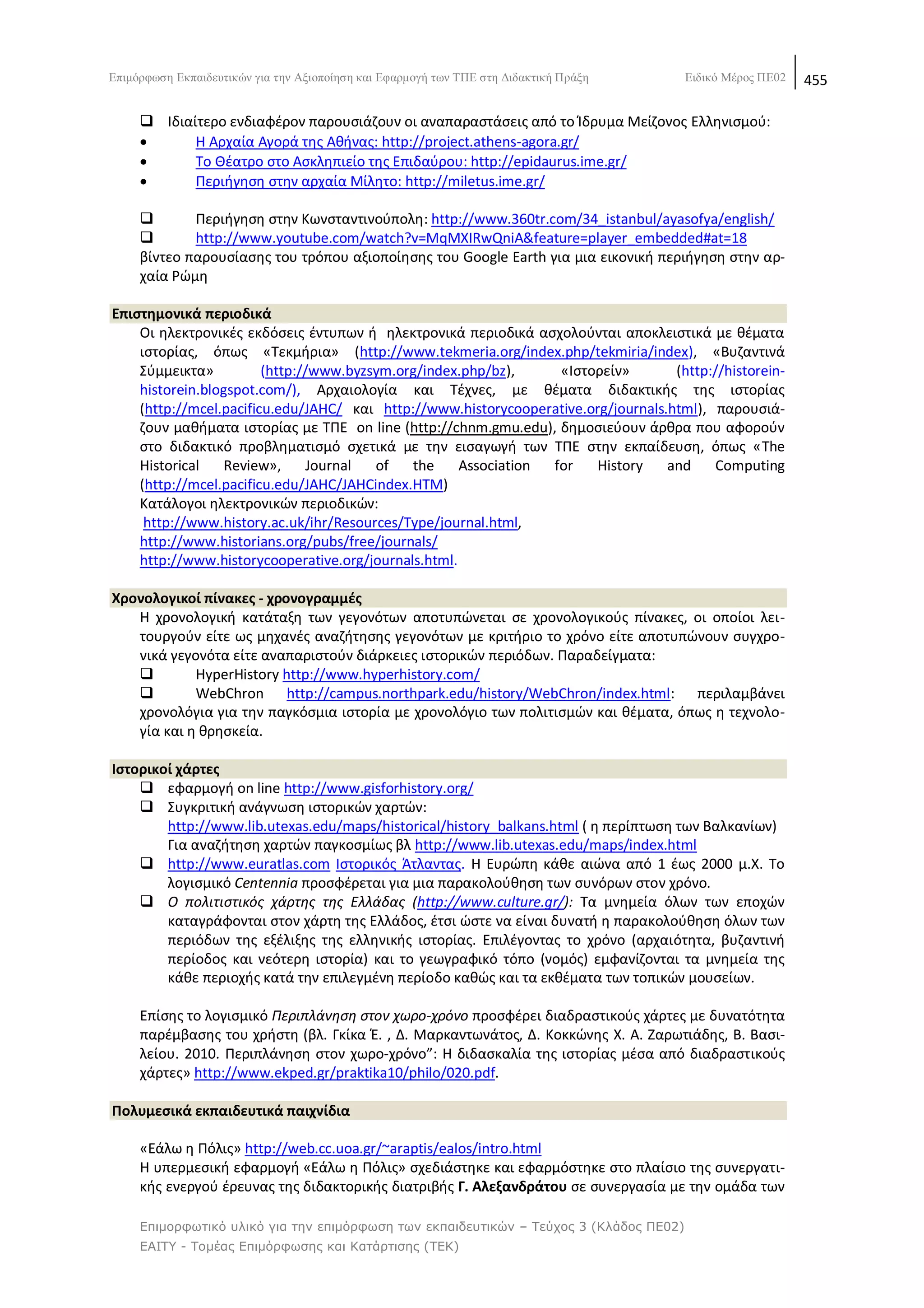 Δπηκφξθσζε Δθπαηδεπηηθψλ γηα ηελ Αμηνπνίεζε θαη Δθαξκνγή ησλ ΣΠΔ ζηε Γηδαθηηθή Πξάμε    Δηδηθφ Μέξνο ΠΔ02   455

      Λδιαίτερο ενδιαφζρον παρουςιάηουν οι αναπαραςτάςεισ από το Μδρυμα Μείηονοσ Ελλθνιςμοφ:
           Θ Αρχαία Αγορά τθσ Ακινασ: http://project.athens-agora.gr/
           Το Κζατρο ςτο Αςκλθπιείο τθσ Επιδαφρου: http://epidaurus.ime.gr/
           Ρεριιγθςθ ςτθν αρχαία Μίλθτο: http://miletus.ime.gr/

            Ρεριιγθςθ ςτθν Κωνςταντινοφπολθ: http://www.360tr.com/34_istanbul/ayasofya/english/
            http://www.youtube.com/watch?v=MqMXIRwQniA&feature=player_embedded#at=18
     βίντεο παρουςίαςθσ του τρόπου αξιοποίθςθσ του Google Earth για μια εικονικι περιιγθςθ ςτθν αρ-
     χαία ΢ϊμθ

Επιςτθμονικά περιοδικά
    Οι θλεκτρονικζσ εκδόςεισ ζντυπων ι θλεκτρονικά περιοδικά αςχολοφνται αποκλειςτικά με κζματα
    ιςτορίασ, όπωσ «Τεκμιρια» (http://www.tekmeria.org/index.php/tekmiria/index), «Βυηαντινά
    Σφμμεικτα»          (http://www.byzsym.org/index.php/bz),     «Λςτορείν»        (http://historein-
    historein.blogspot.com/), Αρχαιολογία και Τζχνεσ, με κζματα διδακτικισ τθσ ιςτορίασ
    (http://mcel.pacificu.edu/JAHC/ και http://www.historycooperative.org/journals.html), παρουςιά-
    ηουν μακιματα ιςτορίασ με ΤΡΕ on line (http://chnm.gmu.edu), δθμοςιεφουν άρκρα που αφοροφν
    ςτο διδακτικό προβλθματιςμό ςχετικά με τθν ειςαγωγι των ΤΡΕ ςτθν εκπαίδευςθ, όπωσ «The
    Historical    Review»,      Journal of   the     Association for    History    and    Computing
    (http://mcel.pacificu.edu/JAHC/JAHCindex.HTM)
    Κατάλογοι θλεκτρονικϊν περιοδικϊν:
     http://www.history.ac.uk/ihr/Resources/Type/journal.html,
    http://www.historians.org/pubs/free/journals/
    http://www.historycooperative.org/journals.html.

Χρονολογικοί πίνακεσ - χρονογραμμζσ
   Θ χρονολογικι κατάταξθ των γεγονότων αποτυπϊνεται ςε χρονολογικοφσ πίνακεσ, οι οποίοι λει-
   τουργοφν είτε ωσ μθχανζσ αναηιτθςθσ γεγονότων με κριτιριο το χρόνο είτε αποτυπϊνουν ςυγχρο-
   νικά γεγονότα είτε αναπαριςτοφν διάρκειεσ ιςτορικϊν περιόδων. Ραραδείγματα:
           HyperHistory http://www.hyperhistory.com/
           WebChron http://campus.northpark.edu/history/WebChron/index.html: περιλαμβάνει
   χρονολόγια για τθν παγκόςμια ιςτορία με χρονολόγιο των πολιτιςμϊν και κζματα, όπωσ θ τεχνολο-
   γία και θ κρθςκεία.

Ιςτορικοί χάρτεσ
     εφαρμογι on line http://www.gisforhistory.org/
     Συγκριτικι ανάγνωςθ ιςτορικϊν χαρτϊν:
        http://www.lib.utexas.edu/maps/historical/history_balkans.html ( θ περίπτωςθ των Βαλκανίων)
        Για αναηιτθςθ χαρτϊν παγκοςμίωσ βλ http://www.lib.utexas.edu/maps/index.html
     http://www.euratlas.com Λςτορικόσ Άτλαντασ. Θ Ευρϊπθ κάκε αιϊνα από 1 ζωσ 2000 μ.X. Το
        λογιςμικό Centennia προςφζρεται για μια παρακολοφκθςθ των ςυνόρων ςτον χρόνο.
     Ο πολιτιςτικόσ χάρτθσ τθσ Ελλάδασ (http://www.culture.gr/): Τα μνθμεία όλων των εποχϊν
        καταγράφονται ςτον χάρτθ τθσ Ελλάδοσ, ζτςι ϊςτε να είναι δυνατι θ παρακολοφκθςθ όλων των
        περιόδων τθσ εξζλιξθσ τθσ ελλθνικισ ιςτορίασ. Επιλζγοντασ το χρόνο (αρχαιότθτα, βυηαντινι
        περίοδοσ και νεότερθ ιςτορία) και το γεωγραφικό τόπο (νομόσ) εμφανίηονται τα μνθμεία τθσ
        κάκε περιοχισ κατά τθν επιλεγμζνθ περίοδο κακϊσ και τα εκκζματα των τοπικϊν μουςείων.

     Επίςθσ το λογιςμικό Ρεριπλάνθςθ ςτον χωρο-χρόνο προςφζρει διαδραςτικοφσ χάρτεσ με δυνατότθτα
     παρζμβαςθσ του χριςτθ (βλ. Γκίκα Ζ. , Δ. Μαρκαντωνάτοσ, Δ. Κοκκϊνθσ Χ. Α. Ηαρωτιάδθσ, Β. Βαςι-
     λείου. 2010. Ρεριπλάνθςθ ςτον χωρο-χρόνο”: Θ διδαςκαλία τθσ ιςτορίασ μζςα από διαδραςτικοφσ
     χάρτεσ» http://www.ekped.gr/praktika10/philo/020.pdf.

Πολυμεςικά εκπαιδευτικά παιχνίδια

     «Εάλω θ Ρόλισ» http://web.cc.uoa.gr/~araptis/ealos/intro.html
     Θ υπερμεςικι εφαρμογι «Εάλω θ Ρόλισ» ςχεδιάςτθκε και εφαρμόςτθκε ςτο πλαίςιο τθσ ςυνεργατι-
     κισ ενεργοφ ζρευνασ τθσ διδακτορικισ διατριβισ Γ. Αλεξανδράτου ςε ςυνεργαςία με τθν ομάδα των

     Επιμορθωηικό σλικό για ηην επιμόρθωζη ηων εκπαιδεσηικών – Τεύτος 3 (Κλάδος ΠΕ02)
     ΕΑΙΤΥ - Τομέας Επιμόρθωζης και Καηάρηιζης (ΤΕΚ)
 