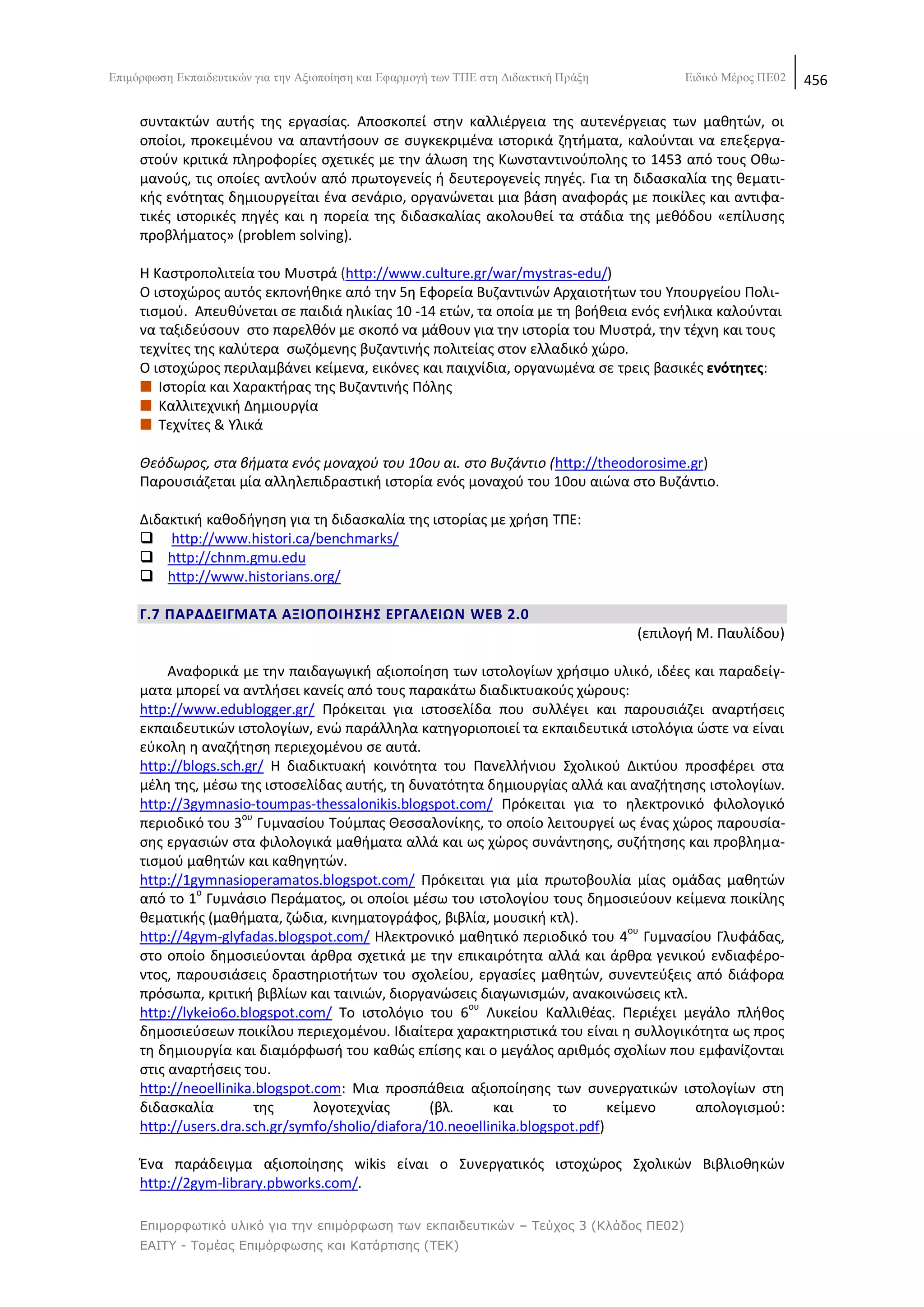 Δπηκφξθσζε Δθπαηδεπηηθψλ γηα ηελ Αμηνπνίεζε θαη Δθαξκνγή ησλ ΣΠΔ ζηε Γηδαθηηθή Πξάμε         Δηδηθφ Μέξνο ΠΔ02   456

     ςυντακτϊν αυτισ τθσ εργαςίασ. Αποςκοπεί ςτθν καλλιζργεια τθσ αυτενζργειασ των μακθτϊν, οι
     οποίοι, προκειμζνου να απαντιςουν ςε ςυγκεκριμζνα ιςτορικά ηθτιματα, καλοφνται να επεξεργα-
     ςτοφν κριτικά πλθροφορίεσ ςχετικζσ με τθν άλωςθ τθσ Κωνςταντινοφπολθσ το 1453 από τουσ Οκω-
     μανοφσ, τισ οποίεσ αντλοφν από πρωτογενείσ ι δευτερογενείσ πθγζσ. Για τθ διδαςκαλία τθσ κεματι-
     κισ ενότθτασ δθμιουργείται ζνα ςενάριο, οργανϊνεται μια βάςθ αναφοράσ με ποικίλεσ και αντιφα-
     τικζσ ιςτορικζσ πθγζσ και θ πορεία τθσ διδαςκαλίασ ακολουκεί τα ςτάδια τθσ μεκόδου «επίλυςθσ
     προβλιματοσ» (problem solving).

     Θ Καςτροπολιτεία του Μυςτρά (http://www.culture.gr/war/mystras-edu/)
     O ιςτοχϊροσ αυτόσ εκπονικθκε από τθν 5θ Εφορεία Βυηαντινϊν Αρχαιοτιτων του Υπουργείου Ρολι-
     τιςμοφ. Απευκφνεται ςε παιδιά θλικίασ 10 -14 ετϊν, τα οποία με τθ βοικεια ενόσ ενιλικα καλοφνται
     να ταξιδεφςουν ςτο παρελκόν με ςκοπό να μάκουν για τθν ιςτορία του Μυςτρά, τθν τζχνθ και τουσ
     τεχνίτεσ τθσ καλφτερα ςωηόμενθσ βυηαντινισ πολιτείασ ςτον ελλαδικό χϊρο.
     Ο ιςτοχϊροσ περιλαμβάνει κείμενα, εικόνεσ και παιχνίδια, οργανωμζνα ςε τρεισ βαςικζσ ενότθτεσ:
        Λςτορία και Χαρακτιρασ τθσ Βυηαντινισ Ρόλθσ
        Καλλιτεχνικι Δθμιουργία
        Τεχνίτεσ & Υλικά

     Θεόδωροσ, ςτα βιματα ενόσ μοναχοφ του 10ου αι. ςτο Βυηάντιο (http://theodorosime.gr)
     Ραρουςιάηεται μία αλλθλεπιδραςτικι ιςτορία ενόσ μοναχοφ του 10ου αιϊνα ςτο Βυηάντιο.

     Διδακτικι κακοδιγθςθ για τθ διδαςκαλία τθσ ιςτορίασ με χριςθ ΤΡΕ:
      http://www.histori.ca/benchmarks/
      http://chnm.gmu.edu
      http://www.historians.org/

     Γ.7 ΠΑΡΑΔΕΙΓΜΑΣΑ ΑΞΙΟΠΟΙΘ΢Θ΢ ΕΡΓΑΛΕΙΩΝ WEB 2.0
                                                                                       (επιλογι Μ. Ραυλίδου)

          Αναφορικά με τθν παιδαγωγικι αξιοποίθςθ των ιςτολογίων χριςιμο υλικό, ιδζεσ και παραδείγ-
     ματα μπορεί να αντλιςει κανείσ από τουσ παρακάτω διαδικτυακοφσ χϊρουσ:
     http://www.edublogger.gr/ Ρρόκειται για ιςτοςελίδα που ςυλλζγει και παρουςιάηει αναρτιςεισ
     εκπαιδευτικϊν ιςτολογίων, ενϊ παράλλθλα κατθγοριοποιεί τα εκπαιδευτικά ιςτολόγια ϊςτε να είναι
     εφκολθ θ αναηιτθςθ περιεχομζνου ςε αυτά.
     http://blogs.sch.gr/ Θ διαδικτυακι κοινότθτα του Ρανελλινιου Σχολικοφ Δικτφου προςφζρει ςτα
     μζλθ τθσ, μζςω τθσ ιςτοςελίδασ αυτισ, τθ δυνατότθτα δθμιουργίασ αλλά και αναηιτθςθσ ιςτολογίων.
     http://3gymnasio-toumpas-thessalonikis.blogspot.com/ Ρρόκειται για το θλεκτρονικό φιλολογικό
                      ου
     περιοδικό του 3 Γυμναςίου Τοφμπασ Κεςςαλονίκθσ, το οποίο λειτουργεί ωσ ζνασ χϊροσ παρουςία-
     ςθσ εργαςιϊν ςτα φιλολογικά μακιματα αλλά και ωσ χϊροσ ςυνάντθςθσ, ςυηιτθςθσ και προβλθμα-
     τιςμοφ μακθτϊν και κακθγθτϊν.
     http://1gymnasioperamatos.blogspot.com/ Ρρόκειται για μία πρωτοβουλία μίασ ομάδασ μακθτϊν
              ο
     από το 1 Γυμνάςιο Ρεράματοσ, οι οποίοι μζςω του ιςτολογίου τουσ δθμοςιεφουν κείμενα ποικίλθσ
     κεματικισ (μακιματα, ηϊδια, κινθματογράφοσ, βιβλία, μουςικι κτλ).
     http://4gym-glyfadas.blogspot.com/ Θλεκτρονικό μακθτικό περιοδικό του 4ου Γυμναςίου Γλυφάδασ,
     ςτο οποίο δθμοςιεφονται άρκρα ςχετικά με τθν επικαιρότθτα αλλά και άρκρα γενικοφ ενδιαφζρο-
     ντοσ, παρουςιάςεισ δραςτθριοτιτων του ςχολείου, εργαςίεσ μακθτϊν, ςυνεντεφξεισ από διάφορα
     πρόςωπα, κριτικι βιβλίων και ταινιϊν, διοργανϊςεισ διαγωνιςμϊν, ανακοινϊςεισ κτλ.
                                                        ου
     http://lykeio6o.blogspot.com/ Το ιςτολόγιο του 6 Λυκείου Καλλικζασ. Ρεριζχει μεγάλο πλικοσ
     δθμοςιεφςεων ποικίλου περιεχομζνου. Λδιαίτερα χαρακτθριςτικά του είναι θ ςυλλογικότθτα ωσ προσ
     τθ δθμιουργία και διαμόρφωςι του κακϊσ επίςθσ και ο μεγάλοσ αρικμόσ ςχολίων που εμφανίηονται
     ςτισ αναρτιςεισ του.
     http://neoellinika.blogspot.com: Μια προςπάκεια αξιοποίθςθσ των ςυνεργατικϊν ιςτολογίων ςτθ
     διδαςκαλία          τθσ     λογοτεχνίασ      (βλ.      και       το       κείμενο απολογιςμοφ:
     http://users.dra.sch.gr/symfo/sholio/diafora/10.neoellinika.blogspot.pdf)

     Ζνα παράδειγμα αξιοποίθςθσ wikis είναι ο Συνεργατικόσ ιςτοχϊροσ Σχολικϊν Βιβλιοκθκϊν
     http://2gym-library.pbworks.com/.

     Επιμορθωηικό σλικό για ηην επιμόρθωζη ηων εκπαιδεσηικών – Τεύτος 3 (Κλάδος ΠΕ02)
     ΕΑΙΤΥ - Τομέας Επιμόρθωζης και Καηάρηιζης (ΤΕΚ)
 