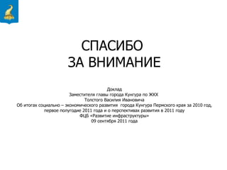СПАСИБО  ЗА ВНИМАНИЕ Доклад Заместителя главы города Кунгура по ЖКХ  Толстого Василия Ивановича Об итогах  социально – экономического развития  города Кунгура Пермского края за 2010 год, первое полугодие 2011 года и о перспективах развития в 2011 году ФЦБ «Развитие инфраструктуры» 09 сентября 2011 года 