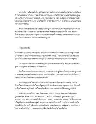๑๑๓

       บางคนทําความดีมาจนชั่วชีวต แตกอนตายไมนานเกิดความวิตกกังวลถึงกรรมชั่วบางอยางที่เคย
                                  ิ
ทําไวแคหนสองหน จิตจึงเกิดความระส่ําระสาย หาความสุขสงบไมได หรือบางคนมีปกติไมเบียดเบียน
ใคร แตเกิดเคราะหหามยามรายตองไปตอสูกับโจร แทงโจรตาย ทวาก็โดนโจรแทงตายดวย อยางนี้จิต
จะยึดเหนี่ยวกรรมอื่นยาก มีแตพุงไปจับกรรมที่เพิ่งทําสดๆรอนๆทาเดียว เมื่อใกลตายจึงเห็นนิมิตหมาย
ในทางรายปรากฏกอน

       สวนบางคนทําชั่วมาตลอดชีวต หรือไมก็ทําบุญไวนอยกวาทําบาป ทวากอนตายไมนานมีคนอาน
                                  ิ
หนังสือธรรมะใหฟง จิตเกิดความเลื่อมใส ยึดพระพุทธ พระธรรม พระสงฆเปนที่พึ่งไดทน หรือกําลัง
                                                                                ั
ตั้งใจเดินเอาของไปถวายพระภิกษุสงฆแลวเปนลมตาย อยางนี้จิตก็เหนี่ยวเอากรรมดีที่ทาลาสุดไวเปน
                                                                                  ํ
เรือน เมื่อใกลตายจึงเห็นนิมิตหมายในทางดีปรากฏกอน



      ๓) อาจิณณกรรม

คือกรรมที่ทําเปนประจําในระหวางมีชีวต อาจมีคําถามวาแตละคนมีกรรมที่ทําเปนประจําอยูเยอะแยะ
                                     ิ
แลวจะทราบไดอยางไรวากรรมประจําอันใดจะใหผลในขั้นสุดทาย? ตองตอบวาถาอาจิณณกรรมฝาย
กุศลมีนําหนักมากกวาอาจิณณกรรมฝายอกุศล เมื่อใกลตายจะเห็นนิมิตหมายในทางดีปรากฏกอน
        ้

       และในบรรดาอาจิณณกรรมฝายกุศลดวยกัน กุศลกรรมที่ทําไวบอยที่สุด หรือมีตัวแปรใหสุกสวาง
สูงสุด จะเปนผูบันดาลนิมตหมายเมื่อใกลตายกอน
                         ิ

     เรื่องน้ําหนักกรรมนี้อยาไปคิดใหเสียเวลา คนธรรมดาไมมีทางรูได ตอเมื่อเปนผูฝกวิชา ‘รูตามจริง’
ของพระพุทธเจาจนกระทั่งเกิดสมาธิผองแผว ยอมนอมไปรูไดเอง เหมือนคนตาดีสามารถเห็นไดวาแสง
จากกระบอกไฟฉายใดสองสวางนําทางไดชดกวากันั

      อาจิณณกรรมนาสนใจกวาครุกรรมและอาสันนกรรม เพราะมีโอกาสใหผลมากที่สุด เปนแรง
บันดาลใหเกิดนิมิตหมายสุดทายไดมากที่สุด ทุกคนตองมีอาจิณณกรรมหลายๆอยางแนนอน ในขณะที่
คนทั่วไปไมคอยทําครุกรรมกัน และไมคอยมีอาสันนกรรมที่กําลังแรงพอจะใหผลขณะถูกเด็ดชีพ
            

       ยกตัวอยางเชนคนที่ทํากรรมดีมาทั้งชีวิต แตกรรมเกาบางอยางมาตัดรอนชีวิตใหสั้นลงดวย
อุบัตเหตุอันสุดวิสัยที่จะปองกัน แบบที่เรียกกันวา ‘ตายโหง’ กะทันหันนั้น ดูสภาพศพเผินๆแลวนา
     ิ
สยดสยอง ตามสามัญสํานึกของคนทั่วไปยอมรูสึกวาถาตายรายยอมไปราย แตความจริงก็คือวิบากกรรม
ไมไดดูวธตายของเราเหมือนตามนุษย แตดูแบบชั่งน้ําหนักวาที่ทําๆมาทั้งชีวิตนั้นน้ําหนักเทไปทางใด
         ิี
หากเทไปทางดีแลวละก็ จะมีการประชุมกันกอนิมิตหมายอันเปนมงคลอยางแนนอน สภาพหลังทิ้งซาก
ไปแลวอาจขัดแยงกับตัวซากศพแบบพลิกหลังมือเปนหนามือกะทันหันเลยทีเดียว!
 