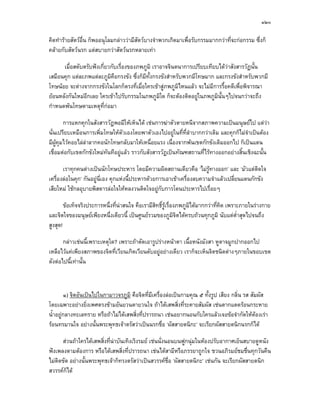 ๑๒๐

คิดทํารายสัตวอื่น ก็พออนุโลมกลาววามีสัตวบางจําพวกเกิดมาเพื่อรับกรรมมากกวาที่จะกอกรรม ซึ่งก็
คลายกับสัตวนรก แตสบายกวาสัตวนรกหลายเทา

      เมื่อสดับตรับฟงเกี่ยวกับเรื่องของภพภูมิ เราอาจจินตนาการเปรียบเทียบไดวาสังสารวัฏนั้น
เสมือนคุก แตละภพแตละภูมิคอกรงขัง ซึ่งก็มีทั้งกรงขังสําหรับพวกมีโทษมาก และกรงขังสําหรับพวกมี
                              ื
โทษนอย จะตางจากกรงขังในโลกก็ตรงที่เมื่อใครเขาสูภพภูมิไหนแลว จะไมมีการรื้อคดีเพื่อพิจารณา
ยอนหลังกันใหมอีกเลย ใครเขาไปรับกรรมในภพภูมิใด ก็จะตองติดอยูในภพภูมินั้นๆไปจนกวาจะถึง
กําหนดพนโทษตามเหตุที่กอมา

        การแหกคุกในสังสารวัฏพอมีใหเห็นได เชนการฆาตัวตายหนีจากสภาพความเปนมนุษยไป แตวา
นั่นเปรียบเหมือนการเพิ่มโทษใหตัวเองโดยพาตัวเองไปอยูในที่ที่ลําบากกวาเดิม และคุกก็ไมจําเปนตอง
มีผูคุมไวคอยไลลาลากคอนักโทษกลับมาใหเหนื่อยแรง เนื่องจากพนเขตกักขังเดิมออกไป ก็เปนแดน
เชื่อมตอกับเขตกักขังใหมทันทีอยูแลว ราวกับสังสารวัฏเปนทัณฑสถานที่ไรทางออกอยางสิ้นเชิงฉะนั้น

       เราทุกคนตางเปนนักโทษประหาร โดยมีความผิดสถานเดียวคือ ‘ไมรูทางออก’ และ ‘มัวแตตดใจ  ิ
เครื่องลอในคุก’ กันอยูน่เอง คุกแหงนี้ประหารดวยการเอาเขาเครื่องลบความจําแลวเปลี่ยนแดนกักขัง
                          ี
เสียใหม ใชกลอุบายพิสดารลอใจใหหลงวนติดใจอยูกับการโดนประหารไปเรื่อยๆ

        ขอเท็จจริงประการหนึ่งที่นาสนใจ คือเรามีสิทธิ์รูเรื่องภพภูมิไดมากกวาที่คิด เพราะภายในรางกาย
และจิตใจของมนุษยเพียงหนึ่งเดียวนี้ เปนศูนยรวมของภูมิจิตไดครบถวนทุกภูมิ นับแตต่ําสุดไปจนถึง
สูงสุด!

       กลาวเชนนี้เพราะเหตุใด? เพราะถาตัดเอารูปรางหนาตา เนื้อหนังมังสา หูตาจมูกปากออกไป
เหลือไวแคเพียงสภาพของจิตที่เวียนเกิดเวียนดับอยูอยางเดียว เราก็จะเห็นจิตชนิดตางๆภายในขอบเขต
ดังตอไปนี้เทานั้น



        ๑) จิตอันเปนไปในกามาวจรภูมิ คือจิตที่มีเครื่องลอเปนกามคุณ ๕ ทั้งรูป เสียง กลิ่น รส สัมผัส
โดยเฉพาะอยางยิ่งเพศตรงขามอันยวนตายวนใจ ถาไดเสพสิ่งที่ระคายสัมผัส เชนตากแดดรอนกระหาย
น้ําอยูกลางทะเลทราย หรือถาไมไดเสพสิงที่ปรารถนา เชนอยากนอนกับใครแลวเจอขอจํากัดใหตองเรา
                                       ่
รอนทรมานใจ อยางนั้นพระพุทธเจาตรัสวาเปนนรกชื่อ ‘ผัสสายตนิกะ’ จะเรียกผัสสายตนิกนรกก็ได

      สวนถาใครไดเสพสิ่งที่นาบันเทิงเริงรมย เชนนั่งนอนบนฟูกนุมในหองปรับอากาศเย็นสบายดูหนัง
ฟงเพลงตามตองการ หรือไดเสพสิ่งที่ปรารถนา เชนไดสามีหรือภรรยาถูกใจ ชวนอภิรมยชมชื่นทุกวันคืน
ไมติดขัด อยางนั้นพระพุทธเจาก็ทรงตรัสวาเปนสวรรคชื่อ ‘ผัสสายตนิกะ’ เชนกัน จะเรียกผัสสายตนิก
สวรรคก็ได
 