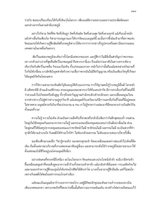 ๑๒๔

ราชวัง พอจะเปรียบเทียบไดกับที่เห็นๆในโลกเรา เพียงแตมีความหยาบและความประณีตผิดแผก
แตกตางจากกันตามลําดับภพภูมิ

       อยางไรก็ตาม จิตที่คิด จิตที่เห็นถูก จิตที่เห็นผิด จิตที่เสวยสุข จิตที่เสวยทุกข แมเทียบน้ําหนัก
แลวหางชั้นกันเพียงใด ก็สามารถอนุมานเอาไดจากจิตแบบมนุษยนี้ ฉะนั้นการชีเนนเขามาที่สภาพแหง
                                                                                   ้
จิตยอมกอใหเกิดความรูสึกสัมผัสถึงภพภูมิตางๆไดมากกวาการกลาวถึงรูปทรงหรือสถาปตยกรรมของ
เคหสถานในภพอื่นกันตรงๆ

        สัตวในแตละภพภูมิจะเห็นวาทั้งโลกมีแตพวกของเขา และรูสึกวาไมมีสิ่งอื่นสําคัญกวาพวกของ
เขา ยกตัวอยางงายที่สุดคือสัตวในภพมนุษย คือพวกเรานี่เอง ถึงแมจะรวมอาศัยในดาวเคราะหดวง
เดียวกันกับสัตวในภพอื่น ก็จะมองไมเห็น ทั้งเปรตและเทวดา หนักไปกวานั้นคือแมแตเหลาเดรัจฉานที่
วิ่งกันใหเกลื่อน บางลัทธิยังอุตสาหสรางความเชื่อวาพวกมันไมมีจิตวิญญาณ หรือเปนเพียงวัตถุที่เกิดมา
ใหมนุษยกัดกินโดยเฉพาะ

       การไรความสามารถเห็นสัตวจุติและอุบัติดวยแรงกรรม การไรญาณหยั่งรูวาภพภูมิอื่นมี โลกหนา
มี อดีตชาติมี ลวนแลวแตตกรอบ ครอบมุมมองของพวกเราใหคับแคบจํากัด มีการถกเถียงกันที่โนนที่นี่
                          ี
วาตายแลวไปเกิดตอหรือดับสูญ ทั้งๆที่เหลาวิญญาณกําลังทะลักเขาทะลักออก แลกเปลี่ยนหมุนเวียน
จากฟากตางๆไปสูฟากตางๆอยูทุกวินาที แมแตมนุษยกับเดรัจฉานก็มีการแลกฝงกันที่โนนที่นี่อยูตลอด
ไมขาดสาย มนุษยตายกันวินาทีละประมาณ ๒ คน เราไมรูหรอกวาแตละนาทีมีคนกลายรางเปนสัตวกัน
ทั้งหมดกี่ราย!

        ความไมรู ความไมเห็น ลวนเปนความมืดทึบที่นาสะพรึงกลัวยิ่งเสียกวากนลึกสุดของถ้ํา คนสวน
ใหญเริ่มใชเหตุผลกันออกมาจากความไมรู และทะนงหลงยึดเหตุผลของตนวาเปนสิ่งนาเลื่อมใส สวน
ใหญคนที่ไดขอสรุปจากเหตุผลของตนเองวาชาติหนาไมมี ชาติกอนไมมี ผลกรรมไมมี จะเปนพวกที่ทํา
              
ทุกสิ่งไดตามอําเภอใจ กิเลสสั่งใหทาอะไรก็ทํา ไมตองกลัวผลกรรม ไมตองละอายตอบาปใดๆทั้งสิ้น
                                   ํ

        ขอเพียงศึกษาและฝก ‘วิชารูตามจริง’ ของพระพุทธเจา จิตจะเหมือนแสงสวางสองเขาไปเห็นที่มืด
เดิม เริ่มตั้งแตอาณาบริเวณที่เราแตละคนอาศัยอยูนี่เอง และสามารถเห็นไดวาภพภูมิใหมอาจฉายเงาได
ตั้งแตขณะยังมีชีวิตอยูบนโลกมนุษยทีเดียว

       อยางเชนคนที่ตระหนี่ถี่เหนียว ละโมบโลภมาก คิดแตจะแสวงประโยชนเขาตัว จะมีเงามืดกอตัว
ขึ้นเหมือนหลุมดําที่คอยดึงดูดเอาความชัวรายทั้งหลายเขาหาตัว แมแกลงทําดีมีเมตตา กระแสจิตก็จะไม
                                         ่
แผผายออกทําความรูสึกอบอุนใจใหแกคนใกลชิดไดสักเทาใด บางครั้งเขาอาจรูสึกอึดอัด แตก็ไมสนใจ
เพราะกิเลสสังใหสนใจแตการกอบโกยทาเดียว
             ่

      แมขณะเปนมนุษยเขาร่ํารวยจากการคดโกง แตผูมีทิพยจักขุยอมเห็นความร่ํารวยของเขาเปน
เพียงภพหลอกตา เพราะภพจริงที่จิตเขากอขึ้นนั้นคือความยากจนขนแคน เขาสรางโซตรวนรัดตนเองไว
 