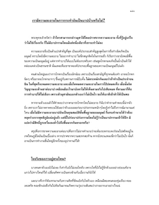 ๑๔๐

       เรามีความละอายในการกระทําอันเปนบาปบางหรือไม?


       พระพุทธเจาตรัสวา ถาใครสามารถกลาวมุสาไดโดยปราศจากความละอาย ทั้งที่รอยูแกใจ
                                                                               ู
วาไมใชเรื่องจริง ก็ไมมีบาปกรรมใดแมแตหนึ่งเดียวที่เขาจะทําไมลง

      ความละอายจึงเปนตัวแปรสําคัญที่สุด เปนองคประกอบสําคัญสูงสุดในการถือกําเนิดเกิดเปน
มนุษย ตราบใดยังมีความละอาย ไมอยากทําบาป ไมนึกสนุกติดใจในกรรมชั่ว ก็เรียกวาเขายังพอมีพื้น
ของความเปนมนุษยอยู แตหากทําบาปไดแบบไมตองกะพริบตา เชนพูดโกหกมดเท็จปนน้ําเปนตัวได
คลองแคลวเปนธรรมชาติ นั่นแหละคือเขาขาดองคประกอบพื้นฐานของความเปนมนุษยไปแลว

      คนสวนใหญมองวาการโกหกเปนเรื่องเล็กนอย เพราะเปนเรื่องสามัญที่ทกคนตองทํา อาจจะโกหก
                                                                        ุ
นิดๆ หรืออาจจะโกหกมากๆ ขึ้นอยูกับสถานการณบีบคั้น ไมตระหนักกันเลยวาถาทําเปนประจําจน
ชิน ในที่สุดก็จะหมดความละอาย และเมื่อใดหมดความละอายในการโปปดมดเท็จ เมื่อนั้นจิต
วิญญาณจะดานชาตอบาป เหมือนมีอะไรมาบังตาไมใหเห็นตามจริงไปเสียหมด ที่ตามมาก็คือ
การทําบาปไดไมเลือก เพราะตัวมุสามันบอกตัวเองวาไมเปนไร ขอใหเอาดีเขาตัวไดเปนพอ

       หากถามตัวเองแลวไดคําตอบวาเราสามารถโกหกโดยไมละอาย ก็นับวาคําถามคําตอบนี้นากลัว
ยิ่ง เพราะเราไมอาจคาดคะเนไดเลยวาตัวเองเผลอกอบาปกอกรรมหนักๆโดยรูเทาไมถึงการณมานานแค
ไหน เมื่อไมมความละอายบาปอันเปนคุณสมบัตขั้นพื้นฐานของมนุษย ก็แทบทํานายไดวาตอง
              ี                                ิ
หลุดรวงจากสุคติภูมิแนอยูแลว แตนี่ไปกอบาปกอกรรมโดยไมรูวาเปนบาปกรรมเขาใหอีก มิ
แปลวามีสิทธิ์ถูกเหวี่ยงลงต่ําไปถึงพื้นนรกกันหรอกหรือ?

     สรุปคือการขาดความละอายตอบาปคือการไมอาจทํานายวาจะตองระหกระเหเรรอนไปสถิตอยูใน
ภพไหนภูมิใดอันเปนเบื้องลาง หากปราศจากความสะทกสะทาน หากยังทะนงหลงนึกวาไมเปนไร นั่นก็
อาจเปนการทํางานชิ้นใหญอีกครั้งของอุปาทานก็ได!



      ใจจริงของเราอยูตรงไหน?
      บางคนหาตัวเองยังไมเจอ ก็เทากับยังไมเจอใจจริง เพราะใจที่ยังไมรูจักตัวเองอยางถองแทอาจ
แกวงไปทางไหนก็ได เปลี่ยนทิศทางเปนตรงขามกับเมื่อวานก็ยังได

     และบางทีเราก็ตองทรมานกับความคิดที่ขัดแยงกับใจตัวเอง เหมือนมีสองคนคอยทุมเถียง คอย
เตะสกัด คอยชักเยอดึงกันไปดันกันมาจนเกิดความวุนวายสับสนวาเราอยากเอาอยางไรแน
 