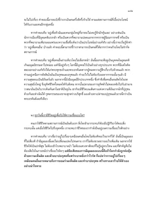 ๑๔๒

จะไมไปเที่ยว คําตอบนี้อาจจะยังชี้วาเราเปนคนครึ่งดีครึ่งรายได ตามแตสถานการณที่เอื้อประโยชน
ใหกับเราและคนอีกกลุมหนึ่ง

       หากคําตอบคือ ‘อยูเพื่อตัวฉันและคนกลุมใหญที่อาจจะไมเคยรูจักมักคุนเลย’ อยางเชนเปน
นักการเมืองที่มีอุดมคติแรงกลา หรือเปนพวกที่พยายามปลดแอกจากทรราชผูนิยมการกดขี่ หรือเปน
พวกที่พยายามเพียรเผยแพรแนวความเชือซึ่งเห็นวาเปนประโยชนอยางแทจริง อยางนี้เราจะเริ่มรูจักคํา
                                           ่
วา ‘อยูเพื่อคนอื่น’ บางแลว คําตอบนี้สามารถชี้วาเราสามารถเปนคนดีไดมากกวาคนรายโดยไมจํากัด
สถานการณ

      หากคําตอบคือ ‘อยูเพื่อคนอื่นถายเดียวโดยไมเลือกหนา’ อันนี้ออกจะฟงดูเปนบุคคลในอุดมคติ
เกินมนุษยธรรมดาไปหนอย แตก็มีอยูจริงๆ โลกนี้มีบุคคลไวเปนตัวอยางทุกประเภท พวกที่มีแตใจคิด
สละออกอยางแทจริงไดแกพระพุทธเจาและพระอรหันตสาวกผูหมดความรูสึกเกี่ยวกับตัวตนแลว พวก
ทานอยูเหนือการตัดสินใจอันเปนกุศลและอกุศลแลว ทําอะไรไปไมตองรับผลจากกรรมนั้นๆแลว มี
                                                                
ความสุขสงบเปนนิรันดรแลว นอกจากนี้ยังมีมนุษยอีกประเภทหนึ่ง ซึ่งทําดีเพื่อคนอื่นจนติดใจในรส
ความสุขยิ่งใหญ จึงอุทิศชีวตทั้งหมดใหกบสังคม หากบั้นปลายของการอุทิศตัวไมหลงเหลิงไปกับอํานาจ
                           ิ           ั
วาสนาอันเปนวิบากเห็นทันตาในชาติปจจุบน เขาก็จะมีชีวตบนเสนทางแหงความดีอันยากนักที่ปุถุชน
                                       ั              ิ
ดวยกันจะดําเนินได กุศลกรรมของเขาจะสุกสวางบริสุทธิ์ มองดวยตาเปลาของปุถุชนแลวอาจนึกวาเปน
พระอรหันตเลยทีเดียว



      ๒) ทุกวันนี้เรามีชีวิตอยูเพื่อรับใชความเชื่อแบบใด?

     คนเราใชชวตตามสถานการณเปนอันดับแรก สิ่งใดเขามากระทบก็ตองมีปฏิกิริยาโตตอบสิ่ง
                 ีิ
กระทบนั้น แตเมื่อใชชวิตไปถึงจุดหนึ่ง เราจะพบวาชีวตของเรากําลังยืนอยูบนความเชื่ออะไรสักอยาง
                      ี                             ิ

        หากคําตอบคือ ‘เราเชื่อวาอยูไปเรื่อยๆเหมือนคนอื่นโดยไมตองคิดอะไรมากก็ได’ อันนี้เปนมุมมอง
ที่ไมเสี่ยงดี ถามีมุมมองนี้และไมเปลี่ยนแปลงไปจนตาย เราก็ไมตองขวนขวายอะไรเพิ่มเติม นอกจากใช
ชีวตใหเปนปกติสุข ไมตองเขาโรงพยาบาลบา ไมตองแสวงหาสัจจะที่ไมรูอยูตรงไหน และที่สําคัญคือไม
    ิ
ตองเสียใจในภายหลังวาเชื่ออะไรผิดๆ แตขอเสียของการมีมุมมองแบบนี้คือถาโลกกําลังถูกหอหุม
ดวยความเห็นผิด และดวยบาปอกุศลที่แพรระบาดยิ่งกวาไวรัส ก็แปลวาการอยูไปเรื่อยๆ
เหมือนคนอื่นอาจหมายถึงการยอมรวมเห็นผิด และทําบาปอกุศล สรางทางเลวรายใหตัวเอง
อยางนาใจหาย
 