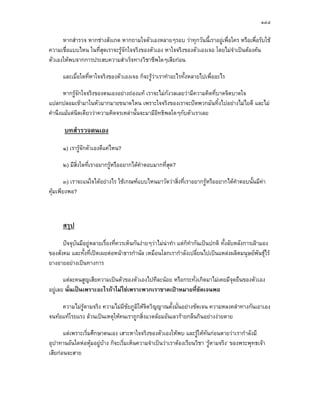 ๑๔๔

      หากสํารวจ หากชางสังเกต หากถามใจตัวเองหลายๆรอบ วาทุกวันนี้เราอยูเพื่อใคร หรือเพื่อรับใช
ความเชื่อแบบไหน ในที่สุดเราจะรูจกใจจริงของตัวเอง หาใจจริงของตัวเองเจอ โดยไมจําเปนตองคน
                                 ั
ตัวเองใหพบจากการประสบความสําเร็จทางวิชาชีพใดๆเสียกอน

      และเมื่อใดที่หาใจจริงของตัวเองเจอ ก็จะรูวาเราทําอะไรทั้งหลายไปเพื่ออะไร

       หากรูจักใจจริงของตนเองอยางถองแท เราจะไมกังวลเลยวามีความคิดที่บาดจิตบาดใจ
แปลกปลอมเขามาในหัวมากมายขนาดไหน เพราะใจจริงของเราจะปดพวกมันทิ้งไปอยางไมไยดี และไม
คํานึงแมแตนิดเดียววาความคิดจรเหลานั้นจะมามีอิทธิพลใดๆกับตัวเราเลย

       บทสํารวจตนเอง
      ๑) เรารูจักตัวเองดีแคไหน?

      ๒) มีสิ่งใดที่เราอยากรูหรืออยากไดคําตอบมากที่สุด?

       ๓) เราจะแนใจไดอยางไร ใชเกณฑแบบไหนมาวัดวาสิงที่เราอยากรูหรืออยากไดคําตอบนั้นมีคา
                                                       ่
คุมเพียงพอ?



      สรุป
      ปจจุบันมีอยูหลายเรื่องที่ควรเห็นกันงายๆวาไมนาทํา แตก็ทํากันเปนปกติ ทั้งลับหลังการเฝามอง
ของสังคม และทั้งที่เปดเผยตอหนาธารกํานัล เหมือนโลกเรากําลังเปลี่ยนไปเปนแหลงผลิตมนุษยพนธุไร  ั
ยางอายอยางเปนทางการ

       แตละคนสูญเสียความเปนตัวของตัวเองไปทีละนอย หรือกระทั่งเกิดมาไมเคยมีจุดยืนของตัวเอง
อยูเลย นั่นเปนเพราะอะไรถาไมใชเพราะพวกเราขาดเปาหมายทีชัดเจนพอ
                                                              ่

     ความไมรูตามจริง ความไมมีชัยภูมิใหจิตวิญญาณตั้งมั่นอยางชัดเจน ความหลงคลําทางกันเอาเอง
จนทอแทโรยแรง ลวนเปนเหตุใหคนเราถูกสิ่งแวดลอมอันเลวรายกลืนกินอยางงายดาย

       แตเพราะเริ่มศึกษาตนเอง เสาะหาใจจริงของตัวเองใหพบ และรูใหทันกอนตายวาเรากําลังมี
อุปาทานอันใดหอหุมอยูบาง ก็จะเริ่มเห็นความจําเปนวาเราตองเรียนวิชา ‘รูตามจริง’ ของพระพุทธเจา
เสียกอนจะสาย
 