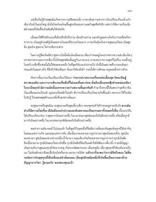 ๑๕๐

       แตเมื่อเริ่มรูจักรสสุขอันเกิดจากความมีจิตสงบนิ่ง เราจะเห็นความตางราวกับเปรียบเทียบน้ําแกว
เดียวกับน้ําในบอใหญ มันไมโลดโผนโจนขึ้นสูระดับของความสะใจสุดขีดก็จริง แตทวาก็มความเรียบนิ่ง
                                                                                      ี
สม่ําเสมอที่เต็มตื้นเปนลนพนไดเชนกัน

        เมื่อลองใชชีวิตอีกแบบที่เลิกตรึกนึกถึงกาม เลิกเฝารอกาม และเฝาดูลมหายใจกับการเคลื่อนไหว
ทางกาย เปนอยูดวยสติรูเห็นลมหายใจและอิริยาบถโดยมาก เราจะเริ่มคุนกับความสุขแบบใหม เปนสุข
นิ่ง สุขเย็น สุขนาน ไมกระสับกระสาย

     ในความรูชดเห็นชัดวาสุขทางใจนั้นนิ่งเย็นเนิ่นนาน เพียงกําหนดดูโดยปราศจากความลําเอียงใดๆ
                 ั
ปราศจากความอยากเหนี่ยวรั้งใหรสสุขชนิดนั้นอยูกับเรานานๆ เราจะพบวาความสุขก็ไมเที่ยง ทนตั้งอยู
ในรสวิเวกลึกซึ้งเชนนั้นไมไดตลอดรอดฝง ในที่สุดก็ตองแปรปรวนไป ดังนี้เปนสภาพที่เราเคยเห็นมา
                                       
กอนแลวในลมหายใจ ที่มีเขาก็ตองมีออก มีออกก็ตองมีเขา รวมทั้งมีการพักลม หยุดลมชั่วคราวดวย

       ถัดจากนั้นเราจะเริ่มเปรียบเทียบไดออก วาหากปราศจากเครื่องหลอเลี้ยงสุข จิตจะคืนสู
สภาพเฉยชิน และเราอาจสังเกตเห็นสิ่งที่ไมเคยเห็นมากอน นั่นคือเมื่อเผลอฟุงซานหนอยเดียว
ใจจะเปนทุกข มีความอัดอั้นแทรกความวางสบายขึ้นมาทันที ถามาถึงตรงนีไดแสดงวาจุดที่เรายืน
                                                                           ้
เริ่มเปลี่ยนแปลงไปแลว มุมมองเริ่มพลิกไปแลว มีการเปรียบเทียบใหมๆเกิดขึ้นแลว เพราะเราไดไปเห็น
ไปรับรู ไปเสพรสสุขอีกแบบหนึ่งที่แตกตางนั่นเอง

       จะสุขมากหรือสุขนอย จะสุขนานหรือสุขเดี๋ยวเดียว พระพุทธเจาใหกําหนดดูตามจริงวา พวกมัน
ตางก็มีความไมเที่ยง มีอันตองแปรปรวนและดับสลายลงเปนธรรมดาทั้งหมดทั้งสิ้น เบื้องแรกคือ
ใหเปรียบเทียบกอน วาสุขมากเปนอยางหนึ่ง ในเวลาตอมาสุขนอยลงก็เปนอีกอยางหนึ่ง หรือเมื่อทุกข
มากก็เปนอยางหนึ่ง ในเวลาตอมาทุกขนอยลงก็เปนอีกอยางหนึ่ง

        พอทําความสังเกตเขาไปบอยเขา ในที่สุดก็ถึงจุดหนึ่งที่จิตมีความชินจะเห็นสุขเห็นทุกขไดเทาทัน
ในขณะแหงการเกิด และขณะแหงการดับ เมื่อนั้นเราจะคลายจากอุปาทานวาสุขเปนของเที่ยง สุขเปน
ของนาเอา สุขเปนของนาหนวงเหนี่ยวไวนานๆ ขณะเดียวกันก็จะคลายจากอุปาทานวาทุกขเปนสิ่ง
ยืดเยื้อทรมาน ทุกขเปนของไมนาเกิดขึ้น ทุกขเปนสิ่งที่ตองรีบผลักไสใหพนเราเดี๋ยวนี้ เราจะมีปญญา
                                                                                                 
เห็นตามจริงวาสุขและทุกขเกิดจากเหตุ เกิดจากผัสสะกระทบ เมื่อเหตุดับ เดี๋ยวสุขทุกขก็ตองดับตามไป
เอง ไมเห็นตองนาเดือดเนือรอนใจหรือกระวนกระวายใฝหา แลวเราก็จะพบวาการมีจิตใจสงบ ไมดิ้น
                          ้
รนจัดการกับสุขทุกขใหเหนื่อยเปลานั่นแหละ เปนสุขอีกชนิดหนึ่งที่เกิดขึนเปนธรรมดาดวย
                                                                               ้
ปญญาจากวิชา ‘รูตามจริง’ ของพระพุทธเจา
 