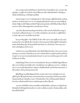 ๑๕๓

       ดวยความเห็นตามจริงของจิตที่เปนกลาง ไมเขาขางตัวเอง ไมหลงผิดไปทางใด เราจะเห็นวาเมื่อ
อยูกับผูคน เราจะรูสึกวาตัวเองเปนใคร เปนอะไรขึ้นมาอยางหนึ่ง เชนมีคนอื่นเปนพี่ เราก็ตองมีฐานะ
เปนนอง มีคนอื่นเปนครู เราก็ตองมีฐานะเปนศิษย

       แตพอกําหนดดูอาการทางกายเมื่ออยูตอหนาเขา หรือกําหนดดูความรูสกอึดอัดหรือสบายเมื่ออยู
                                                                             ึ
ตอหนาเขา แลวเห็นตามจริงวาอาการทางกายหรือสุขทุกขเปนเพียงสภาพธรรม สภาพธรรมไมมีฐานะ
เปนนอง ไมมีฐานะเปนพี่ ไมมีฐานะเปนศิษย ไมมีฐานะเปนครู มีแตสภาพที่เกิดขึ้นแลวเสื่อมลงใหดู ไม
แตกตางจากเมื่อเราเห็นตอนอยูคนเดียวตามลําพังแตประการใดเลย

       และเชนกัน เมื่อเผลอตัวขณะนั่งอยูตามลําพังเงียบๆ ก็มีความจําเกี่ยวกับเรื่องที่ลวงผานหูลวง
ผานตาไปแลว ผุดขึ้นในหัวเปนระยะๆ หากเราใหความสําคัญกับความจําเหลานั้น ความรูสึกนึกคิดวา
เราเปนใคร มีฐานะอะไร ก็จะเกิดขึ้นตามมาในทันที

      ในแวบแรกที่อยูๆรูสกวา ‘นึกอะไรขึ้นได’ นั้น คือการที่ความจําบางอยางผุดขึ้นกระทบใจ และใจ
                          ึ
ตอบสนองเปนการหมายรูถึงเรื่องนั้นๆ ถัดมาคือการรับชวงปรุงแตงตอ ใหใจหลงรูสึกไปวานั่นเปนเรื่อง
ของฉัน นั่นเปนอดีตของฉัน นั่นเปนบุคคลที่เกี่ยวของกับฉัน ฯลฯ แลวก็เกิดวิตก เกิดความพะวงหวง
เกิดความสําคัญมั่นหมายไปตางๆนานา

       คนเปนบาตางจากคนปกติเพียงนิดเดียว คือเขานั่งนึกนั่งฝนอะไรคนเดียว เกิดความทรงจําแตหน
หลังแลนมากระทบใจแลว ไมลังเลที่จะแหกปากหัวเราะหรือรองไหคร่ําครวญทันที ขณะที่คนปกติก็ทุกข
บางสุขบางจากความทรงจําแตหนหลังเชนเดียวกับคนบา ตางแตวาพวกเขายังลังเลอยูวาจะหัวเราะหรือ
รองไหออกมาดังๆดีไหม

       คนมีพุทธิปญญาก็เกิดความทรงจํากระทบใจเหมือนกัน เพียงแตวาเขามีสติสัมปชัญญะที่เฉียบคม
                 
เมื่อความทรงจําอันใดกระทบใจก็รตามจริง วาขณะนั้นเปนการปรากฏขึ้นของความทรงจํา รวมทั้งรูตาม
                                 ู
จริงวาความทรงจํานั้นเหมือนพยับแดด เหมือนมายาที่ผุดขึ้นเหมือนมี แตแทจริงก็สลายตัวลงเปนความ
ไมมี ขอเพียงเราไมเก็บมาคิดปรุงแตงตอเทานั้น

       ผูมพุทธิปญญาและสติสัมปชัญญะพรักพรอม จะเห็นตามจริงวาคนเรากําลังอยูในระหวางแหง
           ี
ปฏิกรยาลูกโซ ที่มเหตุแลวตองเกิดผล พอเกิดผลแลวก็ยอนกลายเปนเหตุใหม ใหเกิดผลระลอกตอไป
    ิิ             ี
โดยสรุปยนยอคือเพราะมีเหตุคือความอยาก จึงตองมีทุกขในทางใดทางหนึ่งเปนผลลัพธ เมื่อมีทุกข
ในทางใดทางหนึ่งเปนผลลัพธ ก็ยอมกลายเปนตนเหตุของทุกขใหมๆขึ้นมาอีก

       พวกบนวาทําดีไมไดดี หาใชเพราะสวนดีท่เขาทํานั้นมันไมดีจริง แตเปนเพราะเขาไมรูกลไกของ
                                                ี
จิตในอันที่จะทําใหเกิดสุขหรือเกิดทุกขตางหาก หลักงายๆคือคิดมากทุกขมาก คิดนอยทุกขนอย แตไม
คิดเลยนั้นเปนไปไมได
 