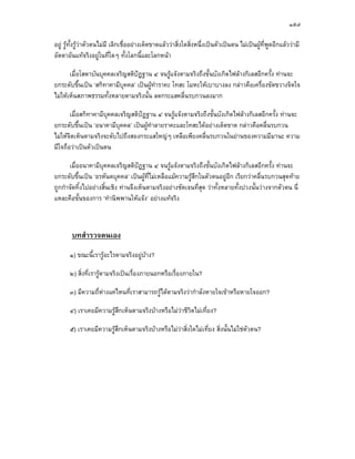 ๑๕๗

อยู รูทั้งรูวาตัวตนไมมี เลิกเชื่ออยางเด็ดขาดแลววาสิ่งใดสิ่งหนึ่งเปนตัวเปนตน ไมเปนผูท่พูดอีกแลววามี
                                                                                                  ี
อัตตาอันแทจริงอยูในที่ใดๆ ทั้งโลกนี้และโลกหนา

       เมื่อโสดาบันบุคคลเจริญสติปฏฐาน ๔ จนรูแจงตามจริงถึงขั้นบังเกิดไฟลางกิเลสอีกครั้ง ทานจะ
ยกระดับขึ้นเปน ‘สกิทาคามีบุคคล’ เปนผูทําราคะ โทสะ โมหะใหเบาบางลง กลาวคือเครื่องขัดขวางจิตใจ
ไมใหเห็นสภาพธรรมทั้งหลายตามจริงนั้น ลดกระแสคลื่นรบกวนลงมาก

       เมื่อสกิทาคามีบุคคลเจริญสติปฏฐาน ๔ จนรูแจงตามจริงถึงขั้นบังเกิดไฟลางกิเลสอีกครั้ง ทานจะ
ยกระดับขึ้นเปน ‘อนาคามีบุคคล’ เปนผูทําลายราคะและโทสะไดอยางเด็ดขาด กลาวคือคลื่นรบกวน
ไมใหจิตเห็นตามจริงจะดับไปถึงสองกระแสใหญๆ เหลือเพียงคลื่นรบกวนในยานของความมีมานะ ความ
มีใจถือวาเปนตัวเปนตน

      เมื่ออนาคามีบุคคลเจริญสติปฏฐาน ๔ จนรูแจงตามจริงถึงขั้นบังเกิดไฟลางกิเลสอีกครั้ง ทานจะ
ยกระดับขึ้นเปน ‘อรหันตบุคคล’ เปนผูที่ไมเหลือแมความรูสึกในตัวตนอยูอีก เรียกวาคลื่นรบกวนสุดทาย
ถูกกําจัดทิ้งไปอยางสิ้นเชิง ทานจึงเห็นตามจริงอยางชัดเจนที่สุด วาทั้งหลายทั้งปวงนั้นวางจากตัวตน นี่
แหละคือขั้นของการ ‘ทํานิพพานใหแจง’ อยางแทจริง



        บทสํารวจตนเอง
       ๑) ขณะนี้เรารูอะไรตามจริงอยูบาง?

       ๒) สิ่งที่เรารูตามจริงเปนเรื่องภายนอกหรือเรื่องภายใน?

       ๓) มีความถี่หางแคไหนที่เราสามารถรูไดตามจริงวากําลังหายใจเขาหรือหายใจออก?

       ๔) เราเคยมีความรูสึกเห็นตามจริงบางหรือไมวาชีวตไมเที่ยง?
                                                        ิ

       ๕) เราเคยมีความรูสึกเห็นตามจริงบางหรือไมวาสิ่งใดไมเที่ยง สิ่งนั้นไมใชตวตน?
                                                                                    ั
 